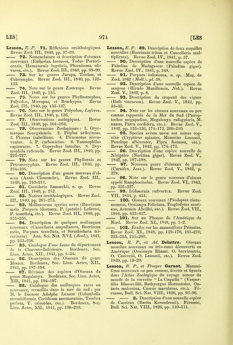 Lesson, R. P. 71. Reflexions ornithologiques. Revue Zool. III., 1840, pp. 97-98. 72. Nomenclature et description d'oiseaux nouveaux (Emberiza luctuosa, Todus Portori- censis, Hceraatornis lugubris, Phoenisoma oli- vacea, etc.). Revue Zool. III., 1840, pp. 98-99. 73. Sur les genres Jacapa, Trichas, et Caloramphe. Revue Zool. III., 1840, pp. 132- 135. 74. Note sur le genre Zosterops. Revue Zool. III., 1840, p. 135. 75. Notes sur les genres Phyllastrephus, Polyodon, Micropus, et Brachypus. Revue Zool. III., 1840, pp. 135-137. 76. Note sur le genre Polyodon, Lafresn. Revue Zool. III., 1840, p. 136. 77. Observations zoologiques. Revue Zool. III., 1840, pp. 161-164. 78. Observations Zoologiques: 1. Oryc- teropus Senegalensis. 2. Pitylus ardesiacus. 3. Ploceus isabellinus. 4. Picnonotus niveo- venter. 5. P. carbonarius. 6. Tamnophilus capistratus. 7. Copsychus luteolus. 8. Dry- mophila ruficauda. Revue Zool. III., 1840, pp. 225-227. 79. Note sur les genres Phyllornis et Petrocossyphus. Revue Zool. III., 1840, pp. 164-166. 80. Description d'un genre nouveau d'oi- seau (Anais Cleraenciae), Revue Zool. III., 1840, pp. 210-211. 81. Cassidaria Lamarckii, n. sp. Revue Zool. III., 1840, p. 212. 82. Notices ornithologiques. Revue Zool, III., 1840, pp. 261-275. 83. Molluscorum species novae (Buccinum melo. Purpura idostoma, P. (patulie) Lefevrei, P. tessellata, etc.). Revue Zool. III., 1840, pp. 355-356. 84. Description de quelques moUusques nouveaux (Cancellaria ampullacera, Buccinum melo. Purpura tessellata, et Struthiolaria tri- carinata). Ann. Sci. Nat. XYI. {Zool.), 1841, pp. 253-256. 85. Catalogue d'une faunc du departement de la Charente-Inferieure. Bordeaux, Soc. Linn. Actes, XII., 1841, pp. 4-34. . 86. Description des Oiseaux du genre Momot. Bordeaux, Soc. Linn. Actes, XII., 1841, pp. 187-194. 87. Revision des especes d'Oiseaux du genre Megalonyx. Bordeaux, Soc. Linn. Actes, XIL, 1841, pp. 194-197. 88. Catalogue des mollusques rares ou nouveaux, recueillis dans la mer du sud ; par M. le Docteur Adolphe Lesson (Columbella strombiformis, Cerithium marmoratum, Terebra perlata, T. orizoides, etc.). Bordeaux, Soc. Linn. Actes, XII., 1841, pp. 198-203. Lesson, R. P. 89. Description de deux coquilles nouvelles (Buccinum triton et Cancellaria mul- tiplicata). Revue Zool. IV., 1841, p. 37. 90. Description d'une nouvelle espece d& Paludine de Madagascar (Paludina gigas). Revue Zool. IV., 1841, p. 348. 91. Purpura iodestoma, n, sp. Mag. de Zool. 1842 {Moll.), pi. 58. 92. Description d'une nouvelle espece de sangsue (Hirudo Manillensis, Nob.). Revue Zool. v., 1842, p. 8. 93. Description du crapaud des vignes (Bufo vinearum). Revue Zool. V., 1842, pp. 33-35. 94. Note sur les oiseaux nouveaux ou peu connus rapportes de la Mer du Sud (Pterop- tocbos megapodius, Megalonyx rufogularis, M. nanus, Parra cordifera, etc.). Revue Zool. V., 1842, pp. 135-136, 174-175, 209-210. 95. Species avium novje aut minus cog- nitre (Crypticus apiaster, Momotus Lessonii, Penelope albiventer, Pipra fastuosa, etc.). Revue Zool. V., 1842, pp. 174-175. 96. Description d'une espece nouveUe de Neriptere (Neritina gigas). Revue Zool. V., 1842, pp. 187-188. — 97. Nouveau genre d'oiseaux de proie (Carnifex, Less.). Revue Zool. V., 1842, p. 378. 98. Note sur le genre nouveau d'oiseau appele Ramphocinclus. Revue Zool. VI., 1843, pp. 325-327. 99. Iridosornis rufivertex. Revue Zool. VIL, 1844, p. 431. 100. Oiseaux nouveaux (Picolaptes cinna- momeus, Ornismya Feliciana, Troglodytes muri- nus, Arremon Abeillei, etc.). Revue Zool. VIL, 1844, pp. 433-437. 101. Sur un Phoque de I'Amerique du Nord. Revue Zool. XL, 1848, pp. 1-2. 102. Etudes sur les mammiferes Primates. Revue Zool. XL, 1848, pp. 159-170, 191-210, 223-235, 255-260. Lesson, R. P., et Ad. Delattre. Oiseaux mouches nouveaux ou tres-rares decouverts en Amerique (Ornismya Rhami, O. brevirostris, O. Canivetii, O. Lessonii, etc.). Revue Zool. 1839, pp. 13-20. Lesson, R. P., et Prosper Garnot. Mammi- feres nouveaux ou peu connus, decrits et figures dans I'Atlas Zoologique du voyage autour du monde de la corvette  La Coquille (Vesper- tilio Blossevillii, Bathyergus Hottentotus, On- taria molossina, Cuscus maculatus, etc.). Fe- russac. Bull. Sci. Nat. VIIL, 1826, pp. 95-96. 2. Description d'une nouvelle espece de Cassican (Barita Keraudrenii). Ferussac, Bull. Sci. Nat. VIIL, 1826, pp. 110-111.