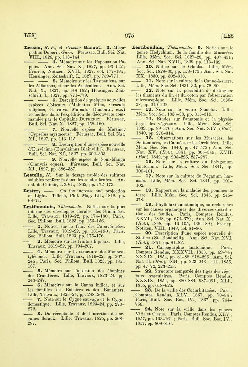 Lesson, B. P., et Prosper Garnot. 3. Mega- podius Duperii, Gam. Ferussac, Bull. Sci. Nat. VIII., 1826, pp. 113-144. — 4. Memoire sur les Papouas ou Pa- pous. Ann. Scl. Nat. X., 1827, pp. 93-112; Froriep, Notizen, XVII., 1827, col. 177-185; Heusinger, Zeitschrift, I.,'1827, pp. 759-771. 5. Memoire sur les Tasmaniens, sur les Alfourous, et sur les Australiens. Ann. Sci. Nat. X., 1827, pp. 149-162; Heusinger, Zeit- schrift, I., 1827, pp. 771-779. 6. Description de quelques nouvelles especes d'oiseaux (Mainatus Mino, Gracula religiosa, Gr. calva, Mainatus Dumontii, etc.) recueillies dans I'expedition de decouverte com- mandee par le Capitaine Duperrey. Ferussac, Bull. Sci. Nat. X., 1827, pp. 158-160. ■ 7. Nouvelle espece de Martinet (Cypselus mystaceus). Ferussac, Bull. Sci. Nat. XL, 1827, pp. 113-115. —— 8. Description d'une espece nouvelle d'Eurylaime (Eui-ylaimus Blainvillii). Ferussac, Bull. Sci. Nat. XL, 1827, pp. 302-303. — 9. Nouvelle espece de Soui-Manga (Cinnyris eques). Ferussac, Bull. Sci. Nat. XL, 1827, pp. 386-387. Lestelle, H. Sur le dosage rapide des sulfures solubles renfermes dans les sondes brutes. An- nal. de Chimie, LXVL, 1862, pp. 172-173. Lester, . On the increase and projection of Light. Tilloch, Phil. Mag. LIL, 1818, pp. 68-71. Lestiboudois, Themistocle. Notice sur la plus interne des enveloppes florales des Graminees. Lille, Travaux, 1819-22, pp. 174-180 ; Paris, Soc. Philom. Bull. 1823, pp. 155-156. 2. Notice sur le fruit des Papaveracees. Lille, Travaux, 1819-22, pp. 181-190; Paris, Soc. Philom. Bull. 1823, pp. 175-176. 3. Memoire sur les fruits siliqueux. Lille, Travaux, 1819-22, pp. 194-207. 4. Memoire sur la structure des Monoco- tyledones. Lille, Travaux, 1819-22, pp. 207- 246; Paris, Soc. Philom. Bull. 1823, pp. 185- 187. 5. Memoire sur I'insertion des etamines des Cruciferes. Lille. Travaux, 1823-24, pp. 243-247. 6. Memoires sur le Canna indica, et sur les families des Balisiers et des Bananiers. Lille, Travaux, 1823-24, pp. 248-269. 7. Note sur le Cygne sauvage et le Cygne domestique. Lille, Travaux, 1823-24, pp. 270- 272. ^ 8. Du receptacle et de I'insertion des or- gan es floraux. Lille, Travaux, 1825, pp. 268- 287. Lestiboudois, Themistocle. 9. Notice sur le genre Hedychium, de la famille des Musacees. Lille, Mem. Soc. Sci. 1827-28, pp. 407-431; Ann. Sci. Nat. XVII., 1829, pp. 113-139. 10. Notice sur le Globba. Lille, Mem. Soc. Sci. 1829-30, pp. 158-173; Anu. Sci. Nat. XX., 1830, pp. 302-318. —— 11. Note sur la culture de la Canne-a-sucre. Lille, Mem. Soc. Sci. 1831-32, pp. 78-80. 12. Note sur la possibilite de distinguer les filaments du lin et du coton par I'observation microscopique. Lille, Mem. Soc. Sci. 1836- 38, pp. 219-222. 13. Note sur le genre Samolus. Lille, Mem. Soc. Sci. 1836-38, pp. 315-319. 14. Etudes sur I'anatomie et la physio- logie des vegetaux. Lille, Mem. Soc. Sci. 1839, pp. 89-376; Ann. Sci. Nat. XIV. {Bot.\ 1840, pp. 276-314. 15. Observations sur les Musacees, les Scitaminees, les Cannees, et les Orchidees. Lille, Mem. Soc. Sci. 1840, pp. 47-572 ; Ann. Sci. Nat. XV. {Bat.), 1841, pp. 305-349; XVIL {Bot.), 1842, pp. 205-226, 257-287. 16. Note sur la culture du Polygonum tinctorium. Lille, Mem. Soc. Sci. 1841, pp. 100-101. 17. Note sur la culture du Peganum har- mala. Lille, Mem. Soc. Sci. 1841, pp. 101- 102. 18. Rapport sur la maladie des pommes de terre. Lille, Mem. Soc. Sci. 1845, pp. 245- 278. 19. Phyllotaxie anatomique, ou recherches sur les causes organiques des diverses distribu- tions des feuilles. Paris, Comptes Rendus, XXVL, 1848, pp. 674-679; Ann. Sci. Nat. X., {Bot.), 1848, pp. 15-105, 136-189; Froriep, Notizen, VIIL, 1848, col. 81-86. 20. Description d'une espece nouvelle de Statice (St. Bonduelli). Ann. Sci. Nat. XVI. {Bot.), 1851, pp. 81-82. 21. Carpographie anatomique. Paris, Comptes Rendus, XXXVIL, 1853, pp. 69-74; XXXIX., 1854, pp. 81-88, 218-225 ; Ann. Sci. Nat. IL {Bot.), 1854, pp. 223-243 ; III., 1855, pp. 47-72, 223-253. 22. Structure comparee des tiges des vege- taux vasculaires. Paris, Comptes Rendus, XXXIX., 1854, pp. 880-884, 987-991; XLL, 1855, pp. 618-625. 23. De la vrille des Cucurbitacees. Paris, Comptes Rendus, XLV., 1857, pp. 78-84 ; Paris, Bull. Soc. Bot. IV., 1857, pp. 744- 756. 24. Note sur la vrille dans les genres Vitis et Cissus. Paris, Comptes Rendus, XLV., 1857, pp. 153-161 ; Paris, Bull. Soc. Bot. IV., 1857, pp. 809-816.