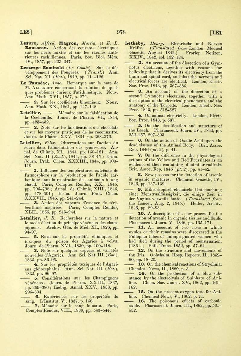 Lesure, Alfred, Magron, Martin, et E. L. BtOusseau. Action des courants electriques sur les nerfs mixtes et sur les racines ante- rieures rachidiennes. Paris, Soc. Biol. Mem. IV., 1857, pp. 223-247. Leszczyc-Suminski {Le Comte). Sur le de- veloppement des Fougeres. (Transl.) Ann. Sci. Nat. XI. {Bot), 1849, pp. 114-126. Le Tauneac, Ange. Remarque sur la note de M. Allegret concernant la solution de quel- ques problemes curieux d'arithmetique. Nouv. Ann. Math. XVI., 1857, p. 272. 2. Sur les coefficients binomiaux. Nouv. Ann. Math. XX., 1861, pp. 147-148. Letellier, . Memoire sur la falsification de la Cochenille. Journ. de Pharm. VL, 1844, pp. 423-432. —— 2. Note sur les falsifications des chocolats et sur les moyens pratiques de les reconnaitre. Journ. de Pharm. XXV., 1854, pp. 368-376. Letellier, Felix. Observations sur Taction du Sucre dans Falimentation des granivores. An- nal. de Chimie, XI., 1844, pp. 150-161 ; Ann. Sci. Nat. II. {Zool.), 1844, pp. 38-45 ; Erdm. Journ. Prak. Chem. XXXIII., 1844, pp. 108- 119. 2. Influence des temperatures extremes de I'atmosphere sur la production de I'acide car- bonique dans la respiration des animaux a sang chaud. Paris, Comptes Rendus, XX., 1845, pp. 795-798 ; Annal. de Chimie, XIII., 1845, pp. 478-501 ; Erdm. Journ. Prak. Chem. XXXVII., 1846, pp. 241-244. 3. Action des vapeurs d'essence de tere- benthine inspirees. Paris, Comptes Rendus, XLII., 1856, pp. 243-244. Letellier, J, B. Recherches sur la nature et le mode d'action du priucipe veneneux des cham- pignons. Archiv. Gen. de Med. XI., 1826, pp. 94-97. 2. Essai sur les proprietes chimiques et toxiques du poison des Agarics a volva. Journ. de Pharm. XVI., 1830, pp. 109-118.^ ^ 3. Note sur quelques especes et varietes nouvelles d'Agarics. Ann. Sci. Nat. III. (Bot), 1835, pp. 85-95. 4. Sur les proprietes toxiques de I'Agari- cus gloiocephalus. Ann. Sci. Nat. III. (Bot.), 1835, pp. 96-97. 5. Considerations sur les Champignons veneneux. Journ. de Pharm. XXIII., 1837, pp. 369-386 ; Liebig, Annal. XXV., 1838, pp. 295-304. 6. Experiences sur les proprietes du sang. L'Institut, V., 1837, p. 156. 7. Memoire sur le sang humain. Paris, Comptes Rendus, VIII., 1839, pp. 543-544. Letheby, Henry. Electrische und Nerven Kriifte. (Translated from London Medical Gazette, August 1842.) Froriep, Notizen, XXIV., 1842, col. 132-134. 2. An account of the dissection of a Gym- notus electricus, together with reasons for believing that it derives its electricity from the brain and spinal cord, and that the nervous and electrical forces are identical. London, Electr. Soc. Proc. 1843, pp. 367-385. 3. An account of the dissection of a second Gymnotus electricus, together with a description of the electrical phenomena and the anatomy of the Torpedo. London, Electr. Soc. Proc. 1843, pp. 512-527. 4. On animal electricity. London, Electr. Soc. Proc. 1843, p. 537. 5. On the classification and structure of the Leech. Pharmaceut. Journ. IV., 1845, pp. 252-257, 297-303. 6. On the action of Oxalic Acid upon the dead tissues of the Animal Body. Brit. Assoc. Rep, 1846 {pt. 2), p. 41. 7. On the difference in the physiological actions of the Yellow and Red Prussiates as an evidence of their containing dissimilar radicals. Brit. Assoc. Rep. 1846 {pt. 2), pp. 41-42. 8. New process for the detection of arsenic in organic mixtures. Chemical Gazette, IV., 1846, pp. 137-139. 9. Miki'oskopisch-chemische Untersuchung einer MenstruaMiissigkeit, die einige Zeit in der Vagina verweilt hatte. (Translated from the Lancet, Aug. 2, 1845.) Heller, Archiv, 1846, pp. 89-93. 10. A description of a new process for the detection of arsenic in organic tissues and fluids. Pharmaceut. Journ. V., 1846, pp. 165-171. 11. An account of two cases in which ovules or their remains were discovered in the Fallopian tubes of unimpregnated women who had died during the period of menstruation. [1851.] Phil. Trans. 1852, pp. 57-64. 12. On the structure and movements of the Iris. Ophthalm. Hosp. Reports, II., 1859- 60, pp. 18-20. 13. On the chemical reactions of Strychnia. Chemical News, IL, 1860, p. 3. 14. On the production of a blue sub- stance by the electrolysis of Sulphate of Ani- line. Chem. Soc. Journ. XV., 1862, pp. 161- 162. 15. On the nascent oxygen tests for Ani- Hne. Chemical News, V., 1862, p. 71. 16. The poisonous effects of carbonic oxide. Pharmaceut. Journ. III., 1862, pp. 531- 532.