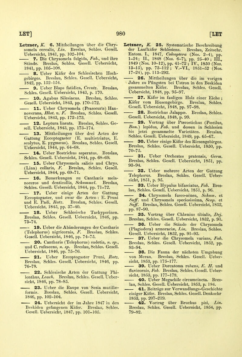 Iietzner, K. 6. Mittheilungen iiber die Chry- somela cerealis, Lin. Breslau, Schles. Gesell. Uebersicht, 1841, pp. 102-104. 7. Die Chrysomela fulgida, Fab., und ihre Stande. Breslau, Schles. Gesell. Uebersicht, 1841, pp. 105-108. 8. Ueber Kafer des Schlesischen Hoch- gebirges. Breslau, Schles. Gesell. Uebersicht, 1842, pp. 152-154. 9. Ueber Blaps fatidica, Creutz. Breslau, Schles. Gesell. Uebersicht, 1843, p. 170. ■ 10. Agabus Silesiacus. Breslau, Schles. Gesell. Uebersicht, 1843, pp. 170-172. 11. Ueber Chrysomela (Prasocuris) Han- noverana, Hbst. u, F. Breslau, Schles. Gesell. Uebersicht, 1843, pp. 172-173. 12. Leptura lineata. Breslau, Schles. Ge- sell. Uebersicht, 1843, pp. 173-174. 13. Mittheilungen iiber drei Arten der Gattung Eccoptogaster (E. multistriatus, E. scolytus, E. pygmffius). Breslau, Schles. Gesell. Uebersicht, 1844, pp. 64-68. 14. Ueber Bostrichus asperatus. Breslau, Schles. Gesell. Uebersicht, 1844, pp. 68-69. 15. Ueber Chrysomela salicis und Chrys. (Lina) coUaris, F. Breslau, Schles. Gesell. Uebersicht, 1844, pp. 69-71. 16. Bemerkungen zu Cantharis mela- noceros und denticollis, ScMimmel. Breslau, Schles. Gesell. Uebersicht, 1844, pp. 71-72. 17. Ueber einige Arten der Gattung Eccoptogaster, und zwar die Arten : E. Pruni und E. Padi, Ratz. Breslau, Schles. Gesell. Uebersicht, 1845, pp. 37-40, 18. Ueber Schlesische Tachyporinen. Breslau, Schles. Gesell. Uebersicht, 1846, pp. 73-74. 19. Ueber die Abanderungen der Cantharis (Telephorus) nigricornis, F. Breslau, Schles. Gesell. Uebersicht, 1846, pp. 74-75. 20. Cantharis (Telephorus) sudetia, n. sp., und C. rufescens, n. sp. Breslau, Schles. Gesell. Uebersicht, 1846, pp. 75-76. — 21. Ueber Eccoptogaster Pruni, Ratz. Breslau, Schles. Gesell. Uebersicht, 1846, pp. 76-78. 22. Schlesische Arten der Gattung Phi- lonthus, Leach. Breslau, Schles. Gesell. Ueber- sicht, 1846, pp. 78-85. —- 23. Ueber die Eaupe von Sesia mutillse- formis. Breslau, Schles. Gesell. Uebersicht, 1846, pp. 102-104. ■ 24. Uebersicht der im Jahre 1847 in den Beskiden gefangenen Kafer. Breslau, Schles. Gesell. Uebersicht, 1847, pp. 101-105. Letzner, K. 25. Systematische Beschreibung der Laufkafer Schlesiens. Breslau, Zeitschr. En torn. I., 1847, Coleoptera (Nos. 2-4), pp. 1-24; II., 1848 (Nos. 6-7), pp. 25-40; III., 1849 (Nos. 10-12), pp. 41-72 ; IV., 1850 (Nos. 13-15), pp. 73-112; V.-VL, 1851-52 (Nos. 17-24), pp. 113-292. 26. Mittheilungen iiber die im vorigen » Jahre zu Pfingsten bei Ustron in den Beskiden gesammelten Kafer. Breslau, Schles. Gesell. Uebersicht, 1848, pp. 95-97. 27. Kafer im fauligen Holz einer Eiche ; Kafer vom Eiesengebirge. Breslau, Schles. Gesell. Uebersicht, 1848, pp. 97-98. 28. Bostrichus Jalappae. Breslau, Schles. Gesell. Uebersicht, 1848, p. 99. 29. Vortrag iiber Pterostichus (Poecilus, Bon.) lepidus. Fab. und dessen in Schlesien bis jetzt gesammelte Varietaten. Breslau, Schles. Gesell. Uebersicht, 1849, pp. 65-67. — 30. Ueber einige Kafer des Eiesengebirges. Breslau, Schles. Gesell. Uebersicht, 1850, pp. 70-75. 31. Ueber Orchestes pratensis. Germ. Breslau, Schles. Gesell. Uebersicht, 1851, pp. 93-94. • 32. Ueber mehrere Arten der Gattung Telephorus. Breslau, Schles. Gesell. Ueber- sicht, 1851, p. 95. 33. Ueber Hypulus bifasciatus. Fab. Bres- lau, Schles. Gesell. Uebersicht, 1851, p. 96. 34. Chrysomela fusco-aenea, Schum. et Suff. und Chrysomela speciosissima, Scop, et Suff. Breslau, Schles. Gesell. Uebersicht, 1852, pp. 87-90. 35. Vortrag iiber Chlaenius tibialis, Dej. Breslau, Schles. Gesell. Uebersicht, 1852, p. 91. 36. Ueber die Stande der Chrysomela (Plagiodera) armoracia;, Lin. Breslau, Schles. Gesell. Uebersicht, 1852, pp. 91-93. 37. Ueber die Chrysomela varians. Fab. Breslau, Schles. Gesell. Uebersicht, 1852, pp. 93-94. 38. Die Fauna der nachsten Umgebung von Mei-an. Breslau, Schles. Gesell. Ueber- sicht, 1853, pp. 175-177. 39. Ueber Dorcatoma rubens, E. H. und Uavicornis, Fab. Breslau, Schles. Gesell. Ueber- sicht, 1853, pp. 177-178. 40. Ueber Megachile circumcincta. Bres- lau, Schles. Gesell. Uebersicht, 1853, p. 184. 41. Beitrage zur Verwandlungs-Geschichte einiger Kafer. Breslau, Schles. Gesell. Denkschr 1853, pp. 207-219. ■ 42. Vortrag iiber Bruchus pisi, Lin. Breslau, Schles. Gesell. Uebersicht, 1854, pp. 79-82.