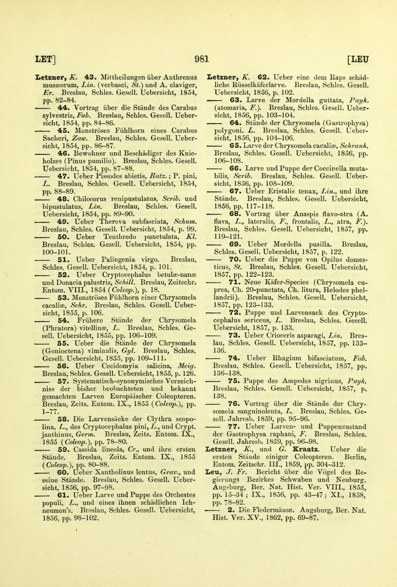 Letzner, K. 43. Mittheilungen iiber Anthrenus musffiorum, Lin. (verbasci, St.) und A. claviger, Er. Breslau, Schles. Gesell. Uebersicht, 1854, pp. 82-84. 44. Vortrag iiber die Stande des Carabus sylvestris, Fab. Breslau, Schles. Gesell. Ueber- sicht, 1854, pp. 84-86. 45. Monstroses Fiihlhorn eines Carabus Sacheri, Zaw. Breslau, Schles. Gesell. Ueber- sicht, 1854, pp. 86-87. 46. Bewohner und Beschadiger des Knie- holzes (Pinus pumilio). Breslau, Schles. Gesell. Uebersicht, 1854, pp. 87-88. 47. Ueber Pissodes abietis, Ratz.; P. pini, L. Breslau, Schles. Gesell. Uebersicht, 1854, pp. 88-89. . 48. Chilocorus renipustulatus, Scrib, und bipustulatus, Lin. Breslau, Schles. Gesell. Uebersicht, 1854, pp. 89-90. 49. Ueber Thereva subfasciata, Schum. Breslau, Schles. Gesell. Uebersicht, 1854, p. 99. —— 50. Ueber Tenthredo punctulata, Kl. Breslau, Schles. Gesell. Uebersicht, 1854, pp. 100-101. 51. Ueber Palingenia virgo. Breslau, Schles. Gesell. Uebersicht, 1854, p. 101. —— 52. Ueber Cryptocephalus betulse-nanaj und Donacia palustris, Schill. Breslau, Zeitschr. Entom. VIIL, 1854 (Coleop.), p. 18. 53. Monstroses Fiihlhorn einer Chrysomela cacalias, Schr. Breslau, Schles. Gesell. Ueber- sicht, 1855, p. 106. 54. Friihere Stande der Chrysomela (Phratora) vitellinse, L. Breslau, Schles. Ge- sell. Uebersicht, 1855, pp. 106-109. ■ 55. Ueber die Stande der Chrysomela (Gonioctena) viminalis, Gi/l. Breslau, Schles. Gesell. Uebersicht, 1855, pp. 109-111. 56. Ueber Cecidomyia salicina, Meig. Breslau, Schles. Gesell. Uebersicht, 1855, p. 126. ■ 57. Systematisch-synonymisches Verzeich- niss der bisher beobachteten und bekannt gemachten Larven Europaischer Coleopteren. Breslau, Zeits. Entom. IX., 1855 {Coleop,), pp. 1-77. 58. Die Larvensacke der Clythra scopo- lina, L., des Cryptocephalus pini, L., und Crypt, janthinus. Germ. Breslau, Zeits. Entom. IX., 1855 {Coleop.), pp. 78-80. — 59. Cassida lineola, Cr., und ihre ersten Stande. Breslau, Zeits. Entom. IX., 1855 {Coleop.), pp. 80-88. 60. Ueber Xantholinus lentus, Grav., und seine Stande. Breslau, Schles. Gesell. Ueber- sicht, 1856, pp. 97-98. ■ 61. Ueber Larve und Puppe des Orchestes populi, L., und eines ihnen schadlichen Ich- neumon's. Breslau, Schles. Gesell. Uebersicht, 1856, pp. 98-102. Letzner, K. 62. Ueber eine dem Raps schad- liche Eiisselkaferlarve. Breslau, Schles. Gesell. Uebersicht, 1856, p. 102. 63. Larve der Mordella guttata, Payk, (atomaria, F.). Breslau, Schles. Gesell. Ueber- sicht, 1856, pp. 103-104. 64. Stande der Chrysomela (Gastrophysa) polygoni, L. Breslau, Schles. Gesell. Uebei'- sicht, 1856, pp. 104-106. •—— 65. Larve der Chrysomela cacaliae, Schrank. Breslau, Schles. Gesell. Uebersicht, 1856, pp. 106-108. 66. Larve und Puppe der Coccinella muta- bilis, Scrib. Breslau, Schles. Gesell. Ueber- sicht, 1856, pp. 108-109. 67. Ueber Eristalis tenax, Lin., und ihre Stande. Breslau, Schles. Gesell. Uebersicht, 1856, pp. 117-118. 68. Vortrag iiber Anaspis flavo-atra (A. flava, L.., lateralis, F., frontalis, L,, atra, F.). Breslau, Schles. Gesell. Uebersicht, 1857, pp. 119-121. 69. Ueber Mordella pusilla. Breslau,- Schles. Gesell. Uebersicht, 1857, p. 122. 70. Ueber die Puppe von Opilus domes- ticus, St. Breslau, Schles. Gesell. Uebersicht, 1857, pp. 122-123. 71. Neue Kafer-Species (Chrysomela cu- prea, Ch. 20-punctata, Ch. litura, Helodes phel- landrii). Breslau, Schles. Gesell. Uebersicht, 1857, pp. 123-138. 72. Puppe und Larvensack des Crypto- cephalus sericeus, L. Breslau, Schles. Gesell. Uebersicht, 1857, p. 133. 73. Ueber Crioceris asparagi, Lin. Bres- lau, Schles. Gesell. Uebersicht, 1857, pp. 133- 136. 74. Ueber Rhagium bifasciatum. Fab. Breslau, Schles. Gesell. Uebersicht, 1857, pp. 136-138. 75. Puppe des Ampedes nigriuus, Payk. Breslau, Schles. Gesell. Uebersicht, 1857, p. 138. 76. Vortrag iiber die Stande der Chry- somela sanguinolenta, L. Breslau, Schles. Ge- sell. Jahresb. 1859, pp. 95-96. 77. Ueber Larven- und Puppenzustand der Gastrophysa raphani, F, Breslau, Schles. Gesell. Jahresb. 1859, pp. 96-98. Iietzner, K., und G. Eraatz. Ueber die ersten Stande einiger Coleopteren. Berlin, Entom. Zeitschr. III., 1859, pp. 304-312. Leu, J. Fr. Bericht iiber die Vogel des Ee- gierungs Bezirkes Schwaben und Neuburg. Augsburg, Ber. Nat. Hist. Ver. VIIL, 1855, pp. 15-34; IX., 1856, pp. 43-47; XL, 1858, pp. 78-82. • 2. Die Fledermause. Augsburg, Ber. Nat. Hist. Ver. XV., 1862, pp. 69-87.