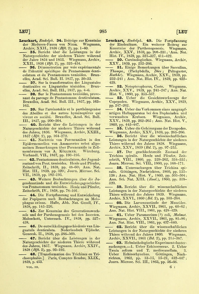 Iieuckart, Rudolph. 34. Beitrage zur Kenntniss der Medusen-Fauna von Nizza. Wiegmann, Archiv, XXII., 1856 {Hft. 2), pp. 1-40. 35. Bericht iiber die Leistungen in der Natnrgeschichtc der uiederen Tiiiere wiihrend der Jahre 1854 und 1855. Wiegmann, Archiy, XXII., 1856 {Hft. 2), pp. 325-454. 36. Demonstration par voie experimentale de I'identite specifique du Pentastomum denti- culatum et du Pentastomum ta3nioides. Brux- elles, Acad. Sci. Bull. II. 1857, pp. 30-33. 37. Sur la transformation des Linguatules denticulees en Linguatules tenio'ides. Brux- elles, Acad. Sci. BuU. III., 1857, pp. 4-6. 38. Sur le Pentastomum tjenioides, prove- nant du parcage de Pentastomum denticulatum. Bruxelles, Acad. Sci. Bull. III., 1857, pp. 163- 165. 39. Sur I'arrenotokie et la parthenogenese des Abeilles et des autres hjmenopteres qui vivent en societe. Bruxelles, Acad. Sci. Bull. III., 1857, pp. 200-204. 40. Bericht iiber die Leistungen in der Naturgeschiclite der niederen Tliiere wahrend des Jahres, 1856. Wiegmann, Archiv, XXIIL, 1857 {Hft. 2), pp. 164-272. 41. Nachweis von Porencaniilen in den Epidermenzellen von Ammocoetes nebst allge- meinen Bemerkungen iiber Porencaniile in Zell- membranem von A. Kolliker. Wiirzburg, Verhandl. VIL, 1857, pp. 193-195. 42. Pentastomum denticulatum, der Jugend- zustand von Pent, ttenioides. Henle und Pfeufer, Zeitschrift, II., 1858, pp. 48-60; Ann. Nat. Hist. IIL, 1859, pp.320; Journ. Microsc. Sci. Vn., 1859, pp. 182-193. 43. Weitere Beobachtungen iiber die Ju- gendzustiinde und die Entwickelungsgeschichte von Pentastomum tasnioides. Henle und Pfeufer, Zeitschrift, IV., 1858, pp. 78-101. 44. Die Fortpflanzung und Entwickelung der Pupiparen nach Beobachtungen an Melo- phagus ovinus. Halle, Abh. Nat. Gesell, IV., 1858, pp. 145-226. 45. Zur Kenntniss des Generationswech- sels und der Parthenogenesis bei den Insecten. Moleschott, Untersuch. IV., 1858, pp. 327- 438. 46. De ontwikkelingsgeschiedenis van Lin- gua tula denticulata. Nederlandsch Tijdschr. Geneesk. II., 1858, pp. 566-569. 47. Bericht iiber die Leistungen in der Naturgeschichte der niederen Thiere wahrend des Jahres, 1857. Wiegmann, Archiv, XXIV., 1858 {Hft. 2), pp. 93-192. 48. [Transformation des Trichines en Tri- chocephalus.] Paris, Comptes Rendus, XLIX., 1859, p. 453. VOL. III. Lenckart, Rudolph. 49. Die Fortpflanzung der Eindenlause. Ein weiterer Beitrag zur Kenntniss der Parthenogenesis. Wiegmann, Archiv, XXV., 1859, pp. 208-231; '- Ann. Nat. Hist. IV., 1859, pp. 321-327, 411-422. 50. Carcinologisches. Wiegmann, Archiv, XXV., 1859, pp. 232-266. 51. Einige Bemerkungen iiber Sacculina, Thomps., (Pachybdella, Dies ; Peltogaster, Rathke). Wiegmann, Archiv, XXV., 1859, pp. 232-241 ; Ann. Nat. Hist. IV., 1859, pp. 422- 429. 52. Notopterophorus, Costa. Wiegmann, Archiv, XXV., 1859, pp. 241-247; Ann. Nat. Hist, v., 1860, pp. 353-357. 53. Ueber die Gesichtswerkzeuge der Copenoden. Wiegmann, Archiv, XXV., 1859, pp.247-262. 54. Ueber das Vorkommen eines saugnapf- artigen Haftapparates bei den Daphniaden und verwandten Krebsen. Wiegmann, Archiv, XXV., 1859, pp. 262-265 ; Ann. Nat. Hist. V., 1860, pp. 445-447. 55. Ueber die Gehororgane der Decapoden. Wiegmann, Archiv, XXV., 1859, pp. 265-266. 56. Bericht iiber die wissenschaftlichen Leistungen in der Naturgeschichte der uiederen Thiere wahrend des Jahres 1858. Wiegmann, Archiv, XXV., 1859 {Bd. 2), pp. 97-255. 57. Der geschlechtsreife Zustand der Trichina spiralis. Henle und Pfeufer, Zeit- schrift, VIIL, 1860, pp. 259-262, 334-335; Journ. Microsc. Sci. VIIL, 1860, pp. 168-171. 58. Untersuchungen iiber Trichina spi- ralis. Gottingen, Nachrichten, 1860, pp. 135- 138; Ann. Nat. Hist. V., 1860, pp. 503-504; Ann. Sci. Nat. XIIL {ZooL), 1860, pp. 318- 320, 59. Bericht iiber die wissenschaftlichen Leistungen in der Naturgeschichte der niederen Thiere wahrend des Jahres 1859. Wiegmann, Archiv, XXVL, 1860 {Bd. 2), pp. 103-264. 60. Die Larvenzustiinde der Musciden. Wiegmann, Archiv, XXVIL, 1861, pp. 60-62 ; Ann. Nat. Hist. VIIL, 1861, pp. 428-429. 61. Ueber Paramajcium (?) coli, Malmst. Wiegmann, Archiv, XXVIL, 1861, pp. 81-86; Ann. Nat. Hist. VIIL, 1861, pp. 437-440. 62. Bericht iiber die wissenschaftlichen Leistungen in der Naturgeschichte der niederen Thiere wahrend des Jahres 1860. Wiegmann, Archiv, XXVIL, 1861 {Bd. 2), pp. 215-387. 63. Helminthologische Experimentnlunter- suchungen.—1. Ueber Echinococcus. 2. Ueber Tasuia solium und T. mediocanellata. 3. Ueber Echinorhynchus. Gottingen, Nach- richten, 1862, pp. 13-15, 15-21, 432-447; Journ. Microsc. Sci. IIL, 1863, pp. 56-66. 6 I