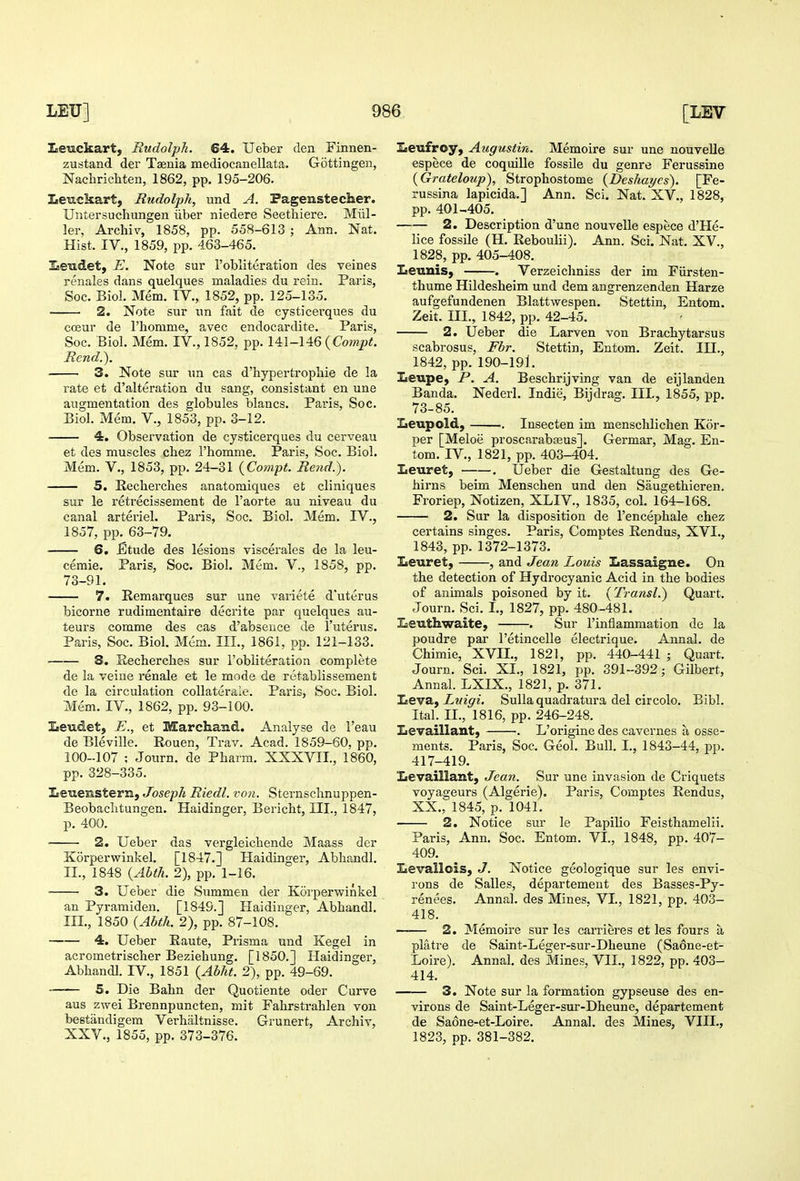 ZcCHckart, Rudolph. 64. Ueber den Finnen- zustand der Taenia medioeanellata. Gottingen, Nachrichten, 1862, pp. 195-206. Eev.ckart, Rudolph, und A. Pagenstecher. Untersuchungen iiber niedere Seethiere. Miil- ler, Archiv, 1858, pp. 558-613 ; Ann. Nat. Hist. IV., 1859, pp. 463-465. ILeiidet, E. Note sur 1'obliteration des veines renales dans quelques maladies du rein. Paris, Soc. Biol. Mem. IV., 1852, pp. 125-135. 2. Note sur un fait de cysticerques du coeur de I'homme, avec endocardite. Paris, Soc. Biol. Mem. IV., 1852, pp. {Compt. Rend.). 3. Note sur un cas d'hypertropliie de la rate et d'alteration du sang, consistant en une augmentation des globules blancs. Pai'is, Soc. Biol. Mem. V., 1853, pp. 3-12. 4. Observation de cysticerques du cerveau et des muscles chez I'homme. Paris, Soc. Biol. Mem. v., 1853, pp. 24-31 {Compt. Rend.). 5. Recberches anatomiques et cliniques sur le retrecissement de I'aorte au niveau du canal arteriel. Paris, Soc. Biol. Mem. IV., 1857, pp. 63-79. 6. jGtude des lesions viscerales de la leu- cemie. Paris, Soc. Biol. Mem. V., 1858, pp. 73-91. 7. Eemarques sur une variete d'uterus bicorne rudimentaire decrite par quelques au- teurs comme des cas d'abseuce de I'uterus. Paris, Soc. Biol. Mem. III., 1861, pp. 121-133. S. Recherches sur I'obliteration complete de la veiue renale et le mode de retablissement de la circulation coUaterale. Paris, Soc. Biol. Mem. IV., 1862, pp. 93-100. Ineudet, E., et Marchand. Analyse de I'eau de Bleville. Rouen, Trav. Acad. 1859-60, pp. 100-107 ; Journ. de Pharm. XXXVII., 1860, pp. 328-335. Iieiaensteriij Joseph Riedl. von. Sternschnuppen- Beobaclitungen. Haidinger, Bericht, III., 1847, p. 400. 2. Ueber das vergleicbende Maass der Korperwinkel. [1847.] Haidinger, Abhandl. II. , 1848 {Ahth. 2), pp. 1-16. ■ 3. Ueber die Summen der Korperwinkel an Pyramiden. [1849.] Haidinger, Abhandl. III. , 1850 {Abth. 2), pp. 87-108. 4. Ueber Raute, Prisma und Kegel in acrometrischer Beziehung. [1850.] Haidinger, Abhandl. IV., 1851 {Ahht. 2), pp. 49-69. 5. Die Bahn der Quotiente oder Curve aus zwei Brennpuncten, mit Fahrstrahlen von bestandigem Verhiiltnisse. Grunert, Archiv, Xaeufroy, Augustin. Memoire sur une nouvelle espece de coquille fossile du genre Ferussine {Grateloicp), Strophostome {Deshayes). [Fe- russina lapicida.] Ann. Sci. Nat. XV., 1828, pp. 401-405. 2. Description d'une nouvelle espece d'He- lice fossile (H. Reboulii). Ann. Sci. Nat. XV., 1828, pp. 405-408. Iieunis, . Verzeichniss der im Fiirsten- thume Hildesheim und dem angrenzenden Harze aufgefundenen Blattwespen. Stettin, Entom. Zeit. III., 1842, pp. 42-45. 2. Ueber die Larven von Brachytarsus scabrosus, Fbr. Stettin, Entom, Zeit. IH., 1842, pp. 190-191. Iseupe, P. A. Beschrijving van de eijlanden Banda. Nederl. Indie, Bijdrag. III., 1855, pp. 73-85. Leupold, .. Insecten im menschlichen Kor- per [Meloe proscarabasus]. Germar, Mag. En- tom. IV., 1821, pp. 403-404. Leuret, . Ueber die Gestaltung des Ge- hirns beim Menschen und den Saugethieren. Froriep, Notizen, XLIV., 1835, col. 164-168. 2. Sur la disposition de I'encephale chez certains singes. Paris, Comptes Rendus, XVI., 1843, pp. 1372-1373. Iteuret, , and Jean Louis Iiassaigne. On the detection of Hydrocyanic Acid in the bodies of animals poisoned by it. (Transl.) Quart. Journ. Sci. I., 1827, pp. 480-481. Iseuthwaite, . Sur I'inflammation de la poudre par I'etincelle electrique. Annal. de Chimie, XVII., 1821, pp. 440-441 ; Quart. Journ. Sci. XL, 1821, pp. 391-392; Gilbert, Annal. LXIX., 1821, p. 371. !Leva, Luigi. Sulla quadratura del circolo. Bibl. Ital. II., 1816, pp. 246-248. Zievaillant, . L'origine des cavernes a osse- ments. Paris, Soc. Geol. Bull. I., 1843-44, pp. 417-419. Zievaillant, Jean. Sur une invasion de Criquets voyageurs (Algerie). Paris, Comptes Rendus, XX., 1845, p. 1041. 2. Notice sur le Papilio Feisthamelii. Paris, Ann. Soc. Entom. VI., 1848, pp. 407- 409. Levallois, J. Notice geologique sur les envi- rons de Salles, departemeut des Basses-Py- renees. Annal. des Mines. VI., 1821, pp. 403- 418. —— 2. Memoire sur les carrieres et les fours a platre de Saint-Leger-sur-Dheune (Saone-et- Loire). Annal. des Mines, VII., 1822, pp. 403- 414. 3. Note sur la formation gypseuse des en- virons de Saint-Leger-siu'-Dheune, departement de Saone-et-Loire. Annal. des Mines, VIII.,