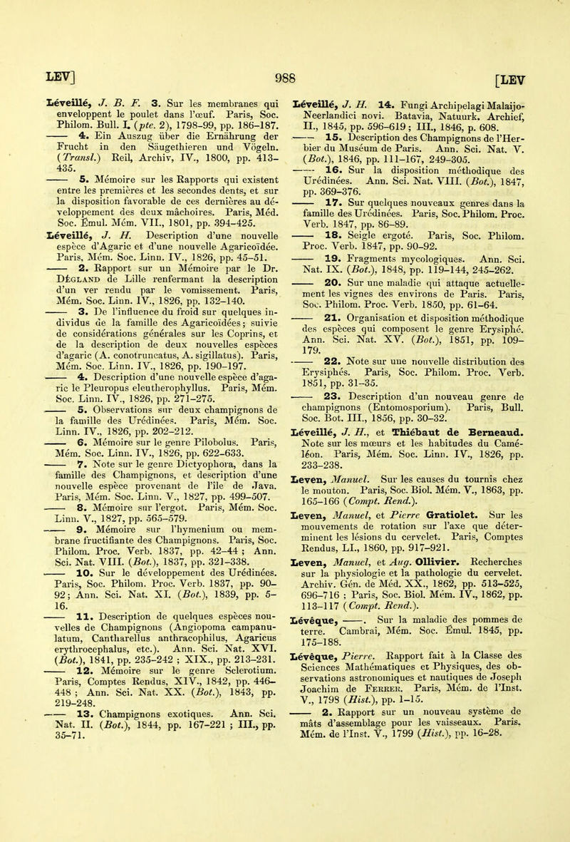 Leveille, J. B. F. 3. Sur les membranes qui enveloppent le poulet dans I'oeuf. Paris, Soc. Philom. Bull. L {pte. 2), 1798-99, pp. 186-187. 4. Ein Auszug iiber die Ernahrung der Frucht in den Saugethieren und Vogeln. (Transl.) Eeil, Archiv, IV., 1800, pp. 413- 435. 5. Memoire sur les Rapports qui existent entre les premieres et les secondes dents, et sur la disposition favorable de ces dernieres au de- veloppement des deux machoires. Pai'is, Med. Soc. Emul. Mem. VII., 1801, pp. .394-425. Iieveill^, J. H. Description d'une nouvelle espece d'Agaric et d'une nouvelle Agarico'idee. Paris, Mem. Soc. Linn. IV., 1826, pp. 45-51. 2. Rapport sur un Memoire par le Dr. DtGLAND de Lille renfermant la description d'un ver rendu par le vomissement. Paris, Mem. Soc. Linn. IV., 1826, pp. 132-140. 3. De I'influence du froid sur quelques in- dividus de la famille des Agaricoidees; suivie de considerations generales sur les Coprins, et de la description de deux nouvelles especes d'agaric (A. conotruncatus, A. sigillatus). Paris, Mem. Soc. Linn. IV., 1826, pp. 190-197. 4. Description d'une nouvelle espece d'aga- ric le Pleuropus eleutherophyllus. Paris, Mem. Soc. Linn. IV., 1826, pp. 271-275. 5. Observations sur deux champignons de la famille des Uredinees. Paris, Mem. Soc. Linn. IV., 1826, pp. 202-212. 6. Memoire sur le genre Pilobolus. Paris, Mem. Soc. Linn. IV., 1826, pp. 622-633. 7. Note sur le genre Dictyophora, dans la famille des Champignons, et description d'une nouvelle espece provenant de I'ile de Java. Paris, Mem. Soc. Limi. V., 1827, pp. 499-507. 8. Memoire sur I'ergot. Paris, Mem. Soc. Linn. V., 1827, pp. 565-579. 9. Memoire sur I'liymenium ou mem- brane fructifiante des Champignons. Paris, Soc. Philom. Proc. Verb. 1837, pp. 42-44 ; Ann. Sci. Nat. VIIL {Bot), 1837, pp. 321-338. ■ 10. Sur le developpement des Uredinees. Paris, Soc. Philom. Proc. Verb. 1837, pp. 90- 92; Ann. Sci. Nat. XL {Bot), 1839, pp. 5- 16. 11. Description de quelques especes nou- velles de Champignons (Angiopoma campanu- latum, Cantharellus anthracophilus, Agaricus erythrocephalus, etc.). Ann. Sci. Nat. XVI. {Bot), 1841, pp. 235-242 ; XIX., pp. 213-231. 12. Memoire sur le genre Sclerotium. Paris, Comptes Rendus, XIV., 1842, pp. 446- 448 ; Ann. Sci. Nat. XX. {Bot.), 1843, pp. 219-248. ■ 13. Champignons exotiques. Ann. Sci. Nat. II. {Bot.), 1844, pp. 167-221 ; III., pp. 35-71. teveille, J. 7/. 14. Fungi ArchipelagiMalaijo- Neerlandici novi. Batavia, Natuurk. Archief, IL, 1845, pp. 596-619; IIL, 1846, p. 608. 15. Desci-iption des Champignons de I'Her- bier du Museum de Paris. Ann. Sci. Nat. V. {Bot.), 1846, pp. 111-167, 249-305. 16. Sur la disposition methodique des Uredinees. Ann. Sci. Nat. VIIL {Bot.), 1847, pp. 369-376. 17. Sur quelques nouveaux genres dans la famille des Uredinees. Paris, Soc. Philom. Proc. Verb. 1847, pp. 86-89. 18. Seigle ergote. Paris, Soc. Philom. Proc. Verb. 1847, pp. 90-92. 19. Fragments mycologiques. Ann. Sci. Nat. IX. {Bot.), 1848, pp. 119-144, 245-262. 20. Sur une maladie qui attaque actuelle- ment les vignes des environs de Paris. Paris. Soc. Philom. Proc. Verb. 1850, pp. 61-64. 21. Oi'ganisation et disposition methodique des especes qui composent le genre Erysiphe. Ann. Sci. Nat. XV. {Bot.), 1851, pp. 109- 179. 22. Note sur une nouvelle distribution des Erysiphes. Paris, Soc. Philom. Proc. Verb. 1851, pp. 31-35. 23. Description d'un nouveau genre de champignons (Entomosporium). Paris, Bull. Soc. Bot. III., 1856, pp. 30-32. Leveille, J. H., et Thiebaut de Berneaud. Note sur les mceurs et les habitudes du Came- l^on. Paris, Mem. Soc. Linn. IV., 1826, pp. 233-238. Zieven, Manuel. Sur les causes du tournis chez le moutou. Paris, Soc. Biol. Mem. V., 1863, pp. 165-166 {Compt. Rend.). Iieven, Manuel, et Pierre Gratiolet. Sur les mouvements de rotation sur I'axe que deter- minent les lesions du cervelet. Paris, Comptes Rendus, LL, 1860, pp. 917-921. Leven, Manuel, et Aug. Ollivier. Recherches sur la physiologic et la pathologic du cervelet. Archiv. Gen. de Med. XX., 1862, pp. 513-525, 696-716 ; Paris, Soc. Biol. Mem. IV., 1862, pp. 113-117 {Compt. Rend.). Zievique, . Sur la maladie des pommes de terre. Cambrai, Mem. Soc. Emul. 1845, pp. 175-188. Leveque, Pierre. Rapport fait a la Classe des Sciences Mathematiques et Physiques, des ob- servations astronomiques et nautiques de Joseph Joachim de Fekkek. Paris, Mem. de I'Inst. v., 1798 {Hist.), pp. 1-15. 2. Rapport sur un nouveau systeme de mats d'assemblage pour les vaisseaux. Paris. Mem. de I'Inst. V., 1799 {Hist.), pp. 16-28.