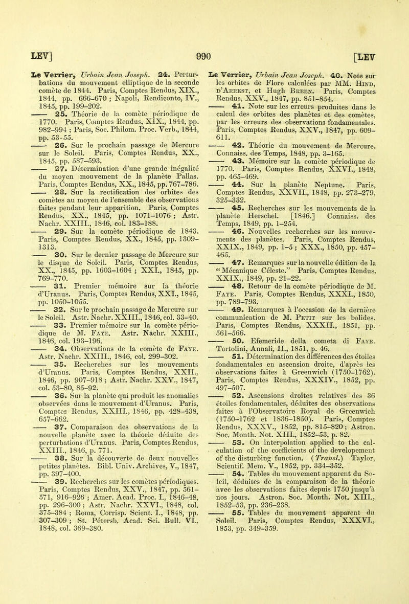 Le Verrier, Urbain Jean Joseph. 24. Pertur- bations du mouvement elliptique de la seconde comete de 1844. Paris, Comptes Rendus, XIX., 1844, pp. 666-670 : Napoli, Eendiconto, IV., 1845, pp. 199-202. 25. Theorie de la comete periodique de 1770. Paris, Comptes Eendus, XIX., 1844, pp. 982-994 ; Paris, Soc. Philom. Proc. Verb., 1844, pp. 53-55. 26. Sur le procliain passage de Mercure sur le Soleil. Paris, Comptes Rendus, XX., 1845, pp. 587-593. 27. Determination d'une grande inegalite du moyen mouvement de la planete Pallas. Paris, Comptes Eendus, XX., 1845, pp. 767-786. 28. Sur la rectification des orbites des cometes au moyen de I'ensemble des observations faites pendant leur apparition. Paris, Comptes Eendus, XX., 1845, pp. 1071-1076 ; Astr. Naclir. XXIIL, 1846, col. 183-188. 29. Sur la comete periodique de 1843. Paris, Comptes Eendus, XX., 1845, pp. 1309- 1313. 30. Sur le dernier passage de Mercure sur le disque de Soleil. Paris, Comptes Eendus. XX., 1845, pp. 1603-1604 ; XXL, 1845, pp'. 769-770. 31. Premier memoire sur la theorie d'Uranus. Paris, Comptes Eendus, XXI., 1845, pp. 1050-1055. 32. Sur le prochain passage de Mercure sur le Soleil. Astr. Nachr. XXIII., 1846, col. 33-40. 33. Premier memoire sur la comete perio- dique de M. Fate. Astr. Nachr. XXIII., 1846, col. 193-196. 34. Observations de la comete de Fa ye. Astr. Nachr. XXIII., 1846, col. 299-302. 35. Eeclierches sur les mouvements d'Ui'anus. Paris, Comptes Eendus, XXII., 1846, pp. 907-918 ; Astr. Nachr. XXV., 1847, col. 53-80, 85-92. 36. Sur la planete qui produit les anomalies observees dans le mouvement d'Uranus. Paris, Comptes Eendus, XXIII, 1846, pp. 428-438, 657-662. 37. Comparaison des observations de la nouvelle planete avec la theorie deduite des perturbations d'Uranus. Paris, Comptes Eendus, XXIII, 1846, p. 771. 38. Sur la decouverte de deux nouvelles petites planetes. Bibb Univ. Archives, V., 1847, pp. 397-400. 39. Eecherches sur les cometes periodiques. Paris, Comptes Eendus, XXV., 1847, pp. 561- 571, 916-926 ; Amer. Acad. Proc. I. 1846-48, pp. 296-300 ; Astr. Nachr. XXVI, 1848, col. 375-384 ; Eoma, Corrisp. Sclent. I, 1848, pp. 307-309; St. Petersb. Acad. Sci. Bull. VI.. 1848, col. 369-380. Le Verrier, Urbain Jean Joseph. 40. Note sur les orbites de Flore calculees par MM. Hind, d'Arrest, et Hugh Breen. Paris, Comptes Eendus, XXV., 1847, pp. 851-854. 41. Note sur les erreurs produites dans le calcul des orbites des planetes et des cometes, par les erreurs des observations fondamentales. Paris, Comptes Eendus, XXV., 1847, pp. 609- 611. 42. Theorie du mouvement de Mercure. Connaiss. des Temps, 1848, pp. 3-165. 43. Memoire sur la comete periodique de 1770. Paris, Comptes Eendus, XXVI, 1848, pp. 465-469. 44. Sur la planete Neptune. Paris, Comptes Eendus, XXVII, 1848, pp. 273-279. 325-332. 45. Eecherches sur les mouvements de la planete Herschel. [1846.] Connaiss. des Temps, 1849, pp. 1-254. 46. Nouvelles recherches sur les mouve- ments des planetes,. Paris, Comptes Eendus, XXIX.., 1849, pp. 1-5; XXX., 1850, pp. 457- 465. 47. Eemarques sur la nouvelle edition de la Mecanique Celeste. Paris, Comptes Eendus, XXIX., 1849, pp. 21-22. 48. Eetour de la comete periodique de M. Fate. Paris, Comptes Eendus, XXXI, 1850, pp. 789-793. 49. Eemarques a I'occasion de la derniere communication de M. Petit sur les bolides. Paris, Comptes Eendus, XXXII, 1851, pp. 561-566. 50. Efemeride della cometa di Faye. Tortolini, Annali, II., 1851, p. 46. 51. Determination des differences des etoiles fondamentales en ascension di'oite, d'apres les observations faites a Greenwich (1750-1762). Paris, Comptes Eendus, XXXIV., 1852, pp. 497-507. 52. Ascensions droites relatives des 36 etoiles fondamentales, deduites des observations faites a I'Observatoire Eoyal de Greenwich (1750-1762 et 1836-1850). Paris, Comptes Eendus, XXXV., 1852, pp. 815-820; Astron. Soc. Month. Not. XIII, 1852-53, p. 82. S3. On interpolation apjilied to the cal- culation of the coefficients of the developement of the disturbing function. ( Transl.) Taylor, Scientif. Mem. V., 1852, pp. 334-352. 54. Tables du mouvement aj)parent du So- leil, deduites de la comparaison de la theorie avec les observations faites depuis 1750 jusqu'a nos jours. Astron. Soc. Month. Not. XIII, 1852-53, pp. 236-238. 55. Tables du mouvement apparent du Soleil. Paris, Comptes Eendus, XXXVI, 1853, pp. 349-359.