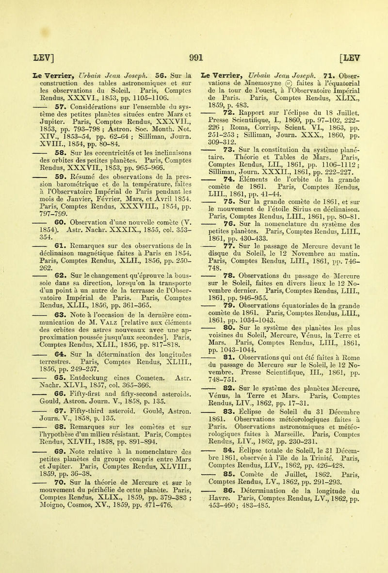 Ee Verrier, Urbain Jean Joseph. 56. Sui- la construction des tables astronomiques et sur les observations du Soleil. Paris, Comptes Hendus, XXXVI., 1853, pp. 1105-1106. 57. Considerations sur I'ensemble du sys- teme des petites planetes situees entre Mai's et Jupiter. Paris, Comptes Rendus, XXXVII., 1853, pp. 793-798 ; Astron. Soc. Month. Not. XIV., 1853-54, pp. 62-64 ; Silliman, Journ. XVIIL, 1854, pp. 80-84. 58. Sur les eccentricites et les inclinaisons des orbites des petites planetes. Paris, Comptes Rendus, XXXVII., 1853, pp. 965-966. 59. Resume des observations de la pres- sion barometrique et de la temperature, faites a rObservatoire Imperial de Paris pendant les mois de Janvier, Fevrier, Mars, et Avril 1854. Paris, Comptes Rendus, XXXVIII., 1854, pp. 797-799. 60. Observation d'une nouvelle comete (V. 1854). Astr. Nachr. XXXIX., 1855, col. 353- 354. 61. Remarques sur des observations de la declinaison magnetique faites a Paris en 1854. Paris, Comptes Rendus, XLII., 1856, pp. 250- 262. 62. Sur lechangement qu'eprouve la bous- sole dans sa direction, lorsqu'on la transporte d'un point a un autre de la terrasse de I'Obser- vatoire Imperial de Paris. Paris, Comptes Rendus, XLII., 1856, pp. 361-365. 63. Note a I'occasion de la derniere com- munication de M. Valz [relative aux elements des orbites des astres nouveaux avec une ap- proximation poussee jusqu'aux secondes]. Paris, Comptes Rendus, XLII., 1856, pp. 817-818. 64. Sur la determination des longitudes terrestres. Paris, Comptes Rendus, XLIIL, 1856, pp. 249-257. 65. Entdeckung eines Cometen. Astr. Nachr. XLVI., 1857, col. 365-366. • 66. Fifty-first and fifty-second asteroids. Gould, Astron. Journ. V., 1858, p. 135. 67. Fifty-tbird asteroid. Grould, Astron. Journ. v., 1858, p. 135. 68. Remarques sur les cometes et sur Thypothese d'un milieu resistant. Paris, Comptes Eendus, XLVIL, 1858, pp. 891-894. 69. Note relative a la nomenclature des petites planetes du groupe compris entre Mars et Jupiter. Paris, Comptes Rendus, XLVIII., 1859, pp. 36-38. • 70. Sur la theorie de Mercure et sur le mouvement du perihelia de cette planete. Paris, Comptes Rendus, XLIX., 1859, pp. 379-383 ; Moigno, Cosmos, XV., 1859, pp. 471-476. Le Verrier, Urhain Jean Joseph. 71. Obser- vations de Mnemosyne @ faites a I'equatorial de la tour de I'ouest, a I'Observatoire Imperial de Paris. Paris, Comptes Rendus, XLIX., 1859, p. 483. 72. Rapport sur I'eclipse du 18 Juillet. Presse Scientifique, I., 1860, pp. 97-102, 222- 226 ; Roma, Corrisp. Scient. VI., 1863, pp. 251-253 ; Silliman, Journ. XXX., 1860, pp. 309-312. 73. Sur la constitution du systeme plane- taire. Theorie et Tables de Mars. Paris, Comptes Rendus, LIL, 1861, pp. 1106-1112; Silliman, Journ. XXXIL, 1861, pp. 222-227. 74. Elements de I'orbite de la grande comete de 1861. Paris, Comptes Rendus, LIIL, 1861, pp. 41-44. 75. Sur la grande comete de 1861, et sur le mouvement de I'etoile Sirius en declinaison. Paris, Comptes Rendus, LIIL, 1861, pp. 80-81. 76. Sur la nomenclature du systeme des petites planetes. Paris, Comptes Eendus, LIIL, 1861, pp. 430-433. 77. Sur le passage de Mercure devant le disque du Soleil, le 12 Novembre au matin. Paris, Comptes Rendus, LIIL, 1861, pp. 746- 748. 78. Observations du passage de Mercure sur le Soleil, faites en divers lieux le 12 No- vembre dernier. Paris, Comptes Rendus, LIIL, 1861, pp. 946-955. 79. Observations equatoriales de la grande comete de 1861. Paris, Comptes Rendus, LIIL, 1861, pp.1034-1043. 80. Sur le systeme des planetes les plus voisines du Soleil, Mercure, Venus, la Terre et Mars. Pai-is, Comptes Rendus, LIIL, 1861, pp. 1043-1044. 81. Observations qui ont ete faites a Rome du passage de Mercure sur le Soleil, le 12 No- vembre. Presse Scientifique, III., 1861, pp. 748-751. 82. Sur le systeme des planetes Mercure, Venus, la Terre et Mars. Paris, Comptes Rendus, LIV., 1862, pp. 17-31. 83. Eclipse de Soleil du 31 Decembre 1861. Observations meteorologiques faites a Paris. Observations astronomiques et meteo- rologiques faites a Marseille. Paris, Comptes Rendus, LIV., 1862, pp. 230-231. 84. Eclipse totale de Soleil, le 31 Decem- bre 1861, observee a I'ile de la Triuite. Paris, Comptes Rendus, LIV., 1862, pp. 426-428. 85. Comete de Juillet, 1862. Paris, Comptes Rendus, LV., 1862, pp. 291-293. 86. Determination de la longitude du . Havre. Paris, Comptes Rendus, LV., 1862, pp. 453-460; 483-485.