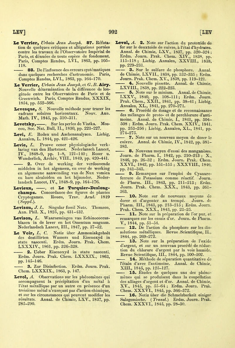 Le Verrier, Urbain Jean Joseph. 87. Refuta- tion de quelques critiques et allegations portees contra les travaux de I'Observatoire Imperial de Paris, et denuees de toute espece de fondement. Paris, Comptes Rendus, LVL, 1863, pp. 105- 118. 88. De I'influence des erreurs systeinatiques dans quelques recherclies d'astronomie. Paris, Comptes Rendus, LVI., 1863, pp. 164-170. Le Verrier, Urbain Jean Joseph, et G. B. Airy. Nouvelle determination de la difference de lon- gitude entre les Observatoires de Paris et de GreenAvich. Paris, Comptes Rendus, XXXIX, 1854, pp. 552-566. Xievesque, S. Nouvelle methode pour tracer les cadrans solaires horizontaux. Nouv. Ann. Math. IV., 1845, pp. 310-311. Levetzky, . Sur les perles de Viatka. Mos- cou, Soc. Nat. Bull, II., 1830, pp. 223-227. Levi, E. Boden und Aschenanalysen. Liebig, Annalen, L. 1844, pp. 421-426. Levie, L. Proeve eener physiologische verk- laring van den Hartstoot. Nederlansch Lancet, IV., 1848-9, pp. 1-8, 121-140; Roser u. Wunderlich, Archiv, VIII., 1849, pp. 420-441. 2. Over de vs^erking der verdoovende middelen in het algemeen, en over de werking en algemeene aanwending van de Nux vomica en hare alcaloiden en het bijzonder. Neder- landsch Lancet, IV., 1848-9, pp. 164-176. Levieux, , et Le Turquier-Deslong- champs. Concordance des figures de plantes Cryptogames. Rouen, Trav. Acad. 1819 (^SuppL). Levisou, J. L. Singular fossil Nuts. Thomson, Ann. Phil. X., 1825, pp. 431-432. Levison, L. Waarnemingen van Echinococcus- blazen in de lever en het Omentum magnum. Nederlandsch Lancet, III., 1847, pp. 37-52. Le Voir, L. C. Notiz iiber Ammoniakgehalt des destillirten Wassers und Eisenoxyd in statu nascenti. Erdm. Journ. Prak. Chem. LXXXIV., 1861, pp. 326-328. 2. Ueber Eisenoxyd in statu nascenti. Erdm, Journ. Prak. Chem. LXXXIX., 1863, pp. 145-146. 3. Zur Disinfection. Erdm. Journ. Prak. Chem. LXXXIX., 1863, p. 147. Levol, A. Observations sur les phenomenes qui accompagnent la precipitation d'un metal a I'etat metallique par un autre en presence d'un troisiume metal n'exer^ant pas d'action chimique, et sur les circonstances qui peuvent modifier les resultats. Annal. de Chimie, LXV., 1837, pp. 285-290. Levol, A. 2. Note sur Taction du protoxide de fer sur le deuxtoide de cuivre, a I'etat d'hydrates. Annal. de Chimie, LXV., 1837, pp. 320-324 ; Erdm. Journ. Prak. Chem. XIV., 1838, pp. 115-118; Liebig, Annalen, XXVIII., 1838, pp. 229-231. 3. Sur le sulfure de phosphore. Annal. de Chimie, LXVIL, 1838, pp. 332-335 ; Erdm. Journ. Prak. Chem. XV., 1838, pp. 119-121. 4. Nouvelle pissette. Annal. de Chimie, LXVIIL, 1838, pp. 222-223. 5. Note sur le minium. Annal. de Chimie, LXXV., 1840, pp. 108-111; Erdm. Journ. Prak. Chem., XXIL, 1841, pp. 38-41; Liebig, Annalen, XL., 1841, pp. 270-271. —— 6. Precede de dosage et de reconnaissance des melanges de proto- et de perchlorure d'anti- moine. Annal. de Chimie, I., 1841, pp. 504- 508 ; Erdm. Journ. Prak. Chem. XXIV., 1841, pp. 253-256 ; Liebig, Annalen, XL., 1841, pp. 274-275. 7. Note sur un nouveau moyen de doser le cuivre. Annal. de Chimie, IV., 1842, pp. 381- 383. 8. Nouveau moyen d'essai des manganeses. Journ. de Pharm. L, 1842, pp. 210-213 ; X., 1846, pp. 26-32 ; Erdm. Journ. Prak. Chem. XXVI., 1842, pp. 151-155 ; XXXVIII., 1846, pp. 341-343. 9. Remarques sur I'emploi du Cyanure- ferrure de Potassium comme reactif. Journ. de Pharm. IIL, 1843, pp. 211-213; Erdm. Journ. Prak. Chem. XXX., 1843, pp. 361- 363. 10. Note sur de nouveaux moyens de dorer et d'argenter au trempe. Journ. de Pharm. IIL, 1843, pp. 213-215 ; Erdm. Journ. Prak. Chem. XXX., 1843, pp. 23-25. 11. Note sur la preparation de Tor pur, et remarques sur les essais d'or. Journ. de Pharm. v., 1844, pp. 51-54. 12. De Taction du phosphore sur les dis- solutions metalliques. Revue Scientifique, II., 1844, pp. 269-272. 13. Note sur la preparation de Toxide d'argent, et sur un nouveau precede de reduc- tion du chlorure d'argent par la voie humide. Revue Scientifique, III., 1844, pp. 100-102. 14. Methode de separation quantitative de retain d'avec I'antimoine. Annal. de Chimie, XIII., 1845, pp. 125-127. 15. Etudes de quelques uns des pheno- menes qui se produisent dans la coupellation des alliages d'argent et d'or. Annal. de Chimie, XV., 1845, pp. 55-64 ; Erdm. Journ, Prak. Chem. XXXVL, 1845, pp, 366-372, 16. Notiz iiber die Schmelzbarkeit einiger Salzgemische. (Transl.) Erdm, Journ. Prak. Chem. XXXVL, 1845, pp. 28-30.