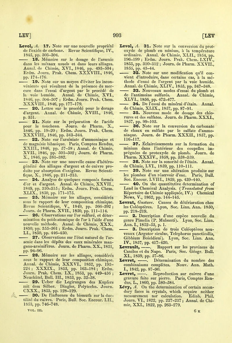 Levol} A. 17. Note sur une nouvelle propriete de I'oxide de cai'bone. Revue Scientifique, IV., 1845, pp. 303-304. 18. Memoire sur le dosage de I'arsenic dans les inetaux usuels et dans leurs alliages. Annal. de Chimie, XVI., 1846, pp. 493-504; Erdm. .Tourn. Prak. Chem. XXXVIII., 1846, pp. 174-176. 19. Note sur un moyen d'eviter les incon- venients qui resultent de la presence du mer- cure dans I'essai d'argent par le precede de la voie humide. Annal. de Chimie, XVI., 1846, pp. 504-507 ; Erdm. Journ. Prak. Chem. XXXVIIL, 1846, pp. 177-179. 20. Lettre sur le precede pour le dorage d'argent. Annal. de Chimie, XVIII., 1846, p. 331. —— 21. Note sur la preparation de I'acide pour le toucheau. Journ. de Pharm. X., 1846, pp. 19-20 ; Erdm. Journ. Prak. Chem. XXXVIII., 1846, pp. 343-344. 22. Note sur I'arseniate d'ammoniaque et de magnesie bibasique. Paris, Comptes Rendus, XXIIL, 1846, pp. 57-58; Annal. de Chimie, XVII., 1846, pp. 501-502; Journ. de Pharm. X., 1846, pp. 381-382. 23. Note sur une nouvelle cause d'hetero- geneite des alliages d'argent et de cuivre pro- duite par absorption d'oxigene. Revue Scienti- fique, X., 1846, pp. 211-213. 24. Analyse de quelques composes formes d'or et d'argent. Annal. de Chimie, XXVIL, 1849, pp. 310-315; Erdm. Journ. Prak. Chem. XLIX., 1850, pp. 171-175. 25. Memoire sur les alliages, consideres sous le rapport de leur composition chimique. Revue Scientifique, V., 1849, pp. 366-392 ; Journ. de Pharm. XVII., 1850, pp. 111-114. 26. Observations sur I'or sulfure, et deter- mination du poids atomique de I'or a I'aide d'une nouvelle methode. Annal. de Chimie, XXX., 1850, pp. 355-361 ; Erdm. Journ. Prak. Chem. LI., 1850, pp. 446-450. 27. Observations sur I'etat naturel de I'ar- senic dans les dep6ts des eaux minerales man- gano-arseniferes. Journ. de Pharm. XX., 1851, pp. 94-96. —— 28. Memoire sur les alliages, consideres sous le rapport de leur composition chimique. Annal. de Chimie, XXXVI., 1852, pp. 193- 224 ; XXXIX., 1853, pp. 163-184; Erdm. Journ. Prak. Chem. LX., 1853, pp. 449-456 ; Neuchatel, Bull. III., 1853, pp. 32-38. 29. Ueber die Legirungen des Kupfers mit dem Silber. Dingier, Polytechn. Journ. CXXX., 1853, pp. 128-129. 30. De I'influence du bismuth sur la duc- tilite du cuivre. Paris, Bull. Soc. Encour. LII., 1853, pp. 746-748. VOL. III. Levol, A. 31. Note sur la conversion du prot- oxyde de plomb en minium, a la temperature ordinaire. Annal. de Chimie, XLII., 1854, pp. 196-199 ; Erdm. Journ. Prak. Chem. LXIV., 1855, pp. 310-312 ; Journ. de Pharm. XXVIL, 1855, pp. 43-44. 32. Note sur une modification qu'il con- vient d'introduire, dans certains cas, a la me- thode d'essai de I'argent par la voie humide. Annal. de Chimie, XLIV., 1855, pp. 347-348. 33. Nouveaux modes d'essai du plomb et de I'antimoine sulfures. Annal. de Chimie, XLVL, 1856, pp. 472-477. 34. De I'essai du mineral d'etain. Annal. de Chimie, XLIX., 1857, pp. 87-91. 35. Nouveau mode de dosage des chlo- rures et des sulfates. Journ. de Pharm. XXXI., 1857, pp. 99-103. 36. Note sur la conversion du carbonate de chaux en sulfate par le sulfate d'ammo- niaque. Journ. de Pharm. XXXII., 1857, pp. 116-117. 37. Eclaircissements sur la formation du minium dans I'interieur des coupelles im- pregnees de protoxyde de plomb. Journ. de Pharm. XXXIV., 1858, pp. 358-359. • 38. Note sur la sonorite de I'etain. Annal. de Chimie, LVL, 1859, pp. 110-111. 39. Note sur une alteration produite sur les plombes d'un reservoir d'eau. Paris, Bull. Soc. Encour. LVIIL, 1859, pp. 439-440. 40. On the quantitative determination of Lead in Chemical Analysis. (Translated from Repertoire de Chimie appliquee, IV.) Chemical News, v., 1862, pp. 144-145. Levrat, Gustave. Causes de deterioration chez les Coleopteres. Lyon, Soc. Linn. Ann. 1850, pp. 218-219. 2. Description d'une espece nouvelle du genre Pimelia (P. Mulsanti). Lyon, Soc. Linn. Ann. I., 1852-53, p. 1. —— 3. Description de trois Coleopteres nou- veaux (Argutor siculus, Telephorus puncticollis, Gibbium Boieldieui). Lyon, Soc. Linn. Ann. IV., 1857, pp. 417-420. Levrault, . Rapport sur les provinces de Canelos et du Napo. Paris, Soc. Geogr. Bull. XL, 1839, pp. 57-86. Levret} . Determination du nombre des combinaisons completes. Nouv. Ann. Math. I., 1842, pp. 87-90. Levret, . Reproduction sur cuivre d'une gravure faite sur pierre. Paris, Comptes Ren- dus, L., 1860, pp. 580-584. L6vy, A. On the determination of certain secon- dary faces in crystals, which require neither measurement nor calculation. Edinb. Phil. Journ. VI., 1822, pp. 227-237 ; Annal. de Chi- mie, XXL, 1822, pp. 263-279. 6 K