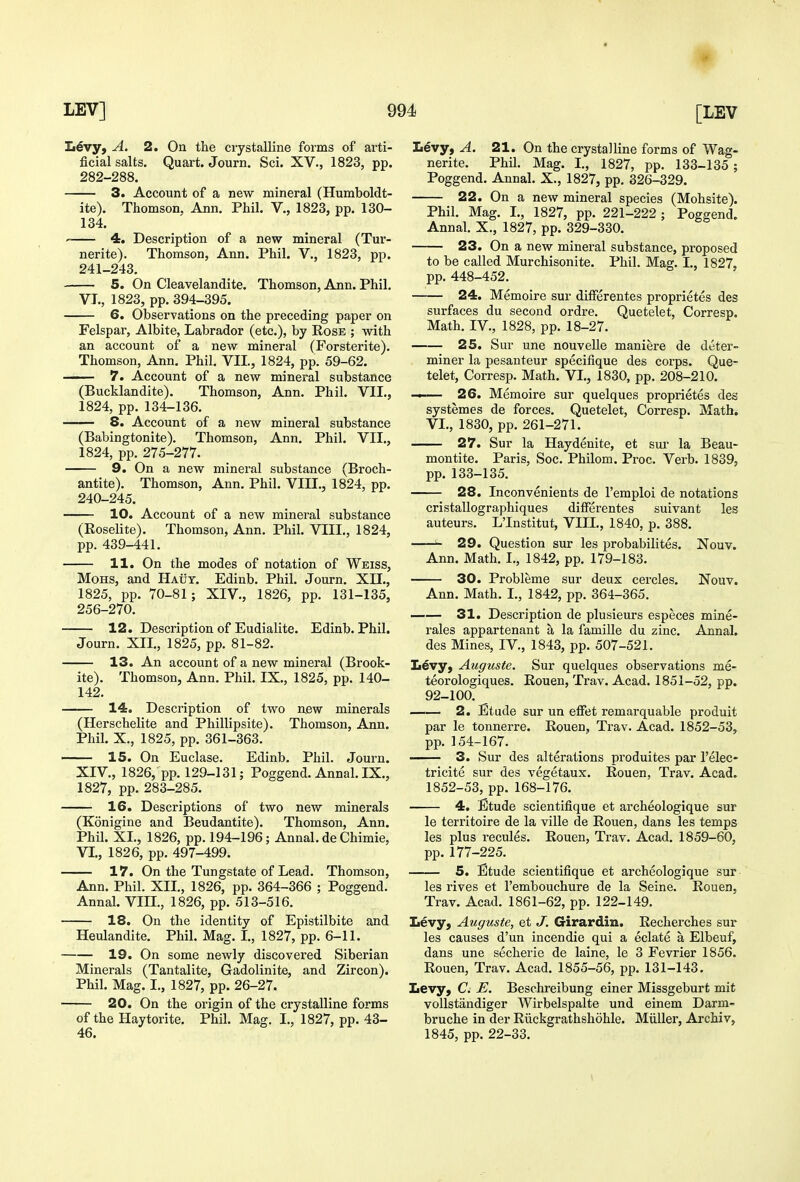 £i6vy, A. 2. On the crystalline forms of arti- ficial salts. Quart. Journ. Sci. XV., 1823, pp. 282-288. 3. Account of a new mineral (Humboldt- ite). Thomson, Ann. Phil. V., 1823, pp. 130- 134. 4. Description of a new mineral (Tur- nerite). Thomson, Ann. Phil. V,, 1823, pp. 241-243. 5. On Cleavelandite. Thomson, Ann. Phil, VI., 1823, pp. 394-395. 6. Observations on the preceding paper on Felspar, Albite, Labrador (etc.), by Rose ; with an account of a new mineral (Forsterite). Thomson, Ann. Phil. VII., 1824, pp. 59-62. 7. Account of a new mineral substance (Bucklandite). Thomson, Ann. Phil. VII., 1824, pp. 134-136. 8. Account of a new mineral substance (Babingtonite). Thomson, Ann. Phil. VII., 1824, pp. 275-277. 9. On a new mineral substance (Broch- antite). Thomson, Ann. Phil. VIII., 1824, pp. 240-245. 10. Account of a new mineral substance (Eoselite). Thomson, Ann. Phil. VIII., 1824, pp. 439-441. 11. On the modes of notation of Weiss, MoHS, and Haut. Edinb. Phil. Journ. XII., 1825, pp. 70-81; XIV., 1826, pp. 131-135, 256-270. 12. Description of Eudialite. Edinb. Phil. Journ. XII., 1825, pp. 81-82. 13. An account of a new mineral (Brook- ite). Thomson, Ann. Phil. IX., 1825, pp. 140- 142. 14. Description of two new minerals (Herschelite and Phillipsite). Thomson, Ann. Phil. X., 1825, pp. 361-363. 15. On Euclase. Edinb. Phil. Journ. XIV., 1826, pp. 129-131; Poggend. Annal. IX., 1827, pp. 283-285. 16. Descriptions of two new minerals (Konigine and Beudantite). Thomson, Ann. Phil. XL, 1826, pp. 194-196; Annal. de Chimie, VT., 1826, pp. 497-499. 17. On the Tungstate of Lead. Thomson, Ann. Phil. XIL, 1826, pp. 364-366 ; Poggend. Annal. VIH., 1826, pp. 513-516. 18, On the identity of Epistilbite and Heulandite. Phil. Mag. L, 1827, pp. 6-11. 19. On some newly discovered Siberian Minerals (Tantalite, Gadolinite, and Zircon). Phil. Mag. I., 1827, pp. 26-27. 20. On the origin of the crystalline forms of the Haytorite. Phil. Mag. I., 1827, pp. 43- 46. L6vy, A. 21. On the crystalline forms of Wag- nerite. Phil. Mag. L, 1827, pp. 133-135 ; Poggend. Annal. X., 1827, pp. 326-329. 22. On a new mineral species (Mohsite). Phil. Mag. L, 1827, pp. 221-222 ; Poggend. Annal, X., 1827, pp. 329-330. 23. On a new mineral substance, proposed to be called Murchisonite. Phil. Mag. L, 1827, pp, 448-452, 24. Memoire sur differentes proprietes des surfaces du second ordre, Quetelet, Corresp. Math, IV., 1828, pp. 18-27. 25. Sur une nouvelle maniere de detei'- miner la pesanteur specifique des corps. Que- telet, Corresp. Math. VI., 1830, pp. 208-210. — 26. Memoire sur quelques proprietes des systemes de forces. Quetelet, Corresp. Math. VL, 1830, pp. 261-271. 27. Sur la Haydenite, et sur la Beau- montite. Paris, Soc. Philom. Proc, Verb. 1839, pp. 133-135. 28. Inconvenients de I'emploi de notations cristallographiques differentes suivant les auteurs. LTnstitut, VIIL, 1840, p. 388. ^ 29. Question sur les probabilites. Nouv. Ann. Math. I., 1842, pp, 179-183. 30. Probleme sur deux cercles. Nouv. Ann. Math. L, 1842, pp, 364-365. —— 31. Description de plusieurs especes mine- rales appartenant a la famille du zinc, Annal. des Mines, IV., 1843, pp, 507-521. Livy, Aiiguste. Sur quelques observations me- teorologiques. Rouen, Trav. Acad. 1851-52, pp. 92-100, —— 2. Etude sur un effet remarquable produit par le tonnerre. Rouen, Trav. Acad. 1852-53, pp. 154-167. 3. Sur des alterations produites par I'elec- tricite sur des vegetaux. Rouen, Trav. Acad. 1852-53, pp. 168-176. 4. Etude scientifique et archeologique sur le territoire de la ville de Rouen, dans les temps les plus recules. Rouen, Trav. Acad, 1859-60, pp. 177-225, 5. Etude scientifique et archeologique sur les rives et I'embouchure de la Seine, Rouen, Trav. Acad. 1861-62, pp. 122-149, Levy, Auguste, et J. Girardin. Recherches sur les causes d'un incendie qui a eclate a Elbeuf, dans une secherie de laine, le 3 Fevrier 1856. Rouen, Trav. Acad. 1855-56, pp. 131-143. Levy, C. E. Beschreibung einer Missgeburt mit voUstandiger Wirbelspalte und einem Darm- bruche in der Riickgrathshohle. Miiller, Archiv, 1845, pp. 22-33.