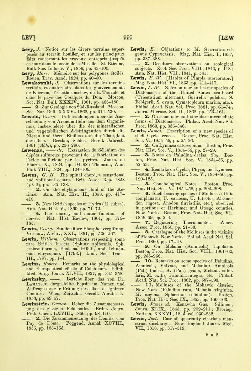 levy, J. Notice sur les divers terrains super- poses au terrain houiller, et sur les principaux fails concernant les travaux entrepris jusqu'a ce jour dans le bassin de la Moselle. St. Etienne, Bull. Soc. Industr. V., 1859, pp. 43-100. levy. Marc. Memoire sur les polygones etoiles. Eouen, Trav. Acad. 1824, pp. 40-50. Levrakowski, J. Observations sur les terrains tertiaire et quaternaire dans les gouvernements de Kherson, d'Ekatherinoslaw, de la Tauride et dans le pays des Cosaques du Don. Moscou, Soc. Nat. Bull. XXXIV., 1861, pp. 463-480. 2. Zur Geologic von Siid-Russland. Moscou, Soc. Nat. Bull. XXXV., 1862, pp. 514-530. Lewald, Georg. Untersuchungen iiber die Aus- scheidung von Arzneimitteln aus dem Organis- mus, insbesondere iiber die der mineralischen und vegetabilischen Adstringentien durch die Nieren und ihren Einfluss auf die Thatigkeit derselben. Breslau, Schles. Gesell. Jaliresb. 1861 {Abh.), pp. 236-290. Xiewenan, de. Extraction du Selenium des depots sulfureux provenant de la fabrication de I'acide sulfurique par les pyrites. Journ. de Pharm. X., 1824, pp. 94-98; Thomson, Ann. Phil. VIII., 1824, pp. 104-106. Iiewes, G. H. The spinal chord, a sensational and volitional centre. Brit. Assoc. Rep. 1858 {l)t. 2), pp. 135-138. ■ 2. On the chylaqueous fluid of the Ac- tinia?. Ann. Nat. Hist. II., 1858, pp. 417- 418. 3. New British species of Hydra (H. rubra). Ann. Nat. Hist. V., 1860, pp. 71-72. ~ 4. The sensory and motor functions of nerves. Nat. Hist. Review, 1861, pp. 176- 185. 3^ewin, Georg. Studien iiber Phosphorvergiftung. Virchow, Archiv, XXI., 1861, pp. 506-567. Lewin, William. Observations respecting some rare British Insects (Sphinx apiformis, Sph. crabroniformis, Phatena trifolii, and Ichneu- mon chrysopus). [1793.] Linn. Soc. Trans. III., 1797, pp. 1-4. Lewins, Robert. Remarks on the physiological and therapeutical effects of Colchicum. Edinb. Med. Surg. Journ. XLVII., 1837, pp. 345-358. Iiewinsky, Bericht iiber das von Dr. Lamatsch dargestellte Pepsin im Namen und Auftrage des zur Priifung desselben designirten Comites. Wien, Zeitschr. G-esell. Aerzte, I., 1853, pp. 49-57. Lewinstein, Gustav. Ueber die Zusammensetz- ung des glasigen Feldspaths. Erdm. Journ. Prak. Chem. LXVIIL, 1856, pp. 98-110. 2. Die Zusammensetzung des Domits vom Puy de Dom-, Poggend. Annal. XCVIIL, 1856, pp. 163-165. Lewis, E. Objections to M. Stutchbttrt's genus Cyprajcassis. Mag. Nat. Hist. I., 1837, pp. 387-388. 2. Desultory observations on zoological subjects. Zool. Soc. Proc. VIIL, 1840, p. 118 ; Ann. Nat. Hist. VII., 1841, p. 545. Lewis, E. W. [Habits of Pimp] a stercorator.] Mag. Nat. Hist. VI., 1833, pp. 414-417. Lewis, F. W. Notes on new and rarer species of Diatom acese of the United States sea-board (Triceratium alternans, Surirella pulchra, S. Febigerii, S. ovata, Cymatopleura marina, etc.). Philad. Acad. Nat, Sci. Proc. 1861, pp. 61-74 ; Journ. Microsc. Sci. IL, 1862, pp. 155-161. 2. On some new and singular intermediate forms of Diatomacese. Philad. Acad. Nat. Sci. Proc. 1863, pp. 336-346. Lewis, James. Description of a new species of shell, Cyclas crocea. Boston, Proc. Nat. Hist. Soc. v., 1854-56, pp. 25-26. 2. On Lymnsea catoscopium. Boston, Proc. Nat. Hist. Soc. V., 1854-56, pp. 27-29. 3. Notes on Paludina decisa, Say. Bos- ton, Proc. Nat. Hist. Soc. V., 1854-56, pp. 52-53. 4. Remarks on Cyclas, Physa, and Lymnaea. Boston, Proc. Nat. Hist. Soc. V., 1854-56, pp. 120-125. 5. Conchological Notes. Boston, Proc. Nat. Hist. Soc. V._, 1854-56, pp. 295-298. 6. Shell-bearing species of MoUusca (Unio complanatus, U. cariosus, U. luteolus, Alasmo- don rugosa, Anodon fluviatilis, etc.), observed in portions of Herkimer and Otsego counties, New York. Boston, Proc. Nat. Hist. Soc. VI., 1856-59, pp. 2-4. • 7. Registering Thermometer. Amer. Assoc. Proc. 1860, pp. 21-33. S. Catalogue of the Molluscs in the vicinity of Mohawk, New York. Philad. Acad. Nat. Sci. Proc. 1860, pp. 17-19. 9. On Melania (Amnicola) lapidaria. Boston, Proc. Nat. Hist. Soc. VIII., 1861-62, pp.255-256. 10. Remarks on some species of Paludina, Amnicola, Valvata, and Melania : Amnicola (Pal.) limosa, A. (Pal.) grana, Melania subu- laris, M. exilis, Paludina Integra, etc. Philad. Acad. Nat. Sci. Proc. 1862, pp. 587-593. 11. Molluscs of the Mohawk district, New York (Paludina rufa, Melania virginica, M. isogona, Sphaji'ium solidulum). Boston, Prpc. Nat. Hist. Soc. IX., 1863, pp. 160-163. Lewis, James A. Kenawha Gas. Silliman, Journ. XLIX., 1845, pp. 209-211; Froriep, Notizen, XXXVL, 1845, col. 230-232. Lewis, Joel. Case of apparently vicarious men- strual discharge. New England Journ. Med. VIL, 1818, pp. 317-319. 6 K 2