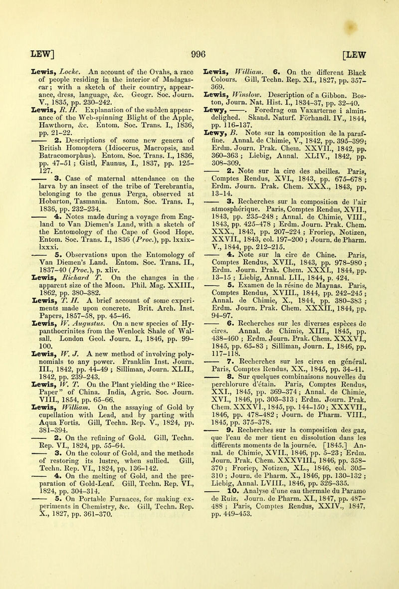 Lewis, Locke. An account of the Ovalis, a race of people residing in the interior of Madagas- car; with a sketch of their country, appear- ance, dress, language, &c. Geogr. Soc. Journ. v., 1835, pp. 230-242. Lewis, R. H. Explanation of the sudden appear- ance of the Web-spinning Blight of the Apple, Hawthorn, &c. Entom. Soc. Trans, I., 1836, pp. 21-22. —— 2. Descriptions of some new genera of British Homoptera (Idiocerus, Macropsis, and Batracomorphus). Entom. Soc. Trans. I., 1836, pp. 47-51 ; Gistl, Faunus, I., 1837, pp. 125- 127. - 3. Case of maternal attendance on the larva by an insect of the tribe of Terebrantia, belonging to the genus Perga, observed at Hobarton, Tasmania. Entom. Soc. Trans. I., 1836, pp. 232-234. —— 4. Notes made during a voyage from Eng- land to Van Diemen's Land, with a sketch of the Entomology of the Cape of Good Hope. Entom. Soc. Trans. I., 1836 (Proc), pp. Ixxix- Ixxxi. 5. Observations upon the Entomology of Van Diemen's Land. Entom. Soc. Trans. II., 1837-40 (Proc), p. xliv. Lewis, Richard T. On the changes in the apparent size of the Moon. Phil. Mag. XXIII., 1862, pp. 380-382. Lewis, T. H. A brief account of some experi- ments made upon concrete. Brit. Arch. Inst. Papers, 1857-58, pp. 45-46. Lewis, W, Augustus. On a new species of Hy- panthocrinites from the Wenlock Shale of Wal- sall. London Geol. Journ. I., 1846, pp. 99- 100. Lewis, W. J. A new method of involving poly- nomials to any powei*. Franklin Inst. Journ. IIL, 1842, pp. 44-49 ; Silliman, Journ. XLIL, 1842, pp. 239-243. Lewis, W. T. On the Plant yielding the  Rice- Paper of China. India, Agric. Soc. Journ. VIII., 1854, pp. 65-66. Lewis, William. On the assaying of Gold by cupellation with Lead, and by parting with Aqua Fortis. Gill, Techn. Rep. V., 1824, pp. 381-394. 2. On the refining of Gold. Gill, Techn. Rep. VI., 1824, pp. 55-64. —— 3. On the colour of Gold, and the methods of restoring its lustre, when sullied. Gill, Techn. Rep. VL, 1824, pp. 136-142. —— 4. On the melting of Gold, and the pre- paration of Gold-Leaf. Gill, Techn. Rep. VI., 1824, pp. 304-314. —— 5. On Portable Furnaces, for making ex- periments in Chemistry, &c. Gill, Techn. Rep. X., 1827, pp. 361-370. Lewis, William. 6. On the different Black Colours. Gill, Techn. Rep. XL, 1827, pp. 357- 369. Lewis, Winslow. Description of a Gibbon. Bos- ton, Journ. Nat. Hist. I., 1834-37, pp. 32-40. Lewy, . Foredrag om Vaxarterne i almin- delighed. Skand. Naturf. Forhandl. IV., 1844, pp. 116-137. Lewy, B. Note sur la composition de la paraf- fine. Annal. de Chimie, V., 1842, pp. 395-399; Erdm. Journ. Prak. Chem. XXVIL, 1842, pp. 360-363 ; Liebig, Annal. XLIV., 1842, pp. 308-309. 2. Note sur la cire des abeilles. Paris, Comptes Rendus, XVI., 1843, pp. 675-678 ; Erdm. Journ. Prak. Chem. XXX., 1843, pp. 13-14. 3. Recherches sur la composition de Fair atmospherique. Paris, Comptes Rendus, XVII., 1843, pp. 235-248 ; Annal. de Chimie, VIII., 1843, pp. 425-478 ; Erdm. Journ. Prak. Chem. XXX., 1843, pp. 207-224 ; Froriep, Notizen, XXVIL, 1843, col. 197-200 ; Journ. dePharm. v., 1844, pp. 212-215. 4. Note sur la cire de Chine. Paris, Comptes Rendus, XVIL, 1843, pp. 978-980 ; Erdm. Journ. Prak. Chem. XXXL, 1844, pp. 13-15 ; Liebig, Annal. LIL, 1844, p. 424. 5. Examen de la resine de Maynas. Paris, Comptes Rendus, XVIIL, 1844, pp. 242-245 ; Annal. de Chimie, X., 1844, pp. 380-383 ; Erdm. Journ. Prak. Chem. XXXIL, 1844, pp. 94-97. 6. Recherches sur les diverses especes de cires. Annal. de Chimie, XIII., 1845, pp. 438-460 ; Erdm. Journ. Prak. Chem. XXXVL, 1845, pp. 65-83 ; Silliman, Journ. I., 1846, pp. 117-118. 7. Recherches sur les cires en general. Paris, Comptes Rendus, XX., 1845, pp. 34-41. — 8. Sur quelques combinaisons nouvelles du perchlorure d'etain. Paris, Comptes Rendus, XXL, 1845, pp. 369-374; Annal. de Chimie, XVL, 1846, pp. 303-313; Erdm. Journ. Prak. Chem. XXXVL, 1845, pp. 144-150; XXXVIL, 1846, pp. 478-482; Journ. de Pharm. VIII., 1845, pp. 375-378. 9. Recherches sur la composition des gaz, que I'eau de mer tient en dissolution dans les differents moments de la journee. [1845.] An- nal. de Chimie, XVIL, 1846, pp. 5-23; Erdm. Journ. Prak. Chem. XXXVIIL, 1846, pp. 358- 370; Froriep, Notizen, XL., 1846, col. 305- 310 ; Journ. de Pharm. X., 1846, pp. 130-132 ; Liebig, Annal. LVIIL, 1846, pp. 326-335. 10. Analyse d'une eau thermale du Paramo de Ruiz. Journ. de Pharm. XL, 1847, pp. 487- 488 ; Paris, Comptes Rendus, XXIV., 1847, pp. 449-453.