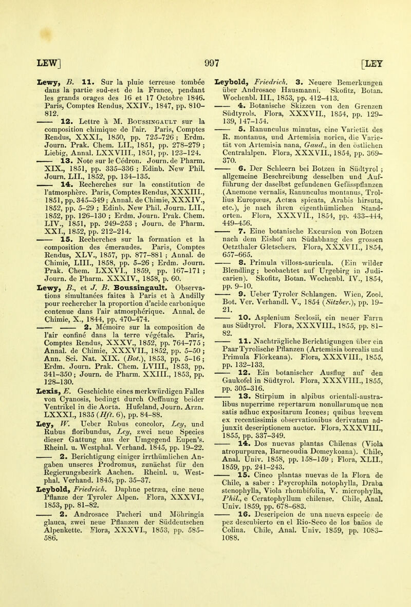 Lewy, B. H. Sur la pluie terreuse tombee dans la partie sud-est de la France, pendant les grands orages des 16 et 17 Octobre 1846. Paris, Comptes Rendus, XXIV., 1847, pp. 810- 812, 12. Lettre a M. Boussingault sur la composition chimique de Fair. Paris, Comptes Rendus, XXXL, 1850, pp. 725-726; Erdm. Journ. Prak. Chem. LII., 1851, pp. 278-279 ; Liebig, Annal. LXXVIII., 1851, pp. 123-124. —— 13. Note sur le Cedron. Journ. de Pharm. XIX., 1851, pp. 335-336 ; Edinb. New Phil. Jom-n. LIT., 1852, pp. 134-135. —- 14. R«cherches sur la constitution de I'atmosphere. Paris, Comptes Rendus, XXXIIL, 1851, pp. 345-349; Annal. de Chiraie, XXXIV., 1852, pp. 5-29 ; Edinb. New Phil. Journ. LIL, 1852, pp. 126-130 ; Erdm. Journ. Prak. Chem. LI v., 1851, pp. 249-253 ; Journ. de Pharm. XXL, 1852, pp. 212-214. ■ 15. Recherches sur la formation et la composition des emeraudes. Paris, Comptes Rendus, XLV,, 1857, pp. 877-881 ; Annal. de Chimie, LIIL, 1858, pp. 5-26 ; Erdm. Journ. Prak. Chem. LXXVL, 1859, pp. 167-171 ; Journ. de Pharm. XXXIV., 1858, p. 60. Lewy, B., et J. B. Boussingault. Observa- tions simultanees faites a Paris et a Andilly pour rechercher la proportion d'acide carbonique contenue dans I'air atmospherique. Annal. de Chimie, X,, 1844, pp. 470-474. 2. Memoire sur la composition de I'air confine dans la terre vegetale. Paris, Comptes Rendus, XXXV., 1852, pp. 764-775 ; Annal. de Chimie, XXXVIL, 1852, pp. 5-50; Ann. Sci. Nat. XIX. {BoL), 1853, pp. 5-16; Erdm. Journ. Prak. Chem. LVIIL, 1853, pp. 341-350; Journ. de Pharm. XXIIL, 1853, pp. 128-130. Lexis, E. Geschichte eines merkwiirdigen Falles von Cyanosis, bedingt durch OefFnung beider Ventrikel in die Aorta. Hufeland, Journ. Arzn. LXXXL, 1835 {Hff. 6), pp. 84-88. Ley, W. Ueber Rubus concolor, Ley, und Rubus floribundus, Ley, zwei neue Species dieser Gattung aus der Umgegend Eupen's. Rheinl. u. Westphal. Verhand. 1845, pp. 19-22. 2. Berichtigung einiger irrthiimlichen An- gaben unseres Prodromus, zunachst fiir den Regierungsbezirk Aachen. Rheinl. u. West- phal. Verhand. 1845, pp. 35-37. Leybold, Friedrich. Daphne petraa, eine neue Pflanze der Tyroler Alpen. Flora, XXXVL, 1853, pp. 81-82. 2. Androsace Pacheri und Mohringia glauca, zwei neue Pflanzen der Siiddeutschen Alpenkette. :^lora, XXXVL, 1853. pp. 585- 586. Leybold, Friedrich. 3. Neuere Bemerkungen iiber Androsace Hausmanni. Skofitz, Botan. Wochenbl. IIL, 1853, pp. 412-413. 4. Botanische Skizzen von den Grenzen Siidtyrols. Flora, XXXVIL, 1854, pp. 129- 139, 147-154. 5. Ranunculus minutus, eine Varietlit des R. montanus, und Artemisia norica, die Varie- tiit von Artemisia nana, Gaud., in den ostlichen Centralalpen. Flora, XXXVIL, 1854, pp. 369- 370. 6. Der Schleern bei Bolzeii in Slidtyrol ; allgemeine Beschreibung desselben und Auf- fiihrung der daselbst gefundenen Gefasspflanzen (Anemone vernalis. Ranunculus montanus, Trol- lius Europaeus, Actaea spicata, Arabis hirsuta, etc.), je nach ihren eigenthiimlichen Stand- orten. Flora, XXXVIL, 1854, pp. 433-444, 449-456. 7. Eine botanische Excursion von Botzen nach dem Eishof am Siidabhang des grossen Oetzthaler Gletschers. Flora, XXXVIL, 1854, 657-665. 8. Primula villosa-auricula. (Ein wilder Blendling; beobachtet auf Urgebirg in Judi- carien). Skofitz, Botan. Wochenbl. IV., 1854, pp. 9-10. • 9. Ueber Tyroler Schlangen. Wien, Zool. Bot. Ver. Verhandl. V., 1854 {Sitzber.), pp. 19- 21. 10. Asplenium Seelosii, ein neuer Farm aus Siidtyrol. Flora, XXXVIIL, 1855, pp. 81- 82. 11. Nachtriigliche Berichtigungen iiber ein Paar Tyrolische Pflanzen (Artemisia borealis und Primula Florkeana). Flora, XXXVIIL, 1855, pp. 132-133. 12. Ein botanischer Ausflug auf den Gaukofel in Siidtyrol. Flora, XXXVIIL, 1855, pp. 305-316. 13. Stirpium in alpibus orientali-austra- libus nuperrime repertarum nonullarumque non satis adhuc expositarura Icones; quibus brevem ex recentissimis observationibus derivatam ad- junxit descriptionem auctor. Flora, XXXVIII., 1855, pp. 337-349. 14. Dos nuevas plantas Chilenas (Viola atropurpurea, Barneoudia Domeykoana). Chile, Anal. Univ. 1858, pp. 158-159 ; Flora, XLU., 1859, pp. 241-243. 15. Cinco plantas nuevas de la Flora de Chile, a saber : Psycrophila notophylla, Draba stenophylla, Viola rhombifolia, V. microphyUa, Phil., e Ceratophyllum chilense. Chile, Anal. Univ. 1859, pp. 678-683. 16. Descripcion de una nueva especie de pez descubierto en el Rio-Seco de los banos de Colina. Chile, Anal. Univ. 1859, pp. 1083- 1088.