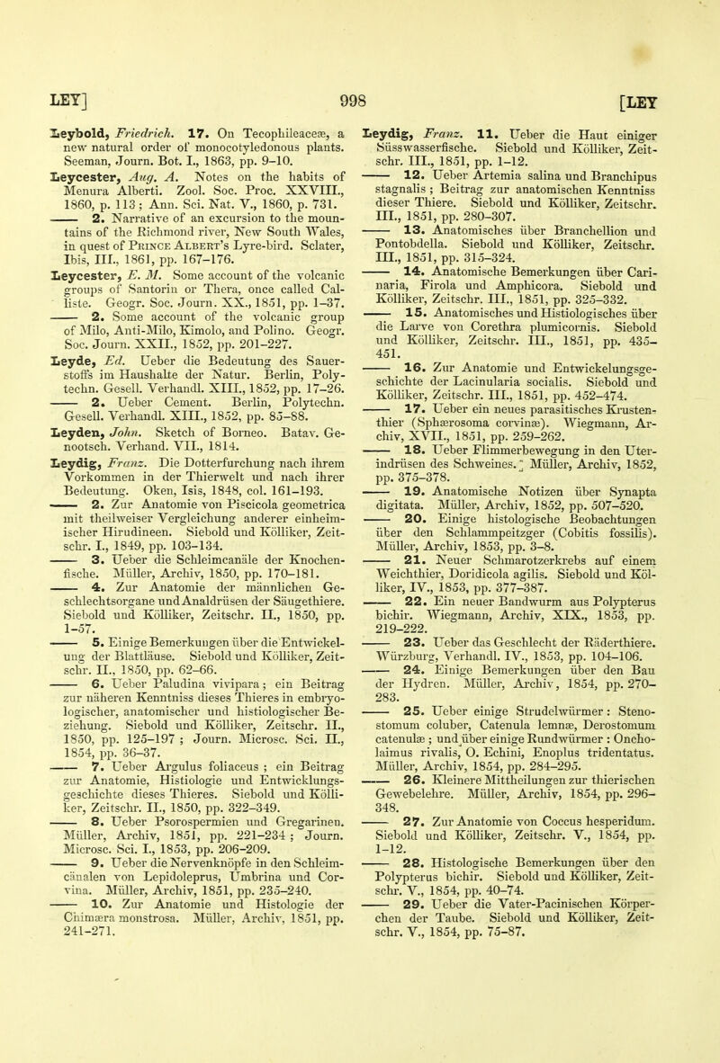 lieybold, Friedrich. 17. On Tecopliileacese, a new natural order ol monocotyledonous plants. Seeman, Journ. Bot. I., 1863, pp. 9-10. Leycester, Aug. A. Notes on the habits of Menura Alberti. Zool. Soc. Proc. XXVni., 1860, p. 113; Ann. Sci. Nat. V., 1860, p. 731. 2. Narrative of an excursion to the moun- tains of the Richmond river, New South Wales, in quest of Prince Albert's Lyre-bird. Sclater, Ibis, III., 1861, pp. 167-176. Leycester, E. 31. Some account of the volcanic groups of Santorin or Thera, once called Cal- ■ liste. Geogr. Soc. Journ. XX., 1851, pp. 1-37. 2. Some account of the volcanic group of Milo, Anti-Milo, Kimolo, and Polino. Geogr. Soc. Journ. XXII., 1852, pp. 201-227. Leyde, Ed. Ueber die Bedeutung des Sauer- stoffs im Haushalte der Natur. Berlin, Poly- techn. Gesell. Verhandl. XIII., 1852, pp. 17-26. 2. Ueber Cement. Berlin, Polytechn. Gesell. Verhandl. XIII., 1852, pp. 85-88. Leyden, John. Sketch of Borneo. Batav. Ge- nootsch. Verhand. VII., 1814. Leydig, Franz. Die Dotterfurchung nach ihrem Vorkommen in der Thierwelt und nach ihrer Bedeutung. Oken, Isis, 1848, col. 161-193. ■ 2. Zur Anatomie von Piscicola geometrica mit theilweiser Vergleichung anderer einheim- ischer Hirudineen. Siebold und KoUiker, Zeit- schr. I., 1849, pp. 103-134. 3. Ueber die Schleimcanale der Knochen- fische. MiiUer, Archiv, 1850, pp. 170-181. 4, Zur Anatomie der mannlicheu Ge- schlechtsorgane und Analdriisen der Saugethiere. Siebold und Kolliker, Zeitschr. II., 1850, pp. 1-57. —— 5. Einige Bemerkuugen iiber die Entwickel- ung der Blattlause. Siebold und Kolliker, Zeit- schr. II., 1850, pp. 62-66. 6. Ueber Paludina vivipara; ein Beitrag zur uaheren Kenntniss dieses Thieres in embryo- logischer, anatomischer und histiologischer Be- ziehung. Siebold und Kolliker, Zeitschr. II., 1850, pp. 125-197 ; Journ. Microsc. Sci. EC., 1854, pp. 36-37. 7. Ueber Ai'gulus foliaceus ; ein Beitrag zy\r Anatomie, Histiologie und Entwicklungs- geschichte dieses Thieres. Siebold und Kolli- ker, Zeitschr. II., 1850, pp. 322-349. 8. Ueber Psorospermien und Gregarinen. MuUer, Archiv, 1851, pp. 221-234 ; Journ. Microsc. Sci. I., 1853, pp. 206-209. 9. Ueber die Nervenknopfe in den Schleim- caualen von Lepidoleprus, Umbrina und Cor- viua. Miiller, Archiv, 1851, pp. 235-240. 10. Zur Anatomie und Histologie der Chimaera monstrosa. MiiUer, Ai-chiv, 1851, pp. 241-271. Leydig, Franz. 11. Ueber die Haut einiger Siisswasserfische. Siebold und Kolliker, Zeit- schr. III., 1851, pp. 1-12. 12. Ueber Artemia salina und Branchipus stagnalis ; Beitrag zur anatomischen Kenntniss dieser Thiere. Siebold und Kolliker, Zeitschr. m., 1851, pp. 280-307. 13. Anatomisches iiber Branchellion und Pontobdella. Siebold und Kolliker, Zeitschr. m., 1851, pp. 315-324. 14. Anatomische Bemerkungen iiber Cari- naria, Firola und Amphicora. Siebold und Kolliker, Zeitschr. III., 1851, pp. 325-332. —— 15. Anatomisches und Histiologisches iiber die Larve von Corethra plumicornis. Siebold und Kolliker, Zeitschr. III., 1851, pp. 435- 451. 16. Zur Anatomie und Entwickelungsge- schichte der Lacinularia socialis. Siebold und Kolliker, Zeitschr. III., 1851, pp. 452-474. 17. Ueber ein neues parasitisches Kinisten- thier (Sphserosoma coi-vinse). Wiegmann, Ar- chiv, XVII., 1851, pp. 259-262. 18. Ueber Fiimmerbewegung in den Uter- indriisen des Schweines. MiiUer, Archiv, 1852, pp.375-378. 19. Anatomische Notizen iiber Synapta digitata. MiiUer, Archiv, 1852, pp. 507-520. 20. Einige histologische Beobachtungen iiber den Schlammpeitzger (Cobitis fossiUs). MiiUer, Archiv, 1853, pp. 3-8. 21. Neuer Schmarotzerkrebs auf einem Weichthier, Doridicola agilis. Siebold und Kol- liker, IV., 1853, pp. 377-387. 22. Ein neuer Bandwurm aus Polypterus bichir. Wiegmann, Archiv, XIX., 1853, pp. 219-222. 23. Ueber das Geschlecht der Eaderthiere. Wiirzburg, Verhandl. IV., 1853, pp. 104-106. 24. Einige Bemerkungen iiber den Bau der Hydren. MiUler, Ai-chiv, 1854, pp. 270- 283. 25. Ueber einige Strudelwiii'mer: Steno- stomum coluber, Catenula lemnae, Derostomum catenulge ; und iiber einige Rundwiirmer : Oncho- laimus rivalis, O. Echini, Enoplus tridentatus. MiiUer, Archiv, 1854, pp. 284-295. —— 26. Kleinere MittheUungen zur tliierischen Gewebelehre. MiiUer, Archiv, 1854, pp. 296- 348. 27. Zur Anatomie von Coccus hesperidum. Siebold und KoUiker, Zeitschr. V., 1854, pp. 1-12. 28. Histologische Bemerkungen iiber den Polypterus bichir. Siebold und KoUiker, Zeit- schr-. v., 1854, pp. 40-74. 29. Ueber die Vater-Pacinischen Korper- chen der Taube. Siebold und Kolliker, Zeit- schr. v., 1854, pp. 75-87.