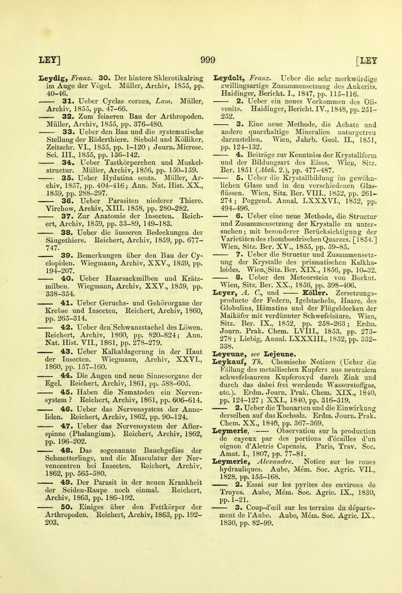 iLeydig, Franz. 30. Der hintere Sklerotikalring im Auge der Vogel. Miiller, Archiv, 1855, pp. 40-46. . 31. Ueber Cyclas cornea, Lain. Miiller, Ai-chiv, 1855, ^p. 47-66. 32. Zum feineren Bau der Arthropoden. Miiller, Archiv, 1855, pp. 376-480. 33. Ueber den Bau und die systematische SteUung der Raderthiere. Siebold und Kolliker, Zeitschr. VI., 1855, pp. 1-120 ; Journ. Microsc. Sci. III., 1855, pp. 136-142. 34. Ueber Tastkorperchen und Muskel- structur. Miiller, Archiv, 1856, pp. 150-159. 35. Ueber Hydatina senta. Miiller, Ar- chiv, 1857, pp. 404-416; Ann. Nat. Hist. XX., 1859, pp. 288-297. 36. Ueber Parasiten niederer Thiere. Virchow, Archiv, XIII. 1858, pp. 280-282. 37. Zur Anatomie der Insecten. Reich- ert, Archiv, 1859, pp. 33-89, 149-183, —— 38. Ueber die ausseren Bedeckungen der Saugethiere. Reichert, Archiv, 1859, pp. 677- 747. —— 39. Bemerkungen iiber den Bau der Cy- clopiden. Wiegmann, Archiv, XXV., 1859, pp. 194-207. 40. Ueber Haarsackmilben und Kratz- milben. Wiegmann, Archiv, XXV., 1859, pp. 338-354. 41. Ueber Geruchs- und G-ehororgane der Krebse und Insecten. Reichert, Archiv, 1860, pp. 265-314. 42. Ueber den'Schwanzstachel des Lovfen. Reichert, Archiv, 1860, pp. 820-824; Ann. Nat. Hist. VII., 1861, pp. 278-279. 43. Ueber Kalkablagerung in der Haut der Insecten. Wiegmann, Archiv, XXVI., 1860, pp. 157-160. 44. Die Augen und neue Sinnesorgane der Egel. Reichert, Archiv, 1861, pp. 588-605. 45. Haben die Nematoden ein Nerven- system ? Reichert, Archiv, 1861, pp. 606-614, —- 46. Ueber das Nervensystem der Anne- liden. Reichert, Archiv, 1862, pp, 90-124. 47. Ueber das Nervensystem der After- spinne (Phalangium). Reichert, Archiv, 1862, pp. 196-202. 48. Das sogenannte Bauchgefass der Schmetterlinge, und die Musculatur der Ner- vencentren bei Insecten. Reichert, Archiv, 1862, pp. 565-580. ■-- 49. Der Parasit in der neuen Krankheit der Seiden-Raupe noch einmal. Reichert, Archiv, 1863, pp. 186-192. 50. Einiges iiber den Fettkorper der Arthropoden. Reichert, Archiv, 1863, pp. 192- 203. Leydolt, Franz. Ueber die sehr merkwiii'dige zwillingsartige Zusammensetzung des Ankeritg. Haidinger, Bericht. I., 1847, pp. 115-116. 2. Ueber ein neues Vorkommp.n des Oli- venits. Haidinger, Bericht. IV., 1848, pp, 251- 252. 3. Eine neue Methode, die Achate und andere quarzhaltige Mineralien naturgetreu darzustellen. Wien, Jahrb. Geol. II., 1851, pp. 124-132. 4. Beitrage zur Kenntniss der Krystallform und der Bildungsart des Eises. Wien, Sitz, Ber. 1851 {Abth. 2.), pp. 477-487. 5. Ueber die Krystallbildung im gewohn- lichen Glase und in den verschiedenen Glas- fliissen. Wien, Sitz. Ber. VIH., 1852, pp. 261- 274; Poggend. Annal. LXXXVL, 1852, pp. 494-496. 6. Ueber eine neue Methode, die Structur und Zusammensetzung der KrystaUe zu unter- suchen; mit besonderer Beriicksiclitigung der Varietaten des rhomboedrischen Quarzes. [1854.] Wien, Sitz. Ber. XV., 1855, pp. 59-85. 7. Ueber die Structur und Zusammensetz- ung der KrystaUe des prismatischeu Kalkha- loides. Wien,-Sitz. Ber. XIX., 1856, pp. 10-32. 8. Ueber den Meteorstein von Borkut. Wien, Sitz. Ber. XX., 1856, pp. 398-406. Leyer, A. C, und Eoller. Zersetzungs- producte der Federn, Igelstachelu, Haare, des Globulins, Hamatins und der Fliigeldecken der Maikafer mit verdiinnter Schwefelsaure. Wien, Sitz. Ber. IX., 1852, pp. 258-263; Erdm. Journ. Prak. Chem. LVIIL, 1853, pp. 273- 278 ; Liebig, Annal. LXXXIII., 1852, pp. 332- 338. Leyeune, see Lejeune. Leykauf, Th. Chemische Notizen (Ueber die Fiillung des metallischen Kupfers aus neutralem schwefelsaurem Kupferoxyd durch Zink und durch das dabei frei Averdende Wasserstotfgas, etc.). Erdm. Journ, Prak. Chem. XIX., 1840, pp. 124-127 ; XXL, 1840, pp. 316-319. 2. Ueber die Thonarten und die Einwirkung derselben auf das Kochsalz. Erdm. Journ. Prak, Chem. XX., 1840, pp. 367-369. Leymerie, • • Observation sur la production de cayeux par des portions d'ecailles d'un oiguon d'Aletris Capensis. Paris, Trav. Soc. Amat. I., 1807, pp. 77-81. Leymerie, Alexandre. Notice sur les roues hydrauliques. Aube, Mem. Soc. Agric, VII., 1828, pp. 155-168. 2. Essai sur les pyrites des environs de Troyes. Aube, Mem. Soc. Agric. IX., 1830, pp. 1-21. ■ 3. Coup-d'oeil sur les terrains du departe- ment de I'Aube. Aube, Mem. Soc. Agric. IX., 1830, pp. 82-99,