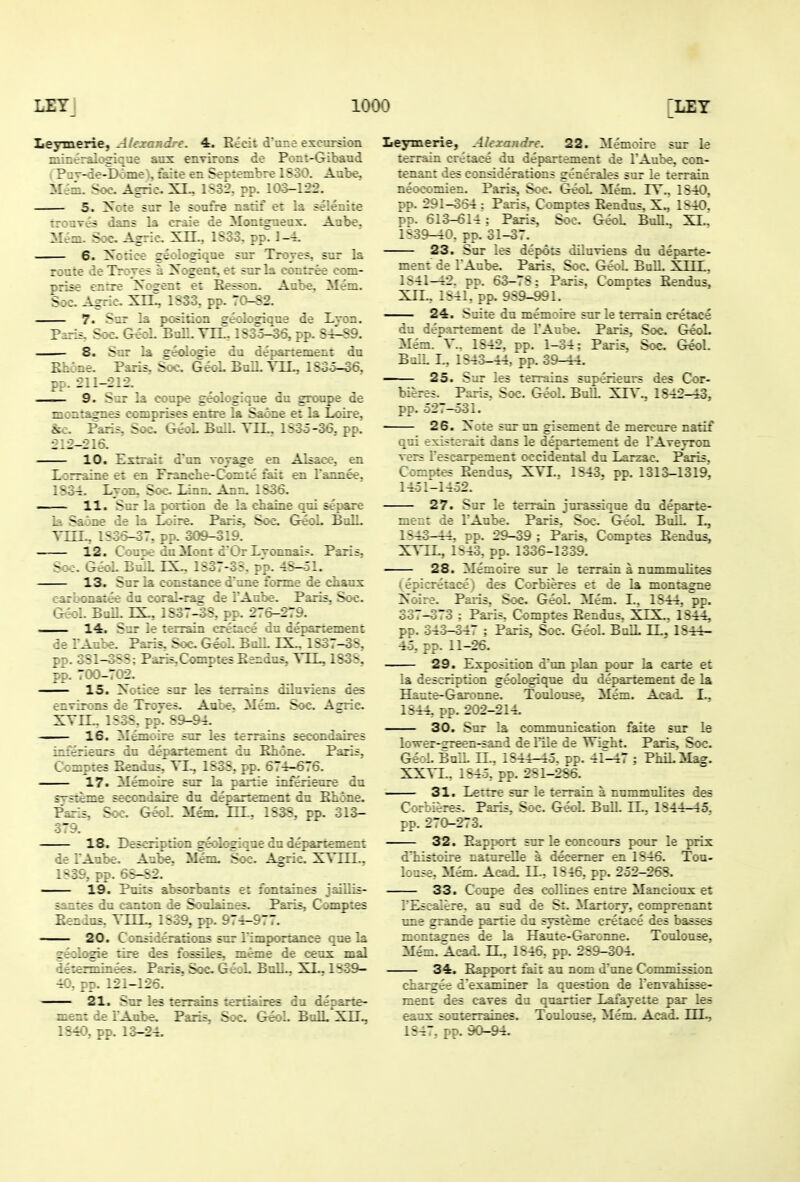 Leymerie, - : irf. 4. Rich d'une excursion zii'e:-1-- : :; . .x environs de Pont-Gibaud P — -' -1 ~; . ::.'.'.e en Scftembre IS30. Aabe, i: - . A—-::. XI.. 1S32. pp. 103-122. 5. y.:; 5 7  : ? u::f : :if et la selenite :r:uT;ri i^::; \:. .-jiir^aeax. Aabe. Mem. S;^. A^ii;. Xi:.. :-4. 6. Xcrice gi;-:r:-_-v Trrjes, sur la route de Troves a X. grzr. e: 5ur I:. ; ::i:ree com- r—-rre Xoiren: e: Ef-- Au:e. Men:. S;:. -^j :: XrC 1S33. jt. -;-S2. 7. -^^^ poation ^e.lc^iqne de Lvon. Paris, Soc. G^ BalL TEL, 1S35-36, pp. 84^89. 8. Sur la ge<d(^e da departement du Rhone. Paris, Soc. GeoL BalL YLL, lSoo-06. pp. 211-212. ■ 9. Sur la coupe geologiqoe da groape de montagnes comprises en&e la Saone et la Loire, &c. Paris, Soc G^L Bull. YLL. 1535-36. pp. 212-216. 10. Extrair d'un voyage en Alsace., en Lorraine et en Francbe-Conizc fair en Tannee.. lSo-£. Lvon. Soo, Linn. Ann. 1S36. —— 11. Sur la portion de la chaine qui separe la Saone de la Loire. Paris, Soc GioL BaU. YUL, 1836-37, pp. 309-319. 12. Coupe da Mont dOr Lvonnais. Paris, Soc. GeoL BulL IS:., 1S37-3S. pp. 4S-ol. 13. Sur la Constance d'une forme de chaux carbonatee du coral-rag de I'Aube. Paris, Soc. GeoL BalL rX, 1S37-38, pp. 276-279. 14. S-ir le terrain cretace du departement de TAube. Paris. Soc GeoL BnlL LSL. 1S37-3S, pp. 381-3S8; Paris,ComptesEendns, YLL, 1S3S, pp. 700-702. — IS. Xotice sor les terrains dilnviens des enTirons de Troves. AQC«e. Mem. Soc. Aaric XYIL, 1S38, pp'. 89-&L i 16. Memoire sur les terrains secondaires inierieors da depart^amt du Rhone. Paris, Comptes Rendus, YL, 1838, pp. 674-676. 17. Memoire sur la paitie inferieure du svsteme secondaire du departement du Rhone. Paris, Soc GeoL Mem- HL, 1838, pp. 313- 379. 18. D^cription geologique du departement de lAube. Anbe. Mem. Soc. Asric. XYLCL. 1839, pp. 6S-S2. ■ 19. Puits absorbants et lontaines jaiilis- sanles du canton de Soalaines. Paris, Comp:es Rendus. YLLL, 1839, pp. 974-977. - 20. Considerations sur I'imporxance que la geolc^e tire des lossUes, meme de c-eux mal determinees. Paris. Soc GeoL Bull.. XL. 1S39- 40, pp. 121-126. 21. Smr les terrains tertiaires du departe- ment de LAube. Paris, Soc. GeoL BulL Xn> Leymerie, Ahxandre. 22. Memoire sur le terrain cretace du departement de I'Aube, con- tenant des considerations generales sur le terrain neocomien. Paris, Soc. G^L Mem. lY.. 1840, pp. 291-354 : Paris, Comptes Rendus, X., 1S40. pp. 613-614 : Paris. Soc. GeoL Bull„ XI.^ 183^0. pp. 31-37. 23. Sur les depots diluviens du departe- ment de LAube. Paris. Soc. GeoL BolL XTTT 1841-42. pp. 63-78: Paris. Comptes Rendus, Xn., 1841, pp. 989-991. — 24. Suite du memoire sur le terrain cretace du departement de I'Anbe. Paris, Soc. GeoL Mem. Y.. 1S42, pp. 1-34: Paris, Soc GeoL BulL L, 1843-44, pp. 39-44. — 25. Sur les terrains superieurs des Cor- bieres. Paris, Soc. GeoL BulL XCY., 1842-43, pp. 527-531. 26. Xote sur uu gisement de mercure natif qui existerait dans le departement de LAvevron vers Lescarpement occidental du Larzac. Paris. Comotes Rendus, XYI., 1843. pp. 1313-1319'. 14-31-1432. 27. Sur le terrain jurassique du departe- ni-_: le lAuce. Paris. Soc. GeoL BulL I., 1S43-44. rp. 29-39 ; Paris, Comptes Rendus, XYIL, 1S43, pp. 1336-1339. 28. Memoire sur le terrain a nummulites (^epicreiace) des Corbieres et de la montagne Xoire. Paris, Soc GeoL Mem. L. 1844. pp. 337-373 : Paris. Comptes Rendus. XIX. 1844, pp. 343-347 ; Paris, Soc. GeoL Bull LL. 1844- 45, pp. 11-26. 29. Exposition d'un plan pour la carte et la description geol(^que du departement de la Hante-Garoime. Toulouse, Mem. Aca<L I., 1844, pp. 202-214. 30. Sur la eommtmication faite sur le 1; vrer-zreen-sand de llle de Wi^ht. Paris, Soc. GeoL BulL LL, 1844-45. pp. 4r-47 ; PhiLMag. XXYI.. 1845, pp. 281-286. 31. Lettre sur le terrain a nummulites des Corbieres. Paris, Soc GeoL BulL LL, 1844-45, pp. 270-273. 32. Rapport sur le conconrs poor le prix d'tistoire natureUe a decemer en 1846. Tou- louse, Mem. Acad. EL, 1846, pp. 252-268. 33. Coupe des collines entre Mancioux et TEscalere, au sud de St. ilartory, comprenant tme grande pariie du systeme cretace des basses montaffnes de la Haute-Garonne. Toulouse, Mem. Acad. LL, 1846, pp. 289-304. 34. Rapport fait au nom d'tme Commission char^ee d'examiner la question de Lenvahisse- ment des caves da quartier Lafayette par les eanx souterraiues. Toulouse, Mem. Acad. LIL,