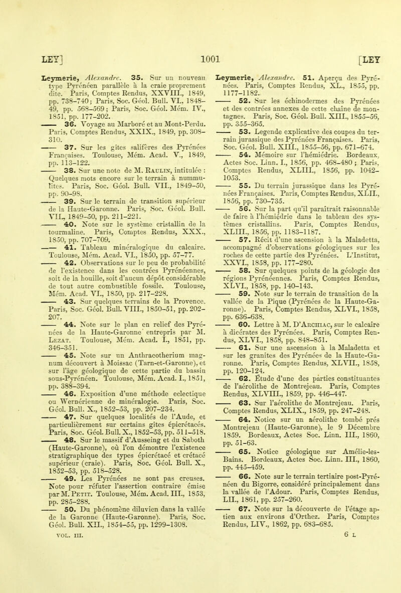 Leymerie, Alexandre. 35. Sur uu nouveau type Pyreneen parallele a la craie proprement elite. Paris, Comptes Rendus, XXVIET., 1849. pp. 738-740; Paris, Soc. Geol. Bull. VL, 1848- 49. pp. 568-569; Paris, Soc. Geol. Mem. IV., 1851, pp. 177-202. 36. Voyage au Marbore et au Mont-Perdu, Paris, Comptes Rendus, XXIX., 1849, pp. 308- 310. 37. Sur les gites saliferes des Pyrenees Francaises. Toulouse, Mem. Acad. V., 1849, pp. li3-122. 38. Sur une note de M. Raulix, intitulee : Quelques mots encore sur le terrain a nummu- lites. Paris, Soc. Geol. Bull. Yll., 1849-50, pp. 90-98. 39. Sur le terrain de transition superieur de la Haate-Garonne. Paris, Soc. Geol. Bull. VII., 1849-50, pp. 211-221. ■ 40. Xote sur le systeme cristallin de la tourmaline. Paris, Comptes Rendus, XXX., 1850, pp. 707-709, 41. Tableau mineralogique du calcaire, Toulouse, Mem, Acad. VL, 1850, pp. 57-77. —— 42. Observations sur le pen de probabilite de I'existence dans les contrees Pyreneennes, soit de la houille, soit d'aucun depot considerable de tout auti'e combustible fossile. Toulouse, Mem. Acad. Yl., 1850, pp. 217-228. — 43. Sur quelques terrains de la Provence. Paris, Soc. Geol. BuU. VIII., 1850-51, pp. 202- 207. 44. Xote sur le plan en relief des Pyre- nees de la Haute-Garonne' entrepris par M. Lezat. Toulouse, Mem. Acad. I., 1851, pp. 346-351. 45. Xote sur un Anthracotherium mag- num decouvert a Moissac (Tarn-et-Garonne), et sur I'age geologique de cette partie du bassin sous-Pyreneen. Toulouse, Mem. Acad. I., 1851, pp. 388-394. 46. Exposition d'une methode eclectique ou Weruerienne de mineralogie. Paris, Soc. Geol. Bull. X., 1852-53, pp. 207-234. —— 47. Sur quelques localites de I'Aude, et particulierement sur certains gites epicretaces. Paris, Soc. Geol. Bull. X., 1852-53, pp. 511-518, 48. Sur le massif d'Ausseing et du Saboth (Haute-Garonne), ou Ton demontre I'existence stratigraphique des types epicretace et cretace superieur (craie). Paris, Soc, GeoL BuU. X., 1852-53, pp. 518-528. — 49. Les Pyi'enees ne sont pas creuses. Note pour refuter I'assertion contraire emise par M. Petit. Toulouse, Mem, Acad. LEI., 1853, pp. 285-288. 50. Du pLenomene diluvien dans la vallee de la Garonne (Haute-Garonne). Paris, Soc. Geol. BuU. Xn., 1854-55, pp. 1299-1308. TOL. in. Leymerie, Alexandre. 51. Apergu des Pyre- nees. Paris, Comptes Rendus, XL., 1855, pp. 1177-1182. 52. Sur les echinodennes des Pyrenees et des contrees annexes de cette chaine de mon- tagnes. Paris, Soc. Geol. BuU. XIIL, 1855-56, pp. 355-365. 53. Legende expUcative des coupes du ter- rain jurassique des Pyrenees Francaises. Paris, Soc. Geol. BuU. XIII., 1855-56, pp. 671-674. 54. Memoire sur I'hemiedrie. Bordeaux. Actes Soc. Linn. I., 1856, pp. 468-480 ; Parish Comptes Rendus, XLHL, 1856, pp. 1042- 1053. 55. Du terrain jurassique dans les Pyre- nees Francaises. Paris, Comptes Rendus, XLIL. 1856, pp. 730-735. 56. Sur la part qu'il paraitrait raisonnable de faii'e a I'hemiedrie dans le tableau des sys- temes cristaUins. Paris. Comptes Rendus, XLin., 1856, pp. 1183-1187. 57. Recit d'une ascension a la Maladetta, accompagne d'observations geologiques sur les roches de cette partie des Pyrenees. L'Institut, XXVL, 1858, pp. 177-280, — 58. Sur quelques points de la geologie des regions Pyreneennes. Paris. Comptes Rendus, XLVL, 1858, pp. 140-143. ' 59. Note sur le terrain de transition de la vaUee de la Pique (Pyrenees de la Haute-Ga- ronne). Paris, Comptes Rendus, XLVI., 1858, pp. 636-638. 60. Lettre a M. D'Aechiac, sur le calcaire a dicerates des Pyrenees. Paris, Comptes Ren- dus, XLVL, 1858, pp. 848-851, 61. Sur une ascension a la Maladetta et sur les granites des Pyrenees de la Haute-Ga- ronne. Paris, Comptes Rendus, XL VH., 1858, pp. 120-124. 62. Etude d'une des parties constituantes de I'aerolitbe de Montrejeau. Paris, Comptes Rendus, XL^TIL, 1859, pp. 446-447. 63. Sur raerolithe de Montrejeau. Paris, Comptes Rendus, XLIX., 1859, pp. 247-248. 64. Notice sur un aeroUthe tombe pres Montrejeau (Haute-Garonne), le 9 Decembre 1859. Bordeaux, Actes Soc. Linn. III., 1860, pp. 51-63. 65. Notice geologique sur AmeUe-les- Bains. Bordeaux, Actes Soc. Linn. IIL, 1860, pp. 445-459, 66. Note sur le terrain tertiaire post-Pyre- neen du Bigorre, considere principalement dans la vaUee de I'Adour. Paris, Comptes Rendus, LH., 1861, pp. 257-260. 67. Note sur la decouverte de I'etage ap- tien aux environs d'Orthez. Paris, Comptes Rendus, LIV., 1862, pp. 683-685. 6 L