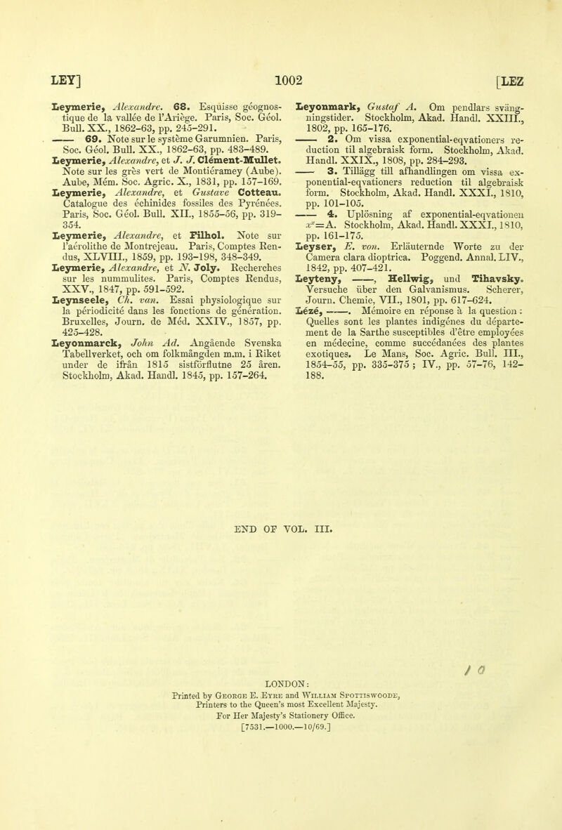 Lesrmeriej Alexandre. 68. Esquisse geognos- tique de la vallee de i'Ariege. Paris, Soc. Geol. BuU.XX., 1862-63, pp. 245-291. 69. Note sur le systeme Garumnien. Paris, Soc. Geol. Bull. XX., 1862-63, pp. 483-489. Leymerie, Alexandre, et J. J. Clement-Mullet. Note sur les gres vert de Montieramey (Aube). Aube, Mem. Soc. Agric. X., 1831, pp. 157-169, Leymeriej Alexandre, et Gustave Cotteau. Catalogue des echinides fossiles des Pyrenees. Paris, Soc. Geol. Bull. XII., 1855-56, pp. 319- 354. Lesrmerie, Alexandre, et Filhol. Note sur I'aerolithe de Montrejeau. Paris, Comptes Een- dus, XLVni., 1859, pp. 193-198, 348-349. Leymerie, Alexandre, et N. Joly. Eechercbes sur les nummulites. Pai'is, Comptes Eendus, XXV., 1847, pp. 591-592. Leynseele, Ch. van. Essai physiologique sur la periodicite dans les fonctions de generation. Bruxelles, Journ. de Med. XXIV., 1857, pp. 425-428. Leyonmarck, John Ad. Angaende Svenska Tabellverket, och om folkmangden m.m. i Riket under de ifran 1815 sistfdrflutne 25 aren. Stockholm, Akad. Hand!. 1845, pp. 157-264. Leyonmark, Gustaf A. Om pendlars svang- ningstider. Stockholm, Akad. Hanoi. XXIII., 1802, pp. 165-176. 2. Om vissa exponential-eqvationers re- duction til algebraisk form. Stockholm, Akad. Handl. XXIX., 1808, pp. 284-293. 3. Tillagg till afhandlingen om vissa ex- ponential-eqvationers reduction til algebraisk form. Stockhohn, Akad. Handl. XXXI., 1810, pp. 101-105. 4. Uplosning af exponential-eqvationeu x^=A. Stockholm, Akad. Handl. XXXI., 1810, pp. 161-175. Leyser, E. von. Erlauternde Worte zu der Camera clara dioptrica. Poggend. Annal. LIV,, 1842, pp. 407-421. Leyteny, , Hellwig, und Tihavsky. Versuche iiber den Galvanismus. Scherer, Journ. Chemie, VII., 1801, pp. 617-624. Leze, . Memoire en reponse a la question : Quelle s sont les plantes indigenes du departe- ment de la Sarthe susceptibles d'etre employees en medecine, comme succedanees des plantes exotiques. Le Mans, Soc. Agric. Bull. III., 1854-55, pp. 335-375 ; IV., pp. 57-76, 142- 188. END OF VOL. III. / 0 LONDON: Printed by George E. Etke and William Spotiiswoode, Printers to the Queen's most Excellent Majesty. Per Her Majesty's Stationery Office. [7531.—1000.—10/69.]