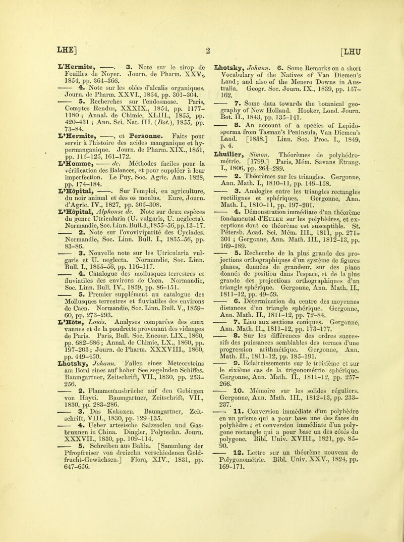 L'Hermite, , 3. Note sur le sirop de Feuilles de Noyer. Journ. de Pharm. XXV., 1854, pp. 364-366. 4, Note sur les olees d'alcalis orgauiques. Journ. de Pharm. XXVI., 1854, pp. 301-304. ■ 5. Recherches sur I'endosmose. Paris, Comptes Rendus, XXXIX., 1854, pp. 1177- 1180; Annal. de Chimie, XLIII., 1855, pp. 420-431 ; Ann. Sci. Nat. III. {Bot.), 1855, pp. 73-84. L'Hermite, , et Fersonne. Faits pour servir a I'histoire des acides manganique et hy- permanganique. Journ. de Pharm. XIX., 1851, pp. 115-125, 161-172. L'Homme, de. Methodes faciles pour la verification des Balances, et pour suppleer a leur imperfection. Le Puy, Soc. Agric. Ann. 1828, pp. 174-184. L'Hopital, . Sur I'emploi, en agriculture, du noir animal et des os moulus. Eure, Journ. d'Agric. IV., 1827, pp. 305-308. L'Hopital, Alphonse de. Note sur deux especes du genre Utricularia (U. vulgaris, U. neglecta). Normandie, Soc. Linn. Bull. I., 1855-56, pp. 13-17. 2. Note sur I'ovoviviparite des Cyclades. Normandie, Soc. Linn. Bull. I., 1855-56, pp. 83-86. 3. Nouvelle note sur les Utricularia vul- garis et U. neglecta. Normandie, Soc. Linn. Bull. I., 1855-56, pp. 116-117. —— 4. Catalogue des moUusques terrestres et fluviatiles des environs de Caen. Normandie, Soc. Linn. Bull. IV., 1859, pp. 86-151. 5. Premier supplement au catalogue des MoUusques terrestres et fluviatiles des environs de Caen. Normandie, Soc. Linn. Bull. V., 1859- 60, pp. 273-293. L'Hotey Louis. Analyses comparees des eaux vannes et de la poudrette provenant des vidanges de Paris. Paris, Bull. Soc. Encour. LIX., 1860, pp. 682-686; Annal. de Chimie, LX., 1860, pp. 197-203; Journ. de Pharm. XXXVIII., 1860, pp. 449-450. Lhotsky, Johann. Fallen eines Meteorsteins am Bord eines auf hoher See segelnden SchiiFes. Baumgartner, Zeitschrift, VII., 1830, pp. 253- 256, • 2. Flammen'ausbrilche auf den Gebirgen von Hayti. Baumgartner, Zeitschrift, VIL, 1830, pp. 283-286. —— 3. Das Kakoxen. Baumgartner, Zeit- schrift, VIII., 1830, pp. 129-135. 4. Ueber artesische Salzsoolen und Gas- brunnen in China. Dingier, Polytechn. Journ. XXXVIL, 1830, pp. 109-114. 5. Schreiben aus Bahia. [Sammlung der Pfropfreiser von dreizehn verschiedenen Gold- frucht-Gewiichsen.] Flora, XIV., 1831, pp. 647-656. Lhotsky, Johann. 6. Some Remarks on a short Vocabulary of the Natives of Van Diemen's Land; and also of the Menero Downs in Aus- tralia. Geogr. Soc. Journ. IX., 1839, pp. 157- 162. 7. Some data towards the botanical geo- graphy of New Holland. Hooker, Lond. Journ. Bot. IL, 1843, pp. 135-141. 8. An account of a species of Lepido- sperma from Tasman's Peninsula, Van Diemen's Land. [1838.] Linn. Soc. Proc. I., 1849, p. 4. Lhuilier, Simon. Theoremes de polyhedro- metrie. [1799.] Paris, Mem. Savans Eti-ang. I., 1806, pp. 264-289. 2. Theoremes sur les triangles. Gergonne, Ann. Math. L, 1810-11, pp. 149-158. 3. Analogies entre les triangles rectangles rectilignes et spheriques. Gergonne, Ann. Math. I., 1810-11, pp. 197-201. 4. Demonstration immediate d'un theoreme fondamental d'EuLER sur les polyhedres, et ex- ceptions dont ce theoreme est susceptible. St. Petersb. Acad. Sci. Mem. III., 1811, pp. 271- 301 ; Gergonne, Ann. Math. III., 1812-13, pp. 169-189. 5. Recherche de la plus graude des pro- jections orthographiques d'un systeme de figures planes, donnees de grandeur, sur des plans donnes de position daus I'espace, et de la plus grande des projections orthographiques d'un triangle spherique. Gergonne, Ann. Math. IL, 1811-12, pp. 49-59. 6. Determination du centre des moyennes distances d'un triangle spherique. Gergonne, Ann. Math. IL, 1811-12, pp. 72-84. 7. Lieu aux sections coniques. Gergonne, Ann. Math. II., 1811-12, pp. 173-177. . 8. Sur les differences des ordres succes- sifs des puissances semblables des termes d'une progression arithmetique. Gergonne, Ann. Math, n., 1811-12, pp. 185-191. 9. Eclaircissements sur le troisieme et sur le sixieme cas de la trigonometrie spherique. Gergonne, Ann. Math. IL, 1811-12, pp. 257- 266. 10. Memoire sur les solides reguliers. Gergonne, Ann. Math. IIL, 1812-13, pp. 233- 237. i 11. Conversion immediate d'un polyhedre en un prisme qui a pour base une des faces du polyhedre ; et conversion immediate d'un poly- gone rectangle qui a pour base un des cotes du polygene. Bibl. Univ. XVIIL, 1821, pp. 85- 90. 12. Lettre sur un theoreme uouveau de Polygonometrie. Bibl. Univ. XXV., 1824, pp. 169-171.