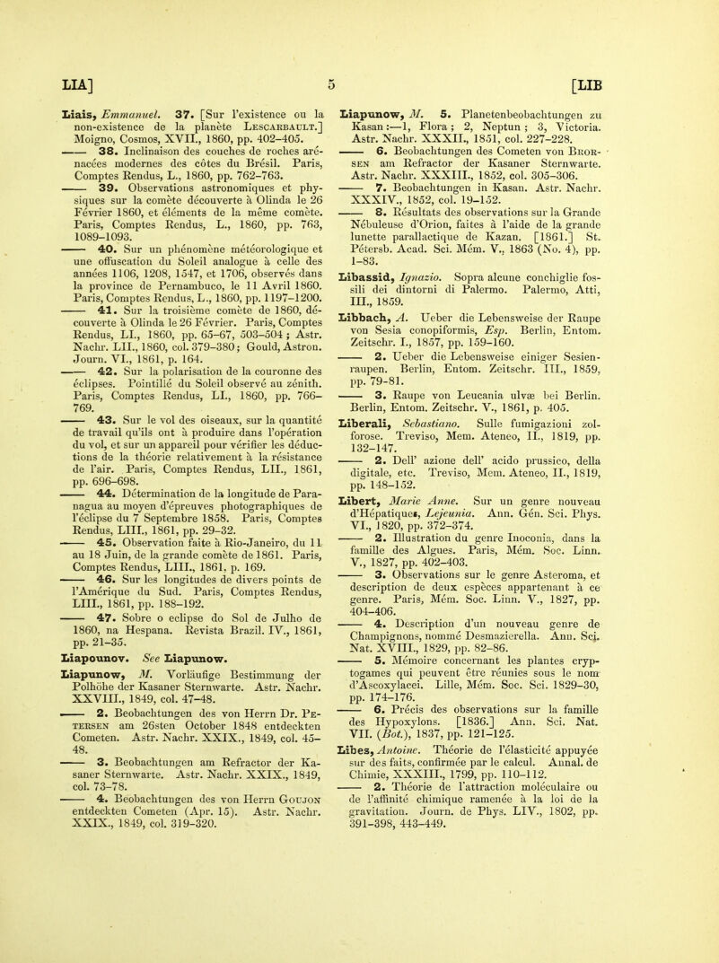 LiaiS) Emmanuel. 37. [Sur I'existence ou la non-existence de la planete Lescakbault.] Moigno, Cosmos, XVII., 1860, pp. 402-405. 38. Inclinaison des couches de roches are- nacees modernes des cotes du Bresil. Paris, Comptes Rendus, L., 1860, pp. 762-763. 39. Observations astronomiques et phy- siques sur la comete decouverte a Olinda le 26 Fevrier 1860, et elements de la meme comete. Paris, Comptes Rendus, L., 1860, pp. 763, 1089-1093. 40. Sur un phenomene meteorologique et une olfuscation du Soleil analogue a celle des annees 1106, 1208, 1547, et 1706, observes dans la province de Pernambuco, le 11 Avril 1860. Paris, Comptes Rendus, L., 1860, pp. 1197-1200. 41. Sur la troisieme comete de 1860, de- couverte a Olinda le 26 Fevrier. Paris, Comptes Rendus, LI., 1860, pp. 65-67, 503-504 ; Astr. Nachr. LII., 1860, col. 379-380; Gould, Astron. Journ. VI., 1861, p. 164. 42. Sur la polarisation de la couronne des eclipses. Pointille du Soleil observe au zenith. Paris, Comptes Rendus, LI., 1860, pp. 766- 769. — 43. Sur le vol des oiseaux, sur la quantite de travail qu'ils ont a produire dans I'operation du vol, et sur un appareil pour verifier les deduc- tions de la theorie relativement a la resistance de I'air. Paris, Comptes Rendus, LII., 1861, pp. 696-698. 44. Determination de la longitude de Para- nagua au moyen d'epreuves photographiques de I'eclipse du 7 Septembre 1858. Paris, Comptes Rendus, LIIL, 1861, pp. 29-32. —— 45. Observation faite a Rio-Janeiro, du 11 au 18 Juin, de la grande comete de 1861. Paris, Comptes Rendus, LIIL, 1861, p. 169. 46. Sur les longitudes de divers points de I'Amerique du Sud. Paris, Comptes Rendus, LIIL, 1861, pp. 188-192. 47. Sobre o eclipse do Sol de Julho de 1860, na Hespana. Re vista Brazil. IV., 1861, pp. 21-35, Liapounov. See Liapunow. LiapunoW) M. Vorliiufige Bestimmung der Polhohe der Kasaner Sternwarte. Astr. Nachr. XXVIIL, 1849, col. 47-48. ■ 2. Beobachtungen des von Herrn Dr. Pe- tersen am 26sten October 1848 entdeckten Cometen. Astr. Nachr. XXIX., 1849, col. 45- 48. 3. Beobachtungen am Refractor der Ka- saner Sternwarte. Astr. Nachr. XXIX., 1849, col. 73-78. • 4. Beobachtungen des von Herrn Goujon entdeckten Cometen (Apr. 15). Astr. Nachr. XXIX., 1849, col. 319-320. Liapunow, M. 5. Planetenbeobachtungen zu Kasan :—1, Flora ; 2, Neptun ; 3, Victoria. Astr. Nachr. XXXIL, 1851, col. 227-228. 6. Beobachtungen des Cometen von Bkor- SEN am Refractor der Kasaner Sternwarte. Astr. Nachr. XXXITL, 1852, col. 305-306. 7. Beobachtungen in Kasan. Astr. Nachr. XXXIV., 1852, col. 19-152. 8. Resultats des observations sur la Grande Nebuleuse d'Orion, faites a I'aide de la grande lunette parallactique de Kazan. [1861.] St. Petersb. Acad. Sci. Mem. V.. 1863 (No. 4), pp. 1-83. Libassid, Ignazio. Sopra alcune conchiglie fos- sili dei dintorni di Palermo. Palermo, Atti, III., 1859. Libbach, A. Ueber die Lebensweise der Raupe von Sesia conopiformis, Esp. Berlin, Entom. Zeitschr. L, 1857, pp. 159-160. 2. Ueber die Lebensweise einiger Sesien- raupen. Berlin, Entom. Zeitschr. ITL, 1859, pp. 79-81. —— 3. Raupe von Leucania ulv« bei Berlin. Berlin, Entom. Zeitschr. V., 1861, p. 405. Liberal!} Sebastiano. SuUe fumigazioni zol- forose. Treviso, Mem. Ateneo, II., 1819, pp. 132-147. 2. Deir azione dell' acido prussico, della digitale, etc. Treviso, Mem. Ateneo, II., 1819, pp. 148-152. Libert, Marie Anne. Sur un genre nouveau d'Hepatique*, Lejeunia. Ann. Gen. Sci. Phys. VI., 1820, pp. 372-374. 2. Illustration du genre Inoconia, dans la famille des Algues. Paris, Mem. Soc. Linn. v., 1827, pp. 402-403. 3. Observations sur le genre Asteroma, et description de deux especes appartenant a ce genre. Paris, Mem. Soc. Linn. V., 1827, pp. 404-406. 4. Desdiption d'uu nouveau genre de Champignons, nomme Desmazierella. Ann. Sci. Nat. XVHL, 1829, pp. 82-86. 5. Memoire concernant les plantes cryp- togames qui peuvent etre reunies sous le nom d'Ascoxylacei. Lille, Mem. Soc. Sci. 1829-30, pp. 174-176. 6. Precis des observations sur la famille des Hypoxylons. [1836.] Ann. Sci. Nat. VIL {Bot.), 1837, pp. 121-125. Libes, Ajitoine. Theorie de I'elasticite appuyee sur des faits, confirmee par le calcul. Annal. de Chimie, XXXIIL, 1799, pp. 110-112. 2. Theorie de I'attraction moleculaire ou de I'atRnite chimique ramenee a la loi de la gravitation. Journ. de Phys. LIV., 1802, pp. 391-398, 443-449.