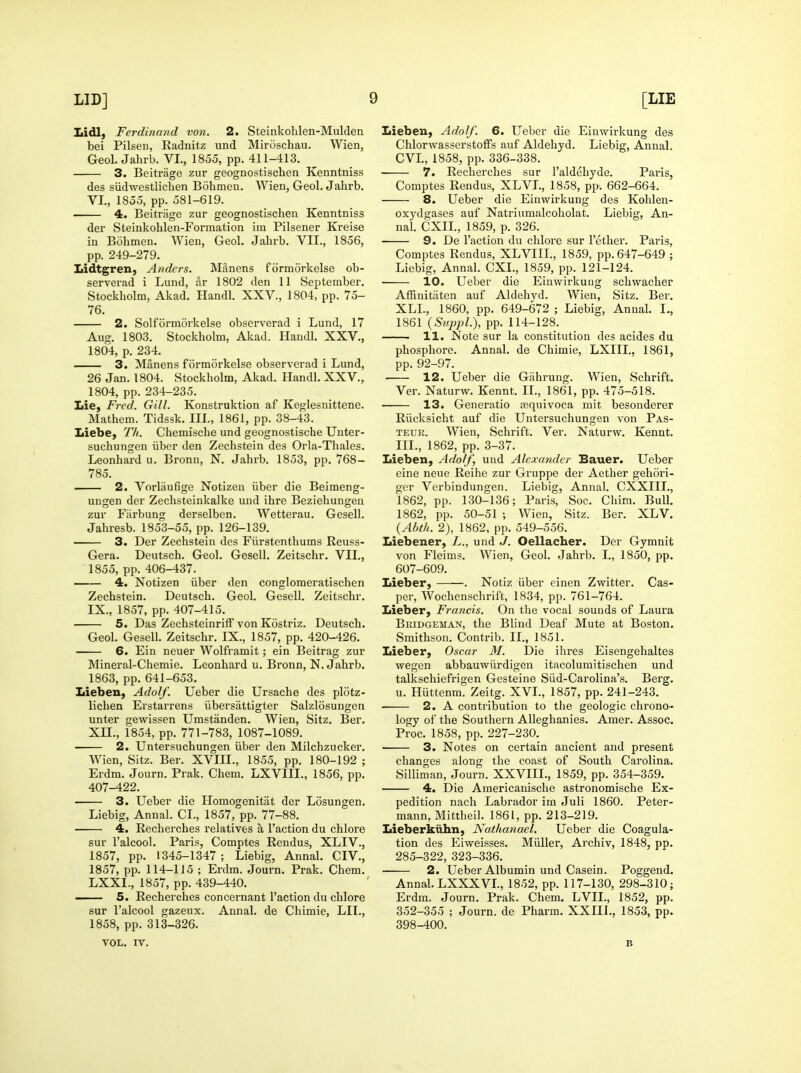 Iiidl, Ferdinand von. 2. Steinkohlen-Mulden bei Pilsen, Radnitz und Miroschau. Wien, Geol. Jahrb. VI., 1855, pp. 411-413. 3. Beiti-age zur geognostischen Kenntniss des siidwestliclien Bohmen. Wien, Geol. Jahrb. VI., 1855, pp. 581-619. 4. Beitrage zur geognostischen Kenntniss der Steinkohlen-Formation ira Pilsener Kreise in Bohmen. Wien, Geol. Jahrb. VII., 1856, pp. 249-279. Lidtgren, Anders. Mfinens formorkelse ob- serverad i Lund, fir 1802 den 11 Septembei. Stockholm, Akad. Handl. XXV., 1804, pp. 75- 76. 2. Solformorkelse observerad i Lund, 17 Aug. 1803. Stockholm, Akad. Handl. XXV., 1804, p. 234. 3. Munens formorkelse observerad i Lund, 26 Jan. 1804. Stockholm, Akad. Handl. XXV., 1804, pp. 234-235. Lie, Fred. Gill. Konstruktion af Keglesnittene. Mathem. Tidssk. III., 1861, pp. 38-43. Iiiebe, Th. Chemische und geognostische Unter- suchungen iiber den Zechstein des Orla-Thales. Leonhard u. Bronn, N. Jahrb, 1853, pp. 768- 785. — 2. Vorliiufige Notizen iiber die Beimeng- ungen der Zechsteinkalke und ihre Beziehungen zur Fiirbung derselben. Wetterau. Gesell. Jahresb. 1853-55, pp. 126-139. 3. Der Zechstein des Fiirstenthums Reuss- Gera. Deutsch. Geol. Gesell. Zeitschr. VII., 1855, pp. 406-437. —— 4. Notizen iiber den conglomeratischen Zechstein. Deutsch. Geol. Gesell. Zeitschr. IX., 1857, pp. 407-415. 5. Das Zechsteinriff von Kostriz. Deutsch. Geol. Gesell. Zeitschr. IX., 1857, pp. 420-426. 6. Ein neuer Wolframit; ein Beitrag zur Mineral-Chemie. Leonhard u. Bronn, N. Jahrb. 1863, pp. 641-653. Lieben, Adolf. Ueber die Ursache des plotz- lichen Erstarrens iibersiittigter Salzlosuugen unter gewissen Umstanden. Wien, Sitz. Ber. Xn., 1854, pp. 771-783, 1087-1089. 2. Untersuchungen iiber den Milchzucker. Wien, Sitz. Ber. XVIIL, 1855, pp. 180-192 ; Erdm. Journ. Prak. Chem. LXVIIL, 1856, pp. 407-422. 3. Ueber die Homogenitiit der Losungen. Liebig, Annal. CI., 1857, pp. 77-88. 4. Recherches relatives k Taction du chlore sur I'alcool. Paris, Comptes Rendus, XLIV., 1857, pp. 1345-1347; Liebig, Annal. CIV., 1857, pp. 114-115 ; Erdm. Journ. Prak. Chem. LXXL, 1857, pp. 439-440. ■ 5. Recherches concernant Taction du chlore sur Talcool gazeux. Annal. de Chimie, LIL, 1858, pp. 313-326. Lieben, Adolf. 6. Ueber die Einwlrkung des Chlorwasserstoffs auf Aldehyd. Liebig, Annal. CVL, 1858, pp. 336-338. 7. Recherches sur Taldehyde. Paris, Comptes Rendus, XLVL, 1858, pp. 662-664. 8. Ueber die Einwirkung des Kolilen- oxydgases auf Natriumalcoholat. Liebig, An- nal. CXIL, 1859, p. 326. 9. De Taction du chlore sur Tether. Paris, Comptes Rendus, XLVIII., 1859, pp. 647-649 ; Liebig, Annal. CXI., 1859, pp. 121-124. • 10. Ueber die Einwirkung schvvacher AfRnitiiten auf Aldehyd. Wien, Sitz. Ber. XLL, 1860, pp. 649-672 ; Liebig, Annal. I., 1861 (SuppL), pp. 114-128. 11. Note sur la constitution des acides du phosphore. Annal. de Chimie, LXIIL, 1861, pp. 92-97. 12. Ueber die Giihrung. Wien, Schrift. Ver. Naturw. Kennt. IL, 1861, pp. 475-518. 13. Generatio requivoca mit besonderer Riicksicht auf die Untersuchungen von Pas- TEUK. Wien, Schrift. Ver. Naturw. Kennt. III., 1862, pp. 3-37. Lieben, Adolf, uud Alexander Bauer. Ueber eine neue Reihe zur Gruppe der Aether gehori- gcr Verbindungen. Liebig, Annal. CXXIII,, 1862, pp. 130-136; Paris, Soc. Chim. Bull. 1862, pp. 50-51 ; Wien, Sitz. Ber. XLV. (Am. 2), 1862, pp. 549-556. Liebener, L., und J. Oellacher. Der Gymnit von Fleims. Wien, Geol. Jahrb. I., 1850, pp. 607-609. Lieber, . Notiz iiber einen Zwitter. Cas- per, Wochenschrift, 1834, pp. 761-764. Lieber, Francis. On the vocal sounds of Laura Bridgeman, the Blind Deaf Mute at Boston. Smithson. Contrib. II., 1851. Lieber, Oscar M. Die ihres Eisengehaltes wegen abbauwiirdigen itacolumitischen und talkschiefrigen Gesteine Siid-Carolina's. Berg, u. Hiittenm. Zeitg. XVI., 1857, pp. 241-243. 2. A contribution to the geologic chrono- logy of the Southern Alleghanies. Amer. Assoc. Proc. 1858, pp. 227-230. 3. Notes on certain ancient and present changes along the coast of South Carolina. Silliman, Journ. XXVIIL, 1859, pp. 354-359. 4. Die Americauische astronomische Ex- pedition nach Labrador im Juli 1860. Peter- mann, Mittheil. 1861, pp. 213-219. Lieberkiihn, Nathanael. Ueber die Coagula- tion des Eiweisses. Miiller, Archiv, 1848, pp. 285-322, 323-336. 2. Ueber Albumin und Casein. Poggend. Annal. LXXXVL, 1852, pp. 117-130, 298-310; Erdm. Journ. Prak. Chem. LVIL, 1852, pp. 352-355 ; Journ. de Pharm. XXIIl., 1853, pp. 398-400. VOL. IV. B