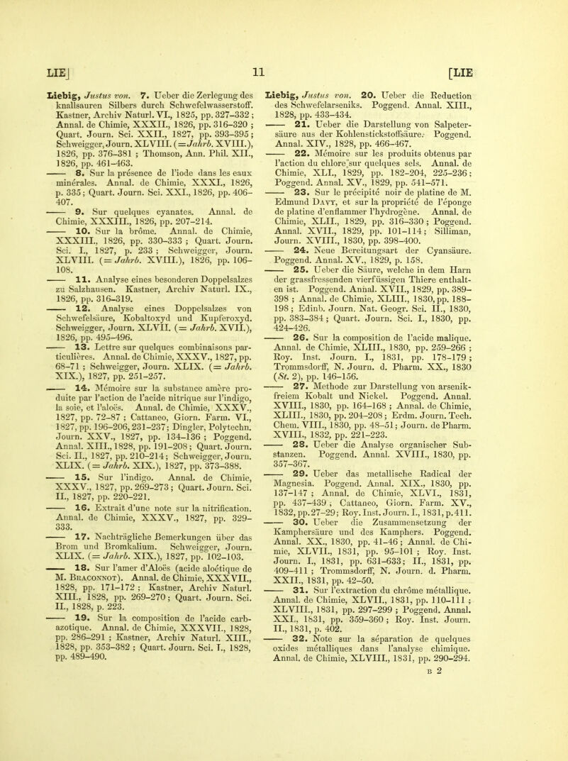 Liebig, Justus von. 7. Ueber die Zerlegung des knallsauren Silbers durch Schwefelwasserstoff. Kastner, Archiv Naturl. VI., 1825, pp. 327-332 ; Annal. de Chimie, XXXIL, 1826, pp. 316-320 ; Quart. Journ. Sci. XXII., 1827, pp. 393-395; Schweigger, Journ. XLVIII. {=Jahrb. XVIII.), 1826, pp. 376-381 ; Thomson, Ann. Phil. XII., 1826, pp. 461-463. 8. Sur la presence de I'iode dans les eaux minerales. Annal. de Chimie, XXXI., 1826, p. 335; Quart. Journ. Sci. XXI., 1826, pp. 406- 407. 9, Sur quelques cyanates. Annal. de Chimie, XXXIH., 1826, pp. 207-214. 10. Sur la brome. Annal. de Chimie, XXXIII., 1826, pp. 330-333 ; Quart. Journ. Sci. I., 1827, p. 233 ; Schweigger, Journ. XLVIII. (= Jahrb. XVIII.), 1826, pp. 106- 108. H. Analyse eines besonderen Doppelsalzes zu Salzhausen. Kastner, Archiv Naturl. IX., 1826, pp. 316-319. 12. Analyse eines Doppelsalzes von Schwefelsaure, Kobaltoxyd und Kujiferoxyd. Schweigger, Journ. XLVIL (= Jahrb. XVIL), 1826, pp. 495-496. 13. Lettre sur quelques combinaisons pai'- ticulieres. Annal. de Chimie, XXXV., 1827, pp. 68-71 ; Schweigger, Journ. XLIX. (= Jahrb. XIX.), 1827, pp. 251-257. —— 14. Memoire sur la substance amere pro- duite par Taction de I'acide nitrique sur I'indigo, la soie, et Taloes. Annal. de Chimie, XXXV., 1827, pp. 72-87 ; Cattaneo, Giorn. Farm. VI., 1827, pp. 196-206,231-237; Dingier, Polytechn. Journ, XXV., 1827, pp. 134-136 ; Poggend. Annal. XIIL, 1828, pp. 191-208 ; Quart. Journ. Sci. IL, 1827, pp. 210-214; Schweigger, Journ. XLIX. (= Jahrb. XIX.), 1827, pp. 373-388. 15. Sur I'indigo. Annal. de Chimie, XXXV., 1827, pp. 269-273; Quart. Journ. Sci. IL, 1827, pp. 220-221. 16. Extrait d'une note sur la nitrification. Annal. de Chimie, XXXV., 1827, pp. 329- 333. 17. Nachtragliche Bemerkungen iiber das Brom und Bromkalium. Schweigger, Journ. XLIX. {= Jahrb. XIX.), 1827, pp. 102-103. — 18. Sur I'amer d'Aloes (acide aloetique de M. Braconnot). Annal. de Chimie, XXXVIL, 1828, pp. 171-172 ; Kastner, Ai-chiv Naturl. Xin., 1828, pp. 269-270; Quart. Journ. Sci. IL, 1828, p. 223. 19. Sur la composition de i'acide carb- azotique. Annal. de Chimie, XXXVIL, 1828, pp. 286-291 ; Kastner, Archiv Naturl. XIIL, 1828, pp. 353-382 ; Quai t. Journ. Sci. L, 1828, pp. 489-490. Liebig, Justus von. 20. Ueber die Reduction des Schwefelarseniks. Poggend. Annal. XIIL, 1828, pp. 433-434. 21. Ueber die Darstellung von Salpeter- sHure aus der KohlenstickstofFsiiure.- Poggend. Annal. XIV., 1828, pp. 466-467. 22. Memoire sur les produits obtenus par Taction du chlore'sur quelques sels. Annal. de Chimie, XLL, l'829, pp. 182-204, 225-236; Poggend. Annal. XV., 1829, pp. 541-571. 23. Sur le precipite noir de platine de M. Edmund Davy, et sur la propriete de Teponge de platine d'enflammer Thydrogene. Annal. de Chimie, XLIL, 1829, pp. 316-330 ; Poggend. Annal. XVIL, 1829, pp. 101-114; Silliman, Journ. XVIIL, 1830, pp. 398-400. ■ 24. Neue Bereitungsart der Cyansaure. Poggend. Annal. XV., 1829, p. 158. 25. Ueber die Siiure, welche in dem Ham der grassfressenden vierfiissigen Thiere enthalt- en ist. Poggend. Annal. XVIL, 1829, pp. 389- 398 ; Annal. de Chimie, XLIIL, 1830, pp. 188- 198; Edinb. Journ. Nat. Geogr. Sci. IL, 1830, pp. 383-384 ; Quart. Journ. Sci. I., 1830, pp. 424-426. 26. Sur la composition de I'acide malique. Annal. de Chimie, XLIIL, 1830, pp. 259-266 ; Eoy. Inst. Journ. I., 1831, pp. 178-179 ; Trommsdorff, N. Journ. d. Pharm. XX., 1830 {St. 2), pp. 146-156. 27. Methode zur Darstellung von arsenik- freiem Kobalt und Nickel. Poggend. Annal. XVHL, 1830, pp. 164-168 ; Annal. de Chimie, XLIIL, 1830, pp. 204-208; Erdm. Journ. Tech. Chem. VIIL, 1830, pp. 48-51; Journ. de Pharm. XVIIL, 1832, pp. 221-223. 28. Ueber die Analyse organischer Sub- stanzen. Poggend. Annal. XVIIL, 1830, pp. 357-367. 29. Ueber das metallische Radical der Magnesia. Poggend. Annal. XIX., 1830, pp. 137-147 ; Annal. de Chimie, XLVI., 1831, pp. 437-439 , Cattaneo, Giorn. Farm. XV., 1832, pp.27-29; Roy. Inst. Journ. I., 1831,p.411. 30. Ueber die Zusammensetzung der Kamphersaure und des Kamphers. Poggend. Annal. XX., 1830, pp. 41-46; Annal. de Chi- mie, XLVIL, 1831, pp. 95-101 ; Roy. Inst. Journ. L, 1831, pp. 631-633; IL, 1831, pp. 409-411 ; Trommsdorff, N. Journ. d. Pharm. XXIL, 1831, pp. 42-50. 31. Sur Textraction du chrome metallique. Annal. de Chimie, XLVIL, 1831, pp. 110-111 ; XL VIIL, 1831, pp. 297-299 ; Poggend. Annal. XXL, 1831, pp. 359-360; Roy. Inst. Journ. IL, 1831, p. 402. 32. Note sm' la separation de quelques oxides metalliques dans Tanalyse chimique. Annal. de Chimie, XL VIIL, 1831, pp. 290-294. B 2