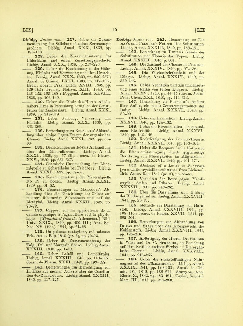 Liebig, Justus von. 127. Ueber die Zusam- mensetzung des Salicins und seiner Zersetzungs- producte. Liebig, Anual. XXX., 1839, pp. 185-188. — 128. Ueber die Zusammensetzung des Phloridzins und seiner Zersetzungsproducte. Liebig, Annal. XXX., 1839, pp. 217-223. 129. Ueber die Erscheinungen der Gahr- ung, Fiiulniss und Verwesung und ihre Ursach- en. Liebig, Annal. XXX., 1839, pp. 250-287 ; Annal. de Chimie, LXXL, 1839, pp. 147-195 ; Erdm. Journ. Prak. Cbem. XVUL, 1839, pp. 129-165; Froriep, Notizen, XIIL, 1840, pp. 148-152, 162-168 ; Poggend. Annal. XLVIIL, 1839, pp. 106-149. 130. Ueber die Notiz des Herrn Akade- mikers Hess in Petersburg beziiglich der Consti- tution der Zuckersiiure. Liebig, Annal. XXX., 1839, pp. 313-319. 131. Ueber Gahrung, Verwesung und Fiiulniss. Liebig, Annal. XXX., 1839, pp. 363-368. 132. Bemerkungen zu Berzelius'Abhand- lung iiber einige Tages-Fragen der organischen Chimie. Liebig, Annal. XXXI., 1839, pp. 35- 38. — 133. Bemerkungen zu Rose's Abhandlung iiber den Mineralkermes. Liebig, Annal. XXXI., 1839, pp. 57-59 ; Journ. de Pharm. XXV., 1839, pp. 654-657. —— 134. Chemiscbe Untersuchung der Mine- ralquelle zu Scbwalheim bei Friedberg. Liebig, Annal. XXXI., 1839, pp. 59-61. 135. Zusammensetzung der MineralqiieUe No. 19 in Soden. Liebig, Annal. XXXI., 1839, pp. 61-62. — 136. Bemerkungen zu Malaguti's Ab- handlung iiber die Einwirkung des Chlors auf mehrere iitherartige Substanzen und auf das Methylal. Liebig, Annal. XXXIL, 1839, pp. 70-72. 137. Rapport sur les applications de la chimie organique a I'agriculture et a la physio- logie. {^Translated from the Axhenxxxm.'] Bibl. Univ. XXIX., 1840, pp. 400-411 ; Ann. Sci. Nat. XV. (Bot.), 1841, pp. 21-28. 138. On poisons, contagions, and miasms. Brit. Assoc. Rep. 1840 {pt. 2), pp. 72-73. — 139. Ueber die Zusammensetzung der Talg-, Oel- und Margarin-Saure. Liebig, Annal. XXXIII., 1840, pp. 1-29. 140. Ueber Leinol und Leinolfirniss. Liebig, Annal. XXXIIL, 1840, pp. 110-115 ; Journ. de Pharm. XXVI., 1840, pp. 193-198. ■ 141. Bemerkungen zur Berichtigung von H. Hess auf meinen Aufsatz iiber die Constitu- tion der Zuckersiiure. Liebig, Annal. XXXIIL, 1840, pp. 117-125. Liebig, Justus von. 142. Bemerkung zu Du- MAs's und Pelouze's Notizen iiber Substitution. Liebig, Annal. XXXIIL, 1840, pp. 189-191. 143. Bemerkung zu Dumas's Gesetz der Substitution und Theorie der Typen. Liebig, Annal. XXXIIL, 1840, p. 301. 144. Der Zustand der Chemie in Preussen. Liebig, Annal. XXXIV., 1840, pp. 97-136. 145. Die Wechselwirthschaft und der Diinger. Liebig, Annal. XXXIV., 1840, pp. 332-345. 146. Ueber Verhalten und Zusammensetz- ung einer Reihe von fetten Korpern. Liebig, Annal. XXXV., 1840, pp. 44-45 ; Erdm. Journ. Prak. Chem. XXL, 1840, pp. 314-315. 147. Bemerkung zu Fritsche's Aufsatz iiber Anilin, ein neues Zersetzungsproduct des Indigo. Liebig, Annal. XXXVL, 1840, pp. 80-90. 148. Ueber die Lradiation. Liebig, Annal. XXXVL, 1840, pp. 124-132. — 149. Ueber die Eigenscliaften der gebund- enen Electricitiit. Liebig, Annal. XXXVL, 1840, pp. 145-148. 150. Rechtfertigung der Coutact-Theorie. Liebig, Annal. XXXVL, 1840, pp. 153-161. 151. Ueber die Becquerel' sche Kette und die Electric itiitserregung durch gegenseitige Beriihrung von Fliissigkeiten im AUgemeinen. Leibig, Annal. XXXVL, 1840, pp. 161-171. 152. Abstract of a Letter to Playpair [on a white crystalline substance from Lichens]. Brit. Assoc. Rep. 1841 {pt. 2), pp. 53-54. 153>, Verhalten der Fette gegen Metall- oxyde ; Seifen und Pflaster. Liebig, AnnaL XXXVIL, 1841, pp. 249-262. 154. Uber die Darstellung und Bildung des Blutlaugensalzes. Liebig, Annal. XXXVIIL, 1841, pp. 20-31. 155. Methode zur Darstellung von Harn- stoff. Liebig, Annal. XXXVIIL, J841, pp. 108-110; Journ. de Pharm. XXVIL, 1841, pp. 502-504. 156. Bemerkungen zur Abhandlung, von Dumas und Stass iiber das Atomgewicht des Kohlenstoffs. Liebig, Annal. XXXVIIL, 1841, pp. 195-216. 157. Abfertigung der Herren Dr. Gruber in Wien und Dr. C. Sprengel, in Beziehung auf ihre Kritiken meines Werkes :  Die organ- ische Chemie. Liebig, Annal. XXXVIII., 1841, pp. 216-256. 158. Ueber die stickstoffhaltigen Nahr- ungsmittel des Pflanzenreichs. Liebig, AnnaL XXXIX., 1841, pp. 129-160; Annal. de Chi- mie, IV., 1842, pp. 186-211; Sturgeon, Ann. Electr.X., 1843. pp. 483-484; Taylor, Scientif. Mem. IIL, 1843. pp. 244-263.