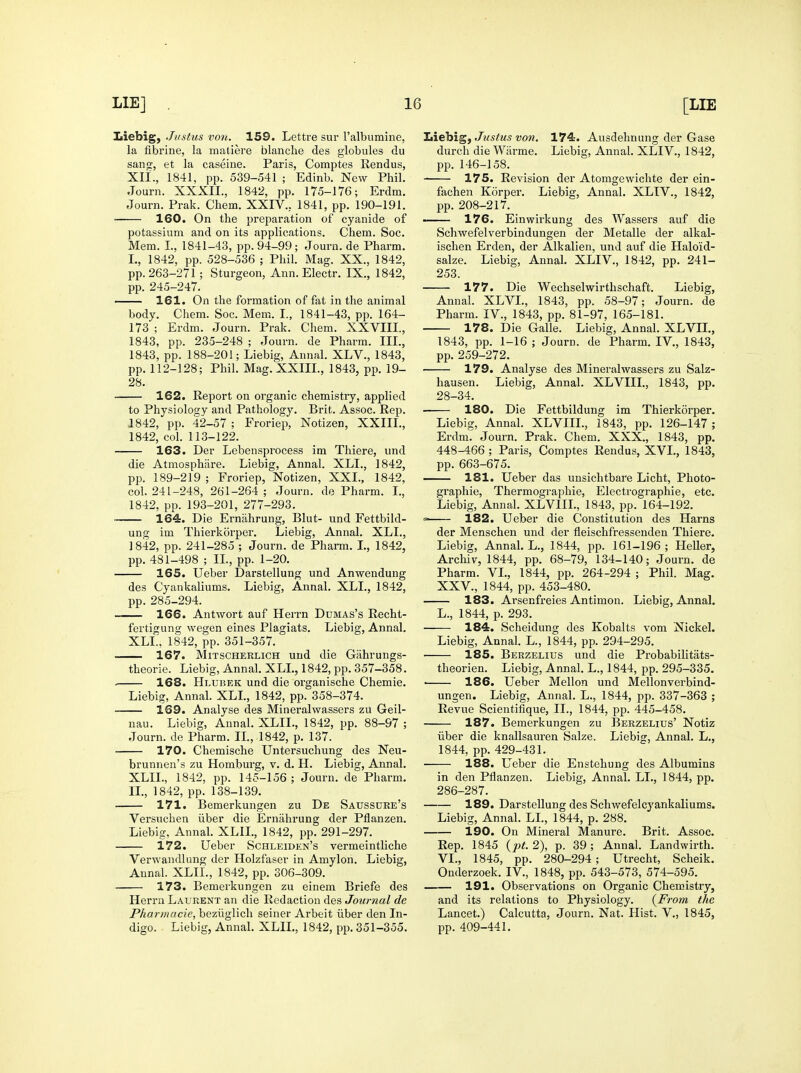 Liebig, Justus von. 159. Lettre sur I'albuinine, la fibrine, la matiere blanche des globules du sano^, et la caseine. Paris, Comptes Rendus, XH'., 1841, pp. 539-541 ; Edinb. New Phil. Journ. XXXII., 1842, pp. 175-176; Erdm. Journ. Prak. Chem. XXIV., 1841, pp. 190-191. • 160. On the preparation of cyanide of potassium and on its applications. Chem. Soc. Mem. I., 1841-43, pp. 94-99; Journ. de Pharm. L, 1842, pp. 528-536 ; Phil. Mag. XX., 1842, pp. 263-271 ; Sturgeon, Ann. Electr, IX., 1842, pp. 245-247. 161. On the formation of fat in the animal body. Chem. Soc. Mem. I., 1841-43, pp. 164- 173 ; Erdm. Journ. Prak. Chem. XXVIII., 1843, pp. 235-248 ; Journ. de Pharm. III., 1843, pp. 188-201; Liebig, Annal. XLV., 1843, pp. 112-128; Phil. Mag. XXIII., 1843, pp. 19- 28. 162. Report on organic chemistry, applied to Physiology and Pathology. Brit. Assoc. Rep. 1842, pp. 42-57 ; Froriep, Notizen, XXIII., 1842, col. 113-122. 163. Der Lebensprocess im Thiere, und die Atmosphare. Liebig, Annal. XLL, 1842, pp. 189-219 ; Froriep, Notizen, XXL, 1842, col. 241-248, 261-264 ; Journ. de Pharm. I., 1842, pp. 193-201, 277-293. ■ 164. Die Ernahrung, Blut- und Fettbild- ung im Thierkorper. Liebig, Annal. XLL, 1842, pp. 241-285 ; Journ. de Pharm. I., 1842, pp. 481-498 ; IL, pp. 1-20. 165. Ueber Darstellung und Anwendung des Cyankaliums. Liebig, Annal. XLL, 1842, pp. 285-294. 166. Antwort auf Herrn Dumas's Rechl- fertigung wegen eines Plagiats. Liebig, Annal. XLL, 1842, pp. 351-357. 167. MiTSCHERLiCH uud die Giihrungs- theorie. Liebig, Annal. XLL, 1842, pp. 357-358. . 168. Hlubek und die organische Chemie. Liebig, Annal. XLL, 1842, pp. 358-374. 169. Analyse des Mineralwassers zu Geil- nau. Liebig, Annal. XLIL, 1842, pp. 88-97 ; Journ. de Pharm. IL, 1842, p. 137. 170. Chemische Untersuchung des Neu- brunnen's zu Homburg, v. d. H. Liebig, Annal. XLIL, 1842, pp. 145-156 ; Journ. de Pharm. IL, 1842, pp. 138-139. 171. Bemerkungen zu De Saussure's Versuchen iiber die Ernahrung der Pflanzen. Liebig, Annah XLIL, 1842, j^p. 291-297. 172. Ueber Schleiden's vermeinthche Verwandlung der Holzfaser in Amylon. Liebig, Annal. XLIL, 1842, pp. 306-309. 173. Bemerkungen zu einem Briefe des Herrn Laurent an die Redaction des Journal de Pharmacie, beziiglich seiner Arbeit iiber den In- digo. Liebig, Annal. XLIL, 1842, pp. 351-355. Liebig, Justus von. 174. Ausdehnung der Gase durch die Wiirme. Liebig, Annal. XLIV., 1842, pp. 146-158. 175. Revision der Atomgewichte der ein- fachen Korper. Liebig, Annal. XLIV., 1842, pp. 208-217. 176. Einwirkung des Wassers auf die Schwefelverbindungen der Metalle der alkal- ischen Erden, der Alkalien, und auf die Haloid- salze. Liebig, Annal. XLIV., 1842, pp. 241- 253. 177. Die Wechselwirthschaft. Liebig, Annal. XLVL, 1843, pp. 58-97; Journ. de Pharm. IV., 1843, pp. 81-97, 165-181. 178. Die Galle. Liebig, Annal. XLVTI., 1843, pp. 1-16 ; Journ. de Pharm. IV., 1843, pp. 259-272. 179. Analyse des Mineralwassers zu Salz- hausen. Liebig, Annal. XLVIII., 1843, pp. 28-34. 180. Die Fettbildung im Thierkorper. Liebig, Annal. XLVIII., 1843, pp. 126-147 ; Erdm. Journ. Prak. Chem. XXX., 1843, pp. 448-466 ; Paris, Comptes Rendus, XVI., 1843, pp. 663-675. — 181. Ueber das unsichtbare Licht, Photo- graphie. Thermographic, Electrographie, etc, Liebig, Annal. XLVIIL, 1843, pp. 164-192. 182. Ueber die Constitution des Harns der Menschen und der fleischfressendeu Thiere. Liebig, Annal. L., 1844, pp. 161-196 ; HeUer, Archiv, 1844, pp. 68-79, 134-140; Journ. de Pharm. VL, 1844, pp. 264-294 ; Phil. Mag. XXV., 1844, pp. 453-480. 183. Arsenfreies Antimon. Liebig, Annal. L., 1844, p. 293. 184. Scheidung des Kobalts vom Nickel. Liebig, Annal. L., 1844, pp. 294-295. 185. Berzelius und die Probabilitats- theorien. Liebig, Annal. L., 1844, pp. 295-335. • 186. Ueber Mellon und Mellonverbind- ungen. Liebig, Annal. L., 1844, pp. 337-363 ; Revue Scientifique, IL, 1844, pp. 445-458. 187. Bemerkungen zu Berzelius' Notiz iiber die knallsauren Salze. Liebig, Annal. L., 1844, pp. 429-431. 188. Ueber die Enstehung des Albumins in den Pflanzen. Liebig, Annal. LL, 1844, pp. 286-287. 189. Darstellung des Schwefelcyankaliums. Liebig, Annal. LL, 1844, p. 288. 190. On Mineral Manure. Brit. Assoc. Rep. 1845 {pt. 2), p. 39 ; Annal. Landwirth. VL, 1845, pp. 280-294; Utrecht, Scheik. Onderzoek. IV., 1848, pp. 543-573, 574-595. 191. Observations on Organic Chemistry, and its relations to Physiology. {From the Lancet.) Calcutta, Journ. Nat. Hist. V., 1845, pp. 409-441.