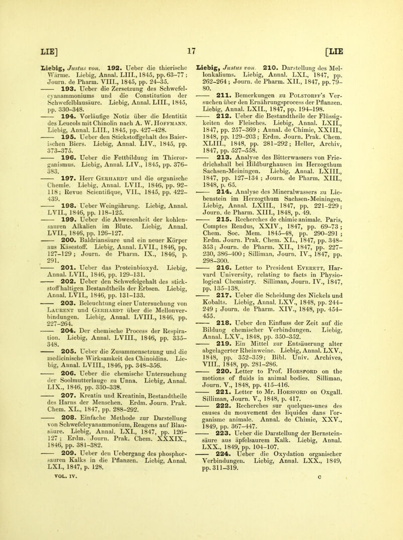 Iiiebig, Jicsfus von. 192. Ueber die thierische Wiirme. Liebig, Annal. LIIL, 1845, pp. 63-77 ; Journ. de Pharm. VIII., 1845, pp. 24-35. 193. Ueber die Zersetzung des Schwefel- cyanammoniums und die Constitution der Schwefelblausiiure. Liebig, Annal. LIIL, 1845, pp. 330-348. 194. Vorliiufige Notiz iiber die Identitiit des Leucols mit Chinolin nach A. W. Hoffmann. Liebig, Annal. LIIL, 1845, pp. 427-428. 195. Ueber den StickstoflFgelialt des Baier- ijchen Biers. Liebig, Annal. LIV.. 1845, pp. 373-375. 196. Ueber die Fettbildung im Thieror- ganismus. Liebig, Annal. LIV., 1845, pp. 376- 383. 197. Herr Gerhardt und die organische Ciiemie. Liebig, Annal. LVIL, 1846, pp. 92- 118; Revue Scientifique, VII., 1845, pp. 422- 439. 198. Ueber Weingahrung. Liebig, Annal. LVIL, 1846, pp. 118-125. 199. Ueber die Abwesenlieit der kohlen- sauren Alkalien im Blute. Liebig, Annal. LVIL, 1846, pp. 126-127. 200. Baldriansiiure und ein neuer Korper aus KasestofF. Liebig, Aunal. LVIL, 1846, pp. 127-129 ; Journ. de Pharm. IX., 1846, p. 291. 201. Ueber das Proteinbioxyd. Liebig, Annal. LVIL, 1846, pp. 129-131. 202. Ueber den Schwefelgehalt des stick- stofFhaltigcn Bestandtheils der Erbsen. Liebig, Annal. LVIL, 1846, pp. 131-133. 203. Beleuchtung einer Untersucliung von Laurent und GEraiARDT iiber die Mellonver- bindungen. Liebig, Annal. LVIIL, 1846, pp. 227-264. 204. Der chemisclie Process der Respira- tion. Liebig, Annal. LVIIL, 1846, pp. 335- 348. — 205. Ueber die Zusammensetzung und die inediciniscbe Wirksamkeit des Chinoidins. Lie- big, Annal. LVIIL, 1846, pp. 348-356. 206. Ueber die chemische Untersuchung der Soolmutterlauge zu Unna. Liebig, Annal. LIX., 1846, pp. 330-338. 207. Kreatin und Kreatinin, Bestandtheile des Harns der Menschen. Erdm. Journ. Prak. Chem. XL., 1847, pp. 288-292. 208. Einfache Methode zur Darstellung von Schwefelcyanammonium, Reagens auf Blau- sixure. Liebig, Annal. LXL, 1847, pp. 126- 127 ; Erdm. Journ. Prak. Chem. XXXIX., 1846, pp. 381-382. 209. Ueber den Uebergang des phosphor- sauren Kalks in die Pflanzen. Liebig, Annal. LXL, 1847, p. 128. VOL. IV. Liebig, Justus von. 210. Darstellung des Mel- lonkaliums. Liebig, Annal. LXL, 1847, pp. 262-264 ; Journ. de Pharm. XII., 1847, pp. 79- 80. 211. Bemerkungen zu Polstorff's Ver- suchen iiber den Erniihrungsprocess der Pflanzen. Liebig, Annal. LXIL, 1847, pp. 194-198. 212. Ueber die Bestandtheile der Fliissig- keiten des Fleisches. Liebig, Annal. LXIL, 1847, pp. 257-369 ; Annal. de Chimie, XXIIL, 1848, pp. 129-203; Erdm. Journ. Prak. Chem. XLIIL, 1848. pp. 281-292; Heller, Archiv, 1847, pp. 527-558. 213. Analyse des Bitterwassers von Frie- drichshall bei Hildburghausen im Herzogthum Sachsen-Meiningen. Liebig, Anual. LXIIL, 1847, pp. 127-134 ; Journ. de Pharm. XIIL, 1848, p. 65. 214. Analyse des Mineralwassers zu Lie- benstein im Herzogthum Sachsen-Meiningen. Liebig, Annal. LXIIL, 1847, pp. 221-229; Journ. de Pharm. XIIL, 1848, p. 49. 215. Recherches de chimie animale. Paris, Comptes Rendus, XXIV., 1847, pp. 69-73 ; Chem. Soc. Mem. 1845-48, pp. 290-291 ; Erdm. Journ. Prak. Chem. XL., 1847. pp. 348- 353; Journ. de Pharm. XII., 1847, pp. 227- 230,386-400; Silliman, Journ. IV., 1847, pp. 298-300. 216. Letter to President Everett, Har- vard University, relating to facts in Physio- logical Chemistry. Silliman, Journ. IV., 1847, pp. 135-138. 217. Ueber die Scheidung des Nickels und Kobalts. Liebig, Annal. LXV., 1848, pp. 244- 249 ; Journ. de Pharm. XIV., 1848, pp. 454- 455. 218. Ueber den Einfluss der Zeit auf die Bildung chemischer Verbindungen. Liebig, Annal. LXV., 1848, pp. 350-352. 219. Ein Mittel zur Entsauerung alter abgelagerter Rheinweine. Liebig, Annal. LXV., 1848, pp. 352-359; Bibl. Univ. Archives, VIIL, 1848, pp. 281-286. 220. Letter to Prof. Horsford on the motions of fluids in animal bodies. Silliman, Journ. v., 1848, pp. 415-416. 221. Letter to Mr. Horsford on Oxgall. Silliman, Journ. V., 1848, p. 417. • 222. Recherches sur quelques-unes des causes du mouvement des liquides dans I'or- ganisme animale. Annal. de Chimie, XXV., 1849, pp. 367-447. 223. Ueber die Darstellung der Bernstein- saure aus apfelsaurera Kalk. Liebig, Annal. LXX., 1849, pp. 104-107. 224. Ueber die Oxydation organischer Verbindungen. Liebig, Annal. LXX., 1849, pp. 311-319. c