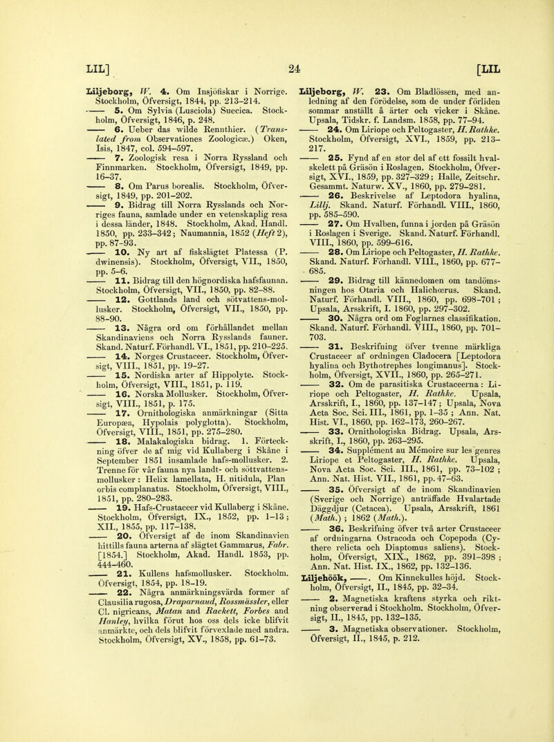 Liljeborg, fV. 4. Om Insjofiskar i Norrige. Stockholm, Ofversigt, 1844, pp. 213-214. 5. Om Sylvia (Lusciola) Suecica. Stock- holm, Ofversigt, 1846, p. 248, 6. Ueber das wilde Rennthier. (Trans- lated from Observationes Zoologicse.) Oken, Isis, 1847, col. 594-597. 7. Zoologisk resa J Norra Ryssland och Finnmarken. Stockholm, Ofversigt, 1849, pp. 16-37. 8. Om Parus borealis. Stockholm, Ofver- sigt, 1849, pp. 201-202. 9. Bidrag till Norra Rysslands och Nor- riges fauna, samlade under en vetenskaplig resa i dessa lander, 1848. Stockholm, Akad. Handl. 1850, pp. 233-342; Naumannia, 1852 {Heft 2), pp. 87-93. • 10. Ny art af fiskslagtet Platessa (P. dvrinensis). Stockholm, Ofversigt, VII., 1850, pp. 5-6. 11. Bidrag till den hognordiska hafsfaunan. Stockholm, Ofversigt, VII., 1850, pp. 82-88. 12. Gottlands land och sotvattens-mol- lusker. Stockholm, Ofversigt, VII., 1850, pp. 88-90. 13. Nagra ord om forhallandet mellan Skandinaviens och Norra Rysslands fauner, Skand. Naturf. Forhandl. VI., 1851, pp. 210-225. 14. Norges Crustaceer. Stockholm, Ofver- sigt, VIII., 1851, pp. 19-27. 15. Nordiska arter af Hippolyte. Stock- holm, Ofversigt, VIIL, 1851, p. 119. 16. NorskaMollusker. Stockholm, Ofver- sigt, VIIL, 1851, p. 175. 17. Ornithologiska anmarkningar (Sitta Europsea, Hypolais polyglotta). Stockholm, Ofversigt, VIII., 1851, pp. 275-280. 18. Malakalogiska bidrag. 1. Forteck- ning ofver de af mig vid KuUaberg i Skane i September 1851 insamlade hafs-mollusker. 2. Treune for var fauna nya landt- och sdttvattens- mollusker : Helix lamellata, H. nitidula, Plan orbis complanatus. Stockholm, Ofversigt, VIIL, 1851, pp. 280-283. —— 19. Hafs-Crustaceer vid KuUaberg i Skane. Stockholm, Ofversigt, IX., 1852, pp. 1-13; XII., 1855, pp. 117-138. 20. Ofversigt af de inom Skandinavien hittills fauna arterna af slagtet Gammarus, Fabr. [1854.] Stockholm, Akad. Handl. 1853, pp. 444-460. 21. Kullens hafsmoUusker. Stockholm. Ofversigt, 1854, pp. 18-19. ■ ■ 22. Nagra anmarkningsvarda former af Clausiliarugosa,X)rapamc!Mc?, Rossmdssler, eller CI. nigricans, Matan and Rackett, Forbes and Hartley, hvilka forut hos oss dels icke blifvit anmarktc, och dels blifvit forvexlade med andra. Stockholm, Ofversigt, XV., 1858, pp. 61-73. Iiiljeborg, W. 23. Om Bladlossen, med an- ledning af den forodelse, som de under forliden sommar anstallt a arter och vicker i Skane. Upsala, Tidskr. f. Landsm. 1858, pp. 77-94. 24. Om Liriope och Peltogaster, H. Rathke. Stockholm, Ofversigt, XVL, 1859, pp. 213- 217. 25. Fynd af en stor del af ett fossilt hval- skelett pa Grason i Roslagen. Stockholm, Ofver- sigt, XVL, 1859, pp. 327-329; Halle, Zeitschr. Gesammt. Naturw. XV., 1860, pp. 279-281. 26. Beskrivelse af Leptodora hyalina, Lillj. Skand. Naturf. Forhandl. VHL, 1860, pp.585-590. 27. Om Hvalben, funna i jorden pa Grason i Roslagen i Sverige. Skand. Naturf. Forhandl. VIIL, 1860, pp. 599-616. 28. Om Lii-iope och Peltogaster, H. Rathke. Skand. Naturf. Forhandl. VIIL, 1860, pp. 677- • 685. ■ 29. Bidrag till kannedomen om tandoms- ningen hos Otaria och Halichoerus. Skand. Naturf. Forhandl. VIIL, 1860, pp. 698-701 ; Upsala, Arsskrift, I. 1860, pp. 297-302. 30. Nagra ord om Foglarnes classifikation. Skand. Naturf. Forhandl. VIIL, 1860, pp. 701- 703. 31. Beskrifning ofver tvenne markliga Crustaceer af ordningen Cladocera [Leptodora hyalina och Bythotrephes longimanus]. Stock- holm, Ofversigt, XVII., 1860, pp. 265-271. 32. Om de parasitiska Crustaceerna : Li- riope och Peltogaster, H. Rathke. Upsala, Arsskrift, I., 1860, pp. 137-147; Upsala, Nova Acta Soc. Sci. III., 1861, pp. 1-35 ; Ann. Nat. Hist. VI., 1860, pp. 162-173, 260-267. 33. Ornithologiska Bidrag. Upsala, Ars- skrift, I., 1860, pp. 263-295. 34. Supplement au Memoire sur les genres Liriope et Peltogaster, H. Rathke. Upsala, Nova Acta Soc. Sci. IIL, 1861, pp. 73-102 ; Ann. Nat. Hist. VII., 1861, pp. 47-63. 35. Ofversigt af de inom Skandinavien (Sverige och Norrige) antralFade Hvalartade Daggdjur (Cetacea). Upsala, Arsskrift, 1861 {Math.) ; 1862 {Math.). 36. Beskrifning ofver tva arter Crustaceer af ordningarna Ostracoda och Copepoda (Cy- there relicta och Diaptomus saliens). Stock- holm, Ofversigt, XIX., 1862, pp. 391-398 ; Ann. Nat. Hist. IX., 1862, pp. 132-136. Liljehdok, . Om KinnekuUes hojd. Stock- holm, Ofversigt, II., 1845, pp. 32-34. 2. Magnetiska kraftens styrka och rikt- ning observerad i Stockholm. Stockholm, Ofver- sigt, IL, 1845, pp. 132-135. 3. Magnetiska observationer. Stockholm, Ofversigt, IL, 1845, p. 212.