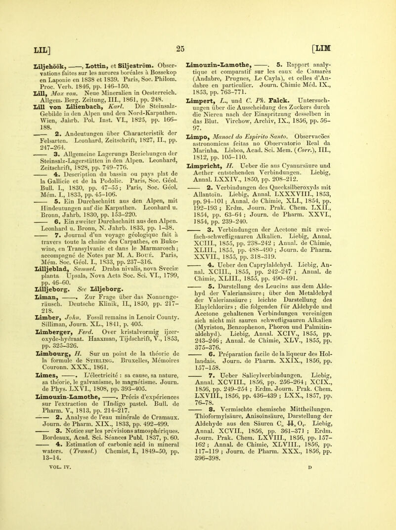 Liljehddk, , Lottin, et Siljestrom. Obser- vations faites sur les aurores boi'eales a Bossekop en Laponie en 1838 et 1839. Paris, Soc. Philom. Proc. Verb. 1846, pp. 146-150. Lill, Max von. Neue Mineralien in Oesterreich. AUgem. Berg. Zeitung, III., 1861, pp. 248. Lill von Lilienbach, Karl. Die Steinsalz- Gebilde ia den Alpen und den Nord-Karpathen. Wien, Jaln-b. Pol. Inst. VI., 1825, pp. 166- 188. 2. Andeutungen ilber Characteristik der Feharten. Leonliard, Zeitschrift, 1827, II., pp. 247-264. 3. AUgemeine Lagcrungs Beziebungen der Steinsalz-Lagerstatten in den Alpen. Leonhard, Zeitsclirift, 1828, pp. 749-776. 4. Description dn bassin ou pays plat de la Gallicie et de la Podolie. Paris, Soc. Geol. Bull. I., 1830, pp. 47-55; Paris, Soc. Geol. Mem. I., 1833, pp. 45-106. 5. Ein Durchscbnitt aus den Alpen, mit Hindeutungen auf die Karpathen. Leonhard u. Bronn, Jahrb. 1830, pp. 153-220. 6. Ein zweiter Durchschnitt aus den Alpen. Leonhard u. Bronn, N. Jahrb. 1833, pp. 1-38.^ 7. Journal d'un voyage geologique fait a fravers toute la chaine des Carpathes, en Buko- wine, en Transylvauie et dans le Marmarosch; accompagne de Notes par M. A. Boue. Paris, Mem. Soc. Geol. I., 1833, pp. 237-316. Lilljeblad, Samnel. Draba nivalis, nova Svecia; planta Upsala, Nova Acta Soc. Sci. VI., 1799, pp. 46-60. Lilljeborg. Sec Liljeborg. Liman, . Zur Fragc iiber das Nonuenge- riiusch. Deutsche Klinik, II., 1850, pp. 217- 218. Limber, John. Fossil remains in Lenoir County. Silliman, Journ. XL., 1841, p. 405. Limberger, Ferd. Over kristalvormig ijzer- oxyde-hydraat. Haaxman, Tijdschrift, V., 1853, pp. 325-326. Limbourg, H. Sur un point de la theorie de la formule de Stirling. Bruxelles, Memoires Couronn. XXX., 1861. Limes, . L'electricite : sa cause, sa nature, sa theorie, le galvanisme, le magnetisme. Journ. de Phys. LXVL, 1808, pp. 393-405. Limouzin-Lamothe, . Precis d'experiences sur I'extraction de I'lndigo pastel. Bull, de Pharm. V., 1813, pp. 214-217. 2. Analyse de I'eau minerale de Cramaux. Journ. de Pharm. XIX., 1833, pp. 492-499. 3. Notice sur les previsions atmospheriques. Bordeaux, Acad. Sci. Seances Publ. 1837, p. 60. 4. Estimation of carbonic acid in mineral waters. (^Transl.) Chemist, I., 1849-50, pp. 13-14. Limouzin-Lamothe, . 5. Rapport analy- tique et comparatif sur les eaux de Camares (Andabre, Prugnes, Le Cayla), et celles d'An- dabre en particulier. Journ. Chimie Med. IX., 1853, pp. 763-771. Limpert, L., und C. Ph. Falck. Untersuch- ungen ilber die Ausscheidung des Zuckers durch die Nierea nach der Einspritzung desselben in das Blut. Virchow, Arcliiv, IX., 1856, pp. 56- 97. Limpo, Manoel do Espirito Sa7ito. Observacoes astronomicas feitas no Obaervatorio Real da Marinha. Lisboa, Acad. Sci. Mem. {Corr.), III., 1812, pp. 105-110. Limpricht, H. Ueber die aus Cyanursiiure und Aether entstehenden Verbindungen. Liebig, Annal. LXXIV., 1850, pp. 208-212. 2. Verbindungen des Quecksilberoxyds mit AUantoin. Liebig, Annal. LXXXVIIL, 1853, pp. 94-101; Annal. de Chimie, XLL, 1854, pp. 192-193 ; Erdm. Journ. Prak. Chem. LXII., 1854, pp. 63-64 ; Journ. de Pharm. XXVI., 1854, pp. 239-240. —— 3. Verbindungen der Acetone mit zwei- fach-schwefligsauren Alkalien. Liebig, Annal. XCIII., 1855, pp. 238-242 ; Annal. de Chimie, XLIIL, 1855, pp. 488-490 ; Journ. de Pharm. XXVII., 1855, pp. 318-319. 4. Ueber den Caprylaldehyd. Liebig, An- nal. XCIII., 1855, pp. 242-247 ; Annal. de Chimie, XLIIL, 1855, pp. 490-491. — 5. Darstellung des Leucins aus dem Alde- hyd der Valeriansiiure; iiber den Metaldehyd der Valeriansaure ; leichte Darstellung des Elaylchloriirs ; die folgenden fiir Aldehyde und Acetone gehaltenen Verbindungen vereinigen sich nicht mit sauren schwefligsauren Alkalien (Myriston, Benzophenon, Phoron und Palmitin- aldehyd). Liebig, Annal. XCIV., 1855, pp. 243-246; Annal. de Chimie, XLV., 1855, pp. 375-376. 6. Preparation facile de la liqueur des Hol- landais. Journ. de Pharm. XXIX., 1856, pp. 157-158. 7. Ueber Salicylverbindungen. Liebig, Annal. XCVIIL, 1856, pp. 256-264; XCIX., 1856, pp. 249-254 ; Erdm. Journ. Prak. Chem. LXVIIL, 1856, pp. 436-439 ; LXX., 1857, pp. 76-78. 8. Vermischte chemische Mittheilungen. Thioformylsaure, Anisoinsaure, Darstellung der Aldehyde aus den Sauren C„ H„04. Liebig, Annal. XCVIL, 1856, pp. 361-371 ; Erdm. Journ. Prak. Chem. LXVIIL, 1856, pp. 157- 162 ; Annal. de Chimie, XLVIII., 1856, pp. 117-119 ; Journ. de Pharm. XXX., 1856, pp. 396-398. VOL. IV. D