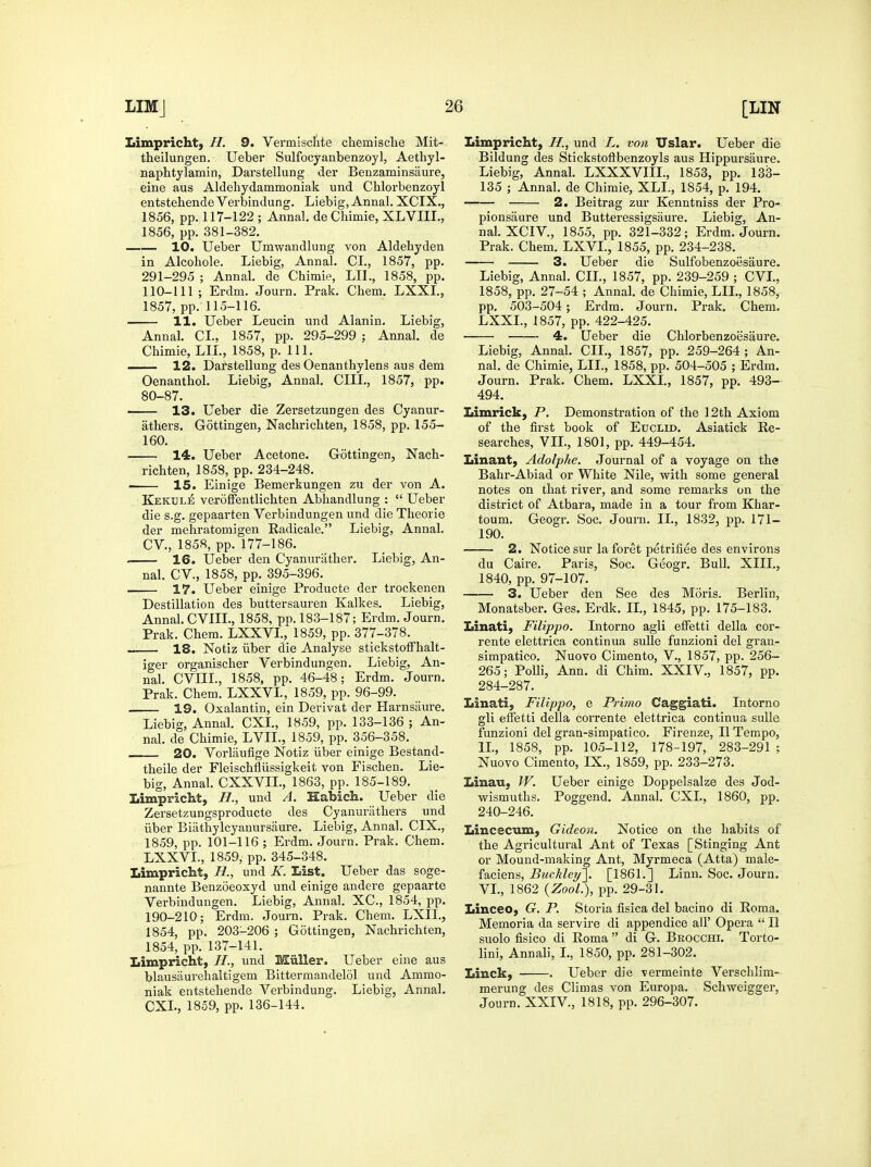 Limpricht, H. 9. Vermisclite chemisclie Mit- theilungen. Ueber Sulfocyanbenzoyl, Aethyl- naphtylamin, Darstellung der Benzaminsaure, eine aus Aldehydammoniak und Chlorbenzoyl entstehendeVerbindung. Liebig, Annal. XCIX., 1856, pp. 117-122 ; Annal. de CMmie, XLVIIL, 1856, pp. 381-382. 10. Ueber Umwandlung von Aldehyden in Alcohole. Liebig, Annal. CI., 1857, pp. 291-295 ; Annal. de Chimie, LII., 1858, pp. 110-111; Erdm. Journ. Prak. Chem. LXXL, 1857, pp. 115-116. 11. Ueber Leucin und Alanin. Liebig, Annal. CI., 1857, pp. 295-299 ; Annal. de Chimie, LIL, 1858, p. 111. 12. Darstellung des Oenanthylens aus dem Oenanthol. Liebig, Annal. CIII., 1857, pp. 80-87. 13. Ueber die Zersetzungen des Cyanur- athers. Gottingen, Nacbricliten, 1858, pp. 155- 160. : 14. Ueber Acetone. Gottingen, Nach- richten, 1858, pp. 234-248. > 15. Einige Bemerkungen zu der von A. Kekule veroffentlichten Abhandlung :  Ueber die s.g. gepaarten Verbindungen und die Theorie der mehratomigen Radicale. Liebig, Annal. CV., 1858, pp. 177-186. 16. Ueber den Cyanuriitlier. Liebig, An- nal. CV., 1858, pp. 395-396. 17. Ueber einige Producte der trockenen Destination des buttersauren Kalkes. Liebig, Annal. CVIIL, 1858, pp. 183-187; Erdm. Journ, Prak. Chem. LXXVI, 1859, pp. 377-378. 18. Notiz iiber die Analyse stickstofFhalt- jger organischer Verbindungen. Liebig, An- nal. CVIIL, 1858, pp. 46-48; Erdm. Journ. Prak. Chem. LXXVL, 1859, pp. 96-99. 19. Oxalantin, ein Derivat der Harnsiiure. Liebig, Annal. CXL, 1859, pp. 133-136 ; An- nal. de Chimie, LVIL, 1859, pp. 356-358. 20. Vorlaufige Notiz iiber einige Bestand- theile der Fleischfliissigkeit von Fischen. Lie- big, Annal. CXXVIL, 1863, pp. 185-189. Limpricht, H., und A. Habicli. Ueber die Zersetzungsproducte des Cyanuriithers und iiber Biiithylcyauursaure. Liebig, Annal. CIX., 1859, pp. 101-116 ; Erdm. Journ. Prak. Chem. LXXVL, 1859, pp. 345-348. Limpricht, H., und K. List. Ueber das soge- nannte Benzoeoxyd und einige andere gepaarte Verbindungen. Liebig, Annal. XC, 1854, pp. 190-210; Erdm. Journ. Prak. Chem. LXII., 1854, pp. 203-206 ; Gottingen, Nachrichten, 1854, pp. 137-141. Limpricht, und Miiller. Ueber eine aus blausaurehaltigem Bittermandelol und Ammo- niak entstehende Verbindung. Liebig, Annal. CXL, 1859, pp. 136-144. Limpricht, H., und L. von Uslar. Ueber die Bildung des Stickstoftbenzoyls aus Hippursaure. Liebig, Annal. LXXXVIIL, 1853, pp. 133- 135 ; Annal. de Chimie, XLL, 1854, p. 194. 2. Beitrag zur Kenntniss der Pro- pionsaure und Butteressigsaure. Liebig, An- nal. XCIV., 1855, pp. 321-332; Erdm. Journ. Prak. Chem. LXVL, 1855, pp. 234-238. 3. Ueber die Sulfobenzoesaure. Liebig, Annal. CIL, 1857, pp. 239-259 ; CVL, 1858, pp. 27-54 ; Annal. de Chimie, LIL, 1858, pp. 503-504; Erdm. Journ. Prak. Chem. LXXL, 1857, pp. 422-425. 4. Ueber die Chlorbenzoesaure. Liebig, Annal. CIL, 1857, pp. 259-264 ; An- nal. de Chimie, LIL, 1858, pp. 504-505 ; Erdm. Journ. Prak. Chem. LXXL, 1857, pp. 493- 494. Limrick, P. Demonstration of the 12th Axiom of the first book of Euclid. Asiatick Re- searches, VIL, 1801, pp. 449-454. Linant, Adolphe. Journal of a voyage on the Bahr-Abiad or White Nile, with some general notes on that river, and some remarks on the district of Atbara, made in a tour from Khar- toum. Geogr. Soc. Journ. II., 1832, pp. 171- 190. 2. Notice sur la foret petrifiee des environs du Caire. Paris, Soc. Geogr. Bull. XIII., 1840, pp. 97-107. 3. Ueber den See des Moris. Berlin, Monatsber. Ges. Erdk. IL, 1845, pp. 175-183. Linati, Filippo. Intorno agli effetti della cor- rente elettrica continua sulle funzioni del gran- simpatico. Nuovo Cimento, V., 1857, pp. 256- 265; PoUi, Ann. di Chim. XXIV., 1857, pp. 284-287. Linati, Filippo, e Primo Caggiati. Intorno gli eifetti della corrente elettrica continua sulle funzioni del gran-simpatico. Firenze, II Tempo, IL, 1858, pp. 105-112, 178-197, 283-291 ; Nuovo Cimento, IX., 1859, pp. 233-273. Linau, W. Ueber einige Doppelsalze des Jod- wismuths. Poggend. Annal. CXL, 1860, pp. 240-246. Lincecum, Gideon. Notice on the habits of the Agricultural Ant of Texas [Stinging Ant or Mound-making Ant, Myrmeca (Atta) male- faciens, Buckleyl^. [1861.] Linn. Soc. Journ. VI., 1862 {Zool.), pp. 29-31. Linceo, G. P. Storia fisica del bacino di Roma. Memoria da servire di appendice all' Opera  II suolo fisico di Roma  di G. Brocchi. Torto- lini, Annali, L, 1850, pp. 281-302. Linck, . Ueber die vermeinte Verschlim- merung des Climas von Europa. Schweigger, Journ. XXIV., 1818, pp. 296-307.
