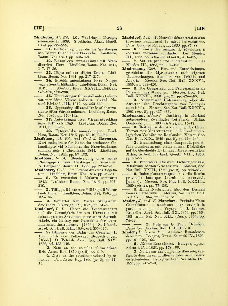 Lindbolm, Al. Ed. 10. Vandring i Norrige, sommaren ar 1839. Stockholm, Akad. Handl. 1839, pp. 242-299. 11. Forteckning ofver der pa Spitsbergen och Beeren Eiland anmarkta vexter. Lindblom, Botan. Not. 1840, pp. 153-158. 12. Bidrag och anmarkningar till Skan- dinaviens Flora. Lindblom, Botan. Not. 1841, 1-7, 17-36.^ 13. Nagra ord om slagtet Draba. Lind- blom, Botan. Not. 1841, pp. 217-227. 14. Strodda anteckningar ofver Norges vegetationsforhallander. Lindblom, Botan. Not. 1842, pp. 193-208 ; Flora, XXVIIL, 1845, pp. 257-270, 278-283. 15. Uppmaningar till anstallande af obser- vationer ofver Varens ankomst. Skand. Na- turf. Forhandl. III., 1842, pp. 563-569. 16. Uppmaning till anstallande af observa- tioner ofver V&rene ankomst. Lindblom, Botan. Not. 1843, pp. 176-182. 17. Anteckningar ofver VIrens utveckling aren 1842 och 1843. Lindblom, Botan. Not. 1844, pp. 65-75. 18. Fytografiska anmarkningar. Lind- blom, Botan. Not. 1845, pp. 43-48, 65-71. Lindblom, AL Ed., und Carl J. Hartman. Kort redogorelse for Botaniska sectionens for- handlingar vid Skandinaviska Naturforskarnes sammantrade i Christiania 1844. Lindblom, Botan. Not. 1844, pp. 97-103. Iiindbom, G. A. Beschreibung eines neuen Pferdegopels beim Persberge in Schvv^eden. N. Bergmann. Journ. II., 1799, pp. 228-262. Lindeberg, C. J. Om Grenna-traktens Vegeta- tion. Lindblom, Botan. Not. 1845, pp. 49-54. 2. En excursion i Miilaren sommaren 1845. Lindblom, Botan. Not. 1845, pp. 202- 210. 3. Tillagg till Laessons  Bidrag till Werm- lands Flora. Lindblom, Botan. Not. 1846, pp. 182-185. 4. Vextarter fran Vestra Skiirgarden. Stockholm, Ofversigt, IX., 1852, pp. 61-62. Lindeloef, L. L. Ueber die Verbesserungen und die Genauigkeit der von Hevelius mit seinem grossen Sextanten gemessenen Sternab- stande, ein Beitrag zur Geschichte der astro- nomischen Instrumente. [1853,] St. Petersb. Acad. Sci. Bull. XII., 1854, col. 305-316. 2. Elemente der Bahn des Cometen I., 1853, nach den Pulkowaer Beobachtungen. [1855.] St. Petersb. Acad. Sci. Bull. XIV., 1856, col. 135-142. 3. Note on the calculus of variations. Brit. Assoc. Rep. 1859 {pt. 2), pp. 5-9. 4. Note on the caustics produced by re- flexion. Brit. Assoc. Rep. 1860 {p(. 2), pp. 14- 15. Lindeloef, L. L. 5. Nouvelle demonstration d'un theoreme fondamental du calcul des variations. Paris, Comptes Rendus, L., 1860, pp. 85-88. 6. Theorie des surfaces de revolution a courbure moyenne constante. Les Mondes, III., 1863, pp. 394-399, 414-416, 431-432. 7. Sur un probleme d'integration. Les Mondes, III., 1863, pp. 492-496. Lindemauu, Carl. Bau- und Entwickelungs- geschichte der Mycetozoen ; nach eigenen Untersuchuugen, besonders von Trichia und Arcyria. Moscou, Soc. Nat. Bull. XXXVI,, 1863, pp. 389-420. 2. Die Gregarinen und Psorospermien als Parasiten des Menschen. Moscou, Soc. Nat. Bull. XXXVI., 1863 (pfe. 2), pp. 425-436. 3. Anatomische Untersuchung iiber die Structur des Leuchtorganes von Lampyris splendidula. Moscou, Soc. Nat. Bull. XXXVI., 1863 (pte. 2), pp. 437-456. Lindemann, Eduard. Nachtrag, ia Kurland aufgefuudene Zweifliigler betrefibnd. Mitau, Quatember, IL, 1830 {Heft 2), pp. 15-17. 2. Beitrag zu der Abhandlung des Herrn Victor von Motsoiiulsky :  Die coleoptero- logischen Verhaltnisse Russlands. Moscou, Soc. Nat. Bull. XIX., 1846 {pte. 2), pp. 224-243. 3. Beschreibung einer Campanula persici- folia monstruosa, mit einem kurzen Riickblicke auf die Geschichte der Pflanzen Monstruositaten. Mitau, Arbeit. Kurland. Gesell. VIII., 1850, pp. 93-98. 4. Prodromus Florarum Tschernigovianffi, Mimskian^ necnon Grodnovianse. Moscou, Soc. Nat. Bull. XXIIL, 1850 {pte. 2), pp. 446-547. 5. Index plantarum quas in variis Rossiaa provinciis hucusque invenit et observavit [auctor]. Moscou, Soc. Nat. Bull. XXXIII., 1860 2), pp. 77-190. 6. Kurze Nachrichten iiber den Bestand meiues Herbariums. Moscou, Soc. Nat. Bull. XXXVL, 1863, pp. 233-253. Linden, J., et J. E. Flanchon. Prseludia Florae Colombiante ; ou materiaux pour servir a la partie botanique du Vovage de J. Linden. Bruxelles, Acad. Sci. Bulk XX., 1853, pp. 186- 196; Ann. Sci. Nat. XIX. {Bot.), 1853, pp. 74-82. —— 2. Note sur le Tapir Bresilien. Paris, Soc. Acclim. Bulk I., 1854, p. 31. Linden, P. L. van der. Agriones Bononienses descriptse. Bologna, Opusc. Scientif. IV., 1823, pp. 101-106, 166. 2. ^shn« Bononienses. Bologna, Opusc. Scientif. IV., 1823, pp. 158-166. 3. Notice sur une empreinte d'insecte, ren- fermee dans un echantillon de calcaire schisteux de Solenhofen. Bruxelles, Acad. Sci. Mem. IV. 1827, pp. 247-253.