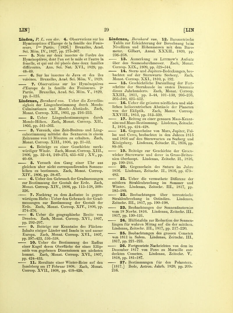 Linden, P. L. van dcr. 4. Observations sur les Hymenopteres d'Europe de la famille des Fouis- seurs. Partie. [182(5.] Bruxelles, Acad. Sci. Mem. IV., 1827, pp. 273-367. 5. Note sur deux insectes de I'ordre des Hymenopteres, dont I'un est le male et I'autre la femelle, et qui ont ete places dans deux families differentes. Ann, Sci. Nat. XVI., 1829, pp. 48-49. 6. Sur les insectes de Java et des iles voisines. Bruxelles, Acad. Sci. Mem. V., 1829. . 7. Observations sur les Hymenopteres d'Europe de la famille des Fouisseurs. 2« Partie. Bruxelles, Acad. Sci. Mem. V., 1829, pp. 5-125. Lindenau, Bernhard von. Ueber die Zuverlas- sigkeit der Liingenbestimmung durcli Monds- Culminationen und Monds - Abstiiude. Zach, Monat. Corresp. XII., 1805, pp. 216-233. —- 2. Ueber Langenbestimmuugen durch Monds-Hohen. Zach, Monat. Corresp. XII., 1805, pp. 541-562. 3. Versuch, eine Zeit-Breiten- und Liing- enbestimmung mittelst des Sextauten in einem Zeitraume von 15 Minuten zu crhalten. Zach, Monat. Corresp. XIII., 1806, pp. 21-32. —— 4. Beitrage zu einer Geschichte merk- •wiirdiger Winde. Zach, Monat. Corresp. XIII., 249-273, 435-452 ; XV., pp. 32-44, 1806, pp 40-68. 5. Versuch den Gang einer Uhr aus gleichen aber nicht correspondirenden Sonnen- hohen zu bestimmen. Zach, Monat. Corresp. XIV., 1806, pp. 58-67. — 6. Ueber den Gebrauch der Gradmessungen zur Bestimmung der Gestalt der Erde. Zach, Monat. Corresp. XIV., 1806, pp. 113-158, 309- 326. — 7. Nachtrag zu dem Aufsatze in gegen- wartigem Hefte : Ueber den Gebrauch der Grad- messungen zur Bestimmung der Gestalt der Erde. Zach, Monat. Corresp. XIV., 1806, pp. 374-376. — 8. Ueber die geographische Breite von Dresden. Zach, Monat. Corresp. XVI., 1807, pp. 292-297. 9. Beitrage zur Kenntniss des Flachen- Inhalts einiger Lander und Inseln in und ausser Europa. Zach, Monat. Corresp. XVI., 1807, pp. 397-423, 516-538. — 10. Ueber die Bestimmung des Radius einer Kugel deren Oberflache der eines Ellip- soids von gegebenen Dimensionen am nachsten kommt. Zach, Monat. Corresp. XVI., 1807, pp. 424-433. — 11. Resultate einer Winter-Reise auf den Inselsberg am 17 Februar 1808. Zach, Monat. Corresp. XVII., 1808, pp. 418-438. Lindenau, Bernhard von. 12. Barometrische Tafeln zur Erleichterung der Berechnuug beim Nivelliren und Hohenmessen mit dera Baro- meter. Gilbert, Annal. XXXII., 1809, pp. 236-258. 13. Anmerkung zu Littrow's Aufsatz iiber den Sonnendurchmesser. Zach, Monat. Corresp. XIX., 1809, pp. 529-544. 14. Stern- und Jupiters-Bedeckungen, beo- bachtet auf der Sternwarte Seeberg. Zach, Monat. Corresp. XXI., 1810, p. 192. 15. Geschichtliche Darstellung der Fort- schritte der Sternkuude im ersten Decennio dieses Jahrhunderts. Zach, Monat. Corresp. XXIII., 1811, pp. 3-44, 101-150, 205-256, 305-340, 425-452. 16. Ueber die grossten nordlichen und siid- lichen heliocentrischen Abstande dcr Planeten von der Ekliptik. Zach, Monat. Corresp. XXVIII., 1813, pp. 313-339. 17. Beitrag zu einer genauen Mass-Kennt- niss und Mass-Bestimmung. Lindenau, Zeitschr. I., 1816, pp. 424-428. 18. Gegenscheine von Mars, Jupiter, Pal- las und Ceres, beobachtet in den Jahren 1815 und 1816 auf den Sternwarten zu Seeberg und Konigsberg. Lindenau, Zeitschr. II., 1816, pp. 89-99. 19. Beitrage zur Geschichte der Green- wicher Sternv/arte und derer in Gross-Britan- nien iiberhaupt. Lindenau, Zeitschr. II., 1816, pp. 199-244. 20. Gegenschein des Saturn im Jahre 1816. Lindenau, Zeitschr. II., 1816, pp. 479- Ueber die vermuthete Differenz der Strahlenbrechung im Sommer und Lindenau, Zeitschr. III., 1817, pp. 482. — 21. mittlern Winter. 185-189, — 22. Beobachtungen iiber Strahlenbrechung in Ostindien. Zeitschr. III., 1817, pp. 190-198. — 23. Beobachtungen der Sonnenfinsterniss vom 18 Novbr. 1816. Lindenau, Zeitschr. III., 1817, pp. 130-131. — 24. Hiilfstafeln zur Reduction der Sonnen- terrestrische Lindenau, liingen fiir wahren Mittag auf die der mittlern. Lindenau, Zeitschr. III., 1817, pp. 217-220. 25. Beobachtungen des grossen Cometen Lindenau, Zeitschr. HI., von 1811 in Salem 1817, pp. 221-223. 26. Fortgesetzte Nachrichten von dem im December 1817 von Pons zu Marseille ent- deckten Cometen. Lindenau, Zeitschr. V.. 1818, pp. 181-187. 27. Bestimmungen fiir den Polarstern. [1817.] Bode, Astron, Jahrb, 1820, pp. 209- 216,