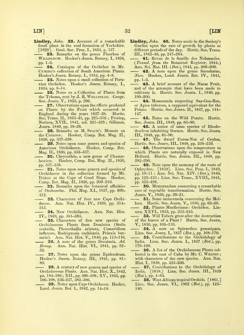 liindley, John. 22. Account of a remarkable fossil plant in the coal formation of Yorkshire. [1829]. Geol. Soc. Proc. I., 1834, p. 137- 23. Remarks on the genus Floerkea of WiLLDENOW. Hooker's Journ. Botany, I., 1834, pp. 1-3. 24. Catalogue of the Orchidea3 in Mr. Cuming's collection of South American Plants. Hooker's Journ. Botany, I., 1834, pp. 4-8. 25. Notes upon a small collection of Peru- vian Orchideai. Hooker's Journ. Botany, I., 1834, pp. 8-14. 26. Notes on a Collection of Plants from the Tehama, sent by J. R. Wellstead. Geogr. Soc. Journ. V., 1835, p. 296. 27. Observations upon the effects produced on Plants by the Frost which occurred in England during the years 1837-38. Hortic. Soc. Trans. II., 1835-41, pp. 225-316 ; Froriep, Notizen, XVII., 1841, col. 321-328; Silliman, Journ. 1840, pp. 18-28. 28. Remarks on M. Spach's Memoir on the Cistacete. Hooker, Comp. Bot. Mag. II,, 1836, pp. 337-338. 29. Notes upon some genera and species of American Orchidaceas. Hooker, Comp. Bot. Mag. II., 1836, pp. 353-357. 30. Chrysorhoe, a new genus of Chamee- laucieffi. Hooker, Comp. Bot. Mag. II., 1836, pp. 357-358. . 31. Notes upon some genera and species of Orchidacete in the collection formed by Mr. Dkege at the Cape of Good Hope. Hooker, Comp. Bot. Mag. II., 1836, pp. 200-210. 32. Remarks upon the botanical affinities of Orobanche. Phil. Mag. XI., 1837, pp. 409- 412. 33. Characters of four new Cape Orchi- dacea-. Ann. Nat. Hist. IV., 1839, pp. 314- 315. —— 34. New Orchidacea3. Ann. Nat. Hist. IV., 1839, pp. 381-385. 35. Characters of five new species of Orchidaceous Plants from Dominica (Stelis scabrida, Pleurothallis aristata, Camaridium inflexum, Rodriguezia cochlearis, Pelexia bur- saria). Ann. Nat. Hist. V., 1840, pp. 115-116. . 36. A note of the genus Decaisnia, Ad. Brong. Ann. Nat. Hist. VI., 1841, pp. 52- 53. 37. Notes upon the genus Epidendrum. Hooker's Journ. Botany, III., 1841, pp. 81- 89. 38. A century of new genera and species of Orchidaceous Plants. Ann. Nat. Hist. X., 1842, pp. 184-186 ; XII., pp. 396-398; XV., 1845, pp. 106-108, 256-257, 383-386. 39. Notes upon Cape Orchidacese. Hooker, Lond. Journ. Bot. I., 1842, pp. 14-18. Liudley, John. 40. Notes made in the Society's Garden upon the rate of growth by plants at different periods of the day. Hortic. Soc. Trans. Ill, 1843-48, pp. 247-264. 41. Revue de la famille des Nolanacees. {Transl. from the Botanical Register, 1844.) Ann. Sci. Nat. III. {Bot.), 1845, pp. 206-209. • 42. A note upon the genus Sai'cobatus, Nees. Hooker, Lond. Journ. Bot. IV., 1845, pp. 1-3. 43. A brief account of the Naras Fruit,. and of the attempts that liave been made to cultivate it. Hortic. Soc. Journ. I., 1846, pp. 199-200. 44. Memoranda respecting Saa-Gaa-Ban, or Apios tuberosa, a supposed equivalent for the Potato. Hortic. Soc. Journ. II., 1847, pp. 144- 147. 45. Notes on the Wild Potato. Hortic. Soc. Journ. III., 1848, pp. 65-80. 46. A notice of some species of Rhodo- dendron inhabiting Borneo. Hortic. Soc. Journ. III., 1848, pp. 81-90. 47. The dwarf Cocoa-Nut of Ceylon. Hortic. Soc. Journ. III., 1848, pp. 258-259. 48. Observations upon the temperature to which Plants are naturally exposed in New Holland. Hortic. Soc. Journ. III., 1848, pp. 282-296. 49. Note upon the anatomy of the roots of OphrydcEG. [1839]. Linn. Soc. Proc. L, 1849, pp. 10-11 ; Ann. Sci. Nat. XIV. {Bot.), 1840, pp. 123-125 ; Linn. Soc. Trans., XVIII., 1841, pp. 423-428. 50. Memorandum concerning a remarkable case of vegetable transformation. Hortic, Soc. Journ. v., 1850, pp. 29-31. 51. Some memoranda concerning the Mel- loca. Hortic. Soc. Journ. V., 1850, pp. 63-69. 52. Plantse Muellerian»: Orchidese. Lin- na;a, XXVI., 1853, pp. 235-243. 53. Will Tubers grow after the destruction of the leaves of a Plant ? Hortic. Soc. Journ. v., 1856, pp. 105-110. 54. A note on Spiranthes gemmipara. Linn. Soc. Journ. L, 1857 {Bot.), pp. 168-170. 55. Contributions to the Orchidology of India. Linn. Soc. Journ. I., 1857 {Bot.), pp. 170-190. 56. A list of the Orchidaceous Plants col- lected in the east of Cuba by Mr. C. Wright ; with characters of the new species. Ann. Nat. Hist. L, 1858, pp. 325-336. 57. Contributions to the Orchidology of India. [1858.] Linn. Soc. Journ. IIL, 1859 {Bot.), pp. 1-64. 58. West African tropical Orchids. [1861.] Linn. Soc. Journ. VI., 1862 {Bot.), pp. 123- 140.