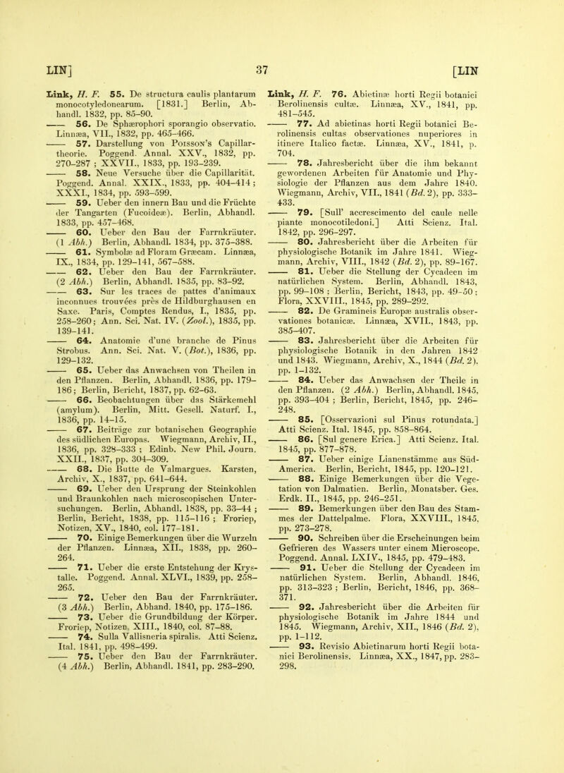 Link, H. F. 55. De structura caulis plantarum monocotyledonearum. [1831.] Berlin, Ab- handl. 1832, pp. 85-90. 56. De Sphffirophori sporangio observatio. Linnaia, Vll., 1832, pp. 465-466. 57. Darstellung von Poisson's Capillar- theorie. Poggend. Annal. XXV., 1832, pp. 270-287 ; XXVII., 1833, pp. 193-239. 58. Neue Versuche iiber die Capillaritat. Poggend. Annal. XXIX., 1833, pp. 404-414 ; XXXI., 1834, pp. 593-599. 59. Ueber den innern Ban und die Friicbte der Tangarten (Fncoideae). Berlin, Abhandl. 1833, pp. 457-468. 60. Ueber den Bau der Farrnkriiuter. (1 Abh.) Berlin, Abhandl. 1834, pp. 375-388. 61. Symbolte ad Floram GrjEcam. Linnaea, IX., 1834, pp. 129-141, 567-588. 62. Ueber den Bau der Farrnkrauter. (2 Abh.) Berlin, Abhandl. 1835, pp. 83-92. 63. Sur les traces de pattes d'animaux inconnues trouvees pres de Hildburghausen en Saxe. Paris, Comptes Rendus, I., 1835, pp. 258-260; Ann. Sci. Nat. IV. {ZooL), 1835, pp. 139-141. 64. Anatomie d'une branche de Pinus Strobus. Ann. Sci. Nat. V. {Bot.), 1836, pp. 129-132. 65. Ueber das Anwachsen von Theilen in den Pflanzen. Berlin, Abhandl. 1836, pp. 179- 186; Berlin, Bericht, 1837, pp. 62-63. 66. Beobachtungen iiber das Starkemehl (amylum). Berlin, Mitt. Gesell. Natiirf. I., 1836, pp. 14-15. 67. Beitriige zur botanischeu Geographic des siidlichen Europas. Wiegmann, Archiv, II., 1836, pp. 328-333 ; Edinb. New Phil. Journ. XXII., 1837, pp. 304-309. 88. Die Butte de Valmargues. Karsten, Archiv, X., 1837, pp. 641-644. 69. Ueber den Ursprung der Steinkohlen und Braunkohlen nach microscopischen Unter- suchungen. Berlin, Abhandl. 1838, pp. 33-44 ; Berlin, Bericht, 1838, pp. 115-116; Froriep, Notizen, XV., 1840, col. 177-181. 70. Einige Bemerkungen iiber die Wurzeln der Pflanzen. Linngea, XII., 1838, pp. 260- 264. 71. Ueber die erste Entstehung der Ki'ys- talle. Poggend. Annal. XLVI., 1839, pp. 258- 265. 72. Ueber den Bau der Farrnkrauter. (3 Abh.) Berlin, Abhand. 1840, pp. 175-186. 73. Ueber die Grundbildung der Korper. Froriep, Notizen. XIII., 1840, col. 87-88. 74. Sulla Vallisneria spiralis. Atti Scienz, Ital. 1841, pp. 498-499. 75. Ueber den Bau der Farrnkrauter. (4 Abh.) Berlin, Abhandl. 1841, pp. 283-290. Link, H. F. 76. Abietina; horti Regii botanici Berolinensis cultie. Linnaea, XV., 1841, pp. 481-545, 77. Ad abietinas horti Regii botanici Be- rolinensis cultas observationes nuperiores in itinere Italic© factse. Linnaea, XV., 1841, p. 704. 78. Jahresbericht iiber die ihm bekannt gewordeneii Arbeiten fiir Anatomie und Phy- siologie der Pflanzen aus dem Jahre 1840. Wiegmann, Archiv, VIL, 1841 {Bd. 2), pp. 333- 433. 79. [Suir accrescimento del caule nelle piante monocotiledoni.] Atti Scienz. Ital. 1842, pp. 296-297. 80. Jahresbericht iiber die Arbeiten fiir physiologische Botanik im Jahre 1841. Wieg- mann, Archiv, VIII., 1842 {Bd. 2), pp. 89-167. 81. Ueber die Stellung der Cycadeen im natiirlichen System. Berlin, Abhandl. 1843, pp. 99-108 ; Berlin, Bericht, 1843, pp. 49-50; Flora, XXVIII., 1845, pp. 289-292. 82. De Gramineis Europae australis obser- vationes botanicae. Linnaea, XVII., 1843, pp. 385-407. 83. Jahresbericht iiber die Arbeiten fiir physiologische Botanik in den Jahren 1842 und 1843. Wiegmann, Archiv, X., 1844 {Bd. 2). pp. 1-132. 84. Ueber das Anwachsen der Theile in den Pflanzen. {2 Abh.) Berlin, Abhandl. 1845, pp. 393-404 ; Berlin, Bericht, 1845, pp. 246- 248. 85. [Osservazioni sul Pinus rotundata.] Atti Scienz. Ital. 1845, pp. 858-864. 86. [Sul genere Erica.] Atti Scienz. Ital. 1845, pp. 877-878. 87. Ueber einige Lianenstamme aus Siid- America. Berlin, Bericht, 1845, pp. 120-121. 88. Einige Bemerkungen iiber die Vege- tation von Dalmatien. Berlin, Monatsber. Ges. Erdk. IL, 1845, pp. 246-251. 89. Bemerkungen iiber den Bau des Stam- mes der Dattelpalme. Flora, XXVIII., 1845, pp. 273-278. 90. Schreiben iiber die Erscheinungen beim Gefrieren des Wassers unter einem Microscope. Poggend. Annal. LXIV., 1845, pp. 479-483. 91. Ueber die Stellung der Cycadeen im natiirlichen System. Berlin, Abhandl. 1846, pp. 313-323 ; Berlin, Bericht, 1846, pp. 368- 371. 92. Jahresbericht iiber die Arbeiten fiir physiologische Botanik im Jahre 1844 und 1845. Wiegmann, Archiv, XII., 1846 {Bd. 2), pp. 1-112. 93. Revisio Abietinarum horti Regii bota- nici Berolinensis. Linnaea, XX., 1847, pp. 283- 298.