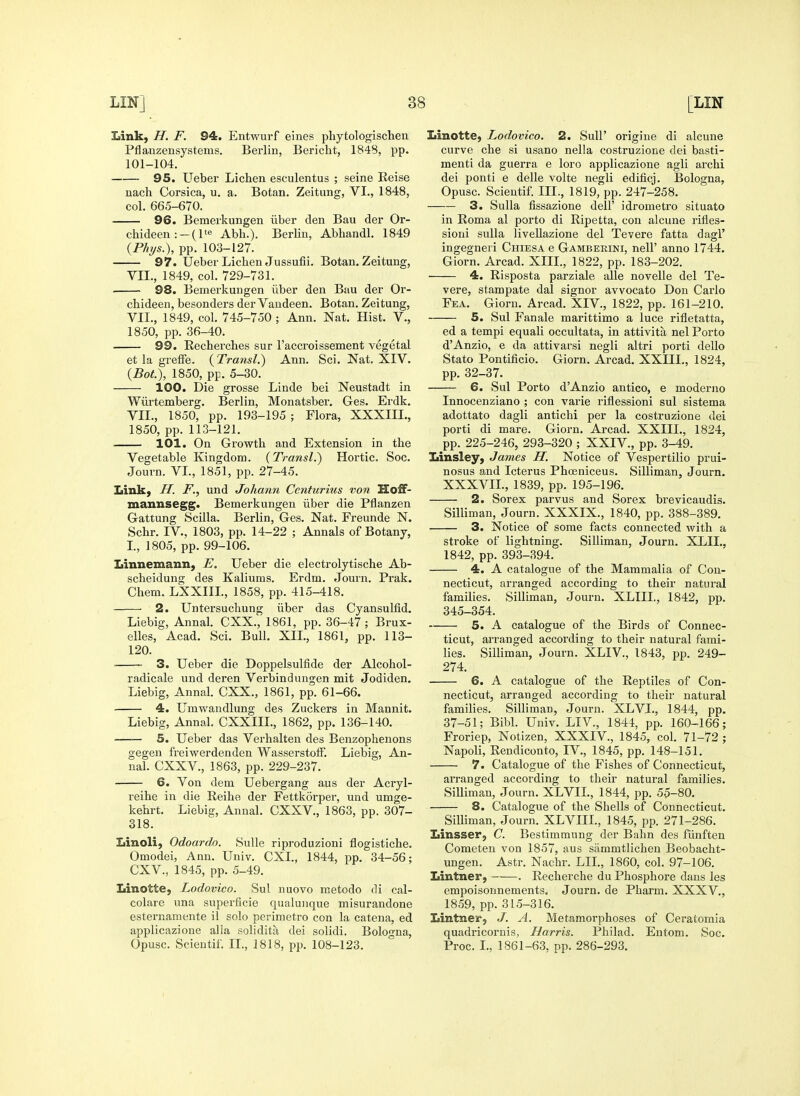 Link, H. F. 94. Entwurf eines phytologischen Pflanzensystems. Berlin, Bericht, 1848, pp. 101-104. 95. Ueber Lichen esculentus ; seine Eeise uach Corsica, u. a. Botan. Zeitung, VI., 1848, col. 665-670. 96. Bemerkungen iiber den Bau der Or- chideen :-(l'e Abli.). Berlin, Abhandl. 1849 {Phys.), pp. 103-127. 97. Ueber Lichen Jussufii. Botan. Zeitung, VIL, 1849, col. 729-731. 98. Bemerkungen iiber den Bau der Or- chideen, besonders der Vaudeen. Botan. Zeitung, VIL, 1849, col. 745-750 ; Ann. Nat. Hist. V., 1850, pp. 36-40. 99. Eecherches sur I'accroissement vegetal et la greffe. {Transl.) Ann. Sci. Nat. XIV. {Bot.), 1850, pp. 5-30. 100. Die grosse Linde bei Neustadt in Wiirtemberg. Berlin, Monatsber. Ges. Erdk. VIL, 1850, pp. 193-195 ; Flora, XXXIIL, 1850, pp. 113-121. 101. On Growth and Extension in the Vegetable Kingdom. (Transl.) Hortic. Soc. Journ. VL, 1851, pp. 27-45. Link, H. F., und Johann Centurius von Hoff- znannsegg. Bemerkungen iiber die Pflanzen Gattung Scilla. Berlin, Ges. Nat. Freunde N. Schr. IV., 1803, pp. 14-22 ; Annals of Botany, L, 1805, pp. 99-106. Linnemann, E. Ueber die electrolytische Ab- scheidung des Kaliums. Erdm. Journ. Prak. Chem. LXXIIL, 1858, pp. 415-418. 2. Untersuchung iiber das Cyansulfid. Liebig, Annal. CXX., 1861, pp. 36-47; Brux- elles, Acad. Sci, Bull. XII., 1861, pp. 113- 120. 3. Ueber die Doppelsulfide der Alcohol- radicale und deren Verbindungen mit Jodiden. Liebig, Annal. CXX., 1861, pp. 61-66. 4. Umwaudlung des Zuckers in Mannit. Liebig, Annal. CXXIIL, 1862, pp. 136-140. —— 5. Ueber das Verhalten des Benzophenons gegen freiwerdenden WasserstofF. Liebig, An- nal. CXXV., 1863, pp. 229-237. 6. Von dem Uebergang aus der Acryl- reihe in die Reihe der Fettkorper, und umge- kehrt. Liebig, Annal. CXXV., 1863, pp. 307- 318. Linoli, Odoardo. SuUe riproduzioni flogistiche. Omodei, Ann. Univ. CXL, 1844, pp. 34-56; CXV., 1845, pp. 5-49. Linotte, Lodovico. Sul nuovo raetodo di cal- colare una superficie qualuiique misurandone esternamente if solo perimetro con la catena, ed applicazione alia solidita dei solidi. Bolorfna, Opusc. Scientif. IL, 1818, pp. 108-123. Linotte, Lodovico. 2. Sull' origine di alcune curve che si usano nella costruzione dei basti- menti da guerra e loro applicazione agli archi dei ponti e delle volte negli edificj. Bologna, Opusc. Scientif. III., 1819, pp. 247-258. 3. Sulla fissazione dell' idrometro situate in Roma al porto di Ripetta, con alcune I'ifles- sioni suUa livellazione del Tevere fatta dagl' ingegneri Chiesa e G amberini, nelF anno 1744. Giorn. Arcad. XIIL, 1822, pp. 183-202. 4. Risposta parziale alle novelle del Te- vere, stampate dal signer avvocato Don Carlo Fea. Giorn. Arcad. XIV., 1822, pp. 161-210. 5. Sul Fanale marittimo a luce rifletatta, ed a tempi equali occultata, in attivita nel Porto d'Anzio, e da attivarsi negli altri porti dello Stato Pontificio. Giorn. Arcad. XXIIL, 1824, pp. 32-37. 6. Sul Porto d'Anzio antico, e moderno Innocenziano ; con varie riflessioni sul sistema adottato dagli antichi per la costruzione dei porti di mare. Giorn. Arcad. XXIIL, 1824, pp. 225-246, 293-320 ; XXIV., pp. 3-49. Linsley, James H. Notice of Vespertilio prui- nosus and Icterus Phoeniceus. Silliman, Journ. XXXVIL, 1839, pp. 195-196. 2. Sorex parvus and Sorex brevicaudis. Silliman, Journ. XXXIX., 1840, pp. 388-389. 3. Notice of some facts connected with a stroke of lightning. Silliman, Journ. XLIL, 1842, pp. 393-394. 4. A catalogue of the Mammalia of Con- necticut, arranged according to their natural families. Silliman, Journ. XLIIL, 1842, pp. 345-354. 5. A catalogue of the Birds of Connec- ticut, arranged according to their natural fami- lies. Silliman, Journ. XLIV., 1843, pp. 249- 274, 6. A catalogue of the Reptiles of Con- necticut, arranged according to their natural families. Silliman, Journ. XLVL, 1844, pp. 37-51; Bibl. Univ. LIV., 1844, pp. 160-166; Froriep, Notizen, XXXIV., 1845, col. 71-72 ; Napoli, Rendiconto, IV., 1845, pp. 148-151. 7. Catalogue of the Fishes of Connecticut, arranged according to their natural families. Silliman, Journ. XLVIL, 1844, pp. 55-80. 8. Catalogue of the Shells of Connecticut. Silliman, Journ. XLVIII., 1845, pp. 271-286. Linsser, C Bestimmung der Bahn des fiinften Cometen von 1857, aus sammtlicheu Beobacht- ungen. Astr. Nachr. LIL, 1860, col. 97-106. Lintner, . Recherche du Phosphore dans les empoisonnements. Journ. de Pharm. XXXV., 1859, pp. 315-316. Lintner, J. A. Metamorphoses of Ceratomia quadricornis, Harris. Philad. Entom. Soc. Proc. I., 1861-63, pp. 286-293.
