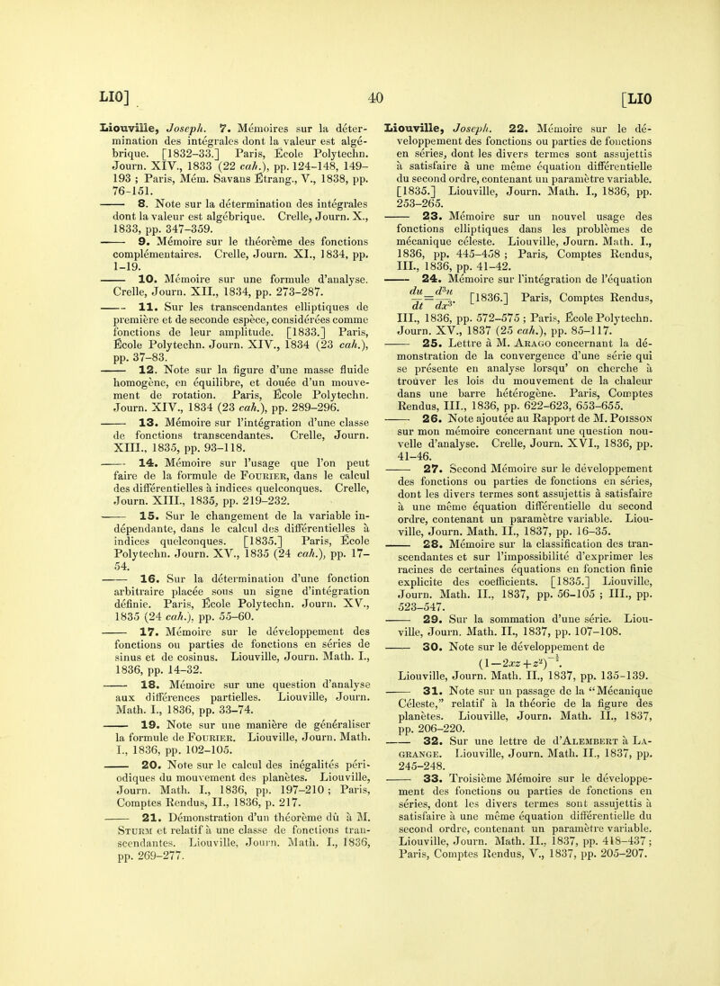 Iiiouville, Joseph. 7. Memoires sur la deter- mination des integrates dont la valeur est alge- brique. [1832-33.] Paris, Ecole Polytechn. Journ. XIV., 1833 (22 cah.), pp. 124-148, 149- 193 ; Paris, Mem. Savans Strang., V., 1838, pp. 76-151. 8. Note sur la determination des integrales dont la valeur est algebrique. Crelle, Journ. X., 1833, pp. 347-359. 9. Memoire sur le theoreme des fonctions complementaii'es. Ci'elle, Journ. XI., 1834, pp. 1-19. 10. Memoire sur une formule d'analyse. Crelle, Journ. XII., 1834, pp. 273-287. 11. Sur les transcendantes elliptiques de premiere et de seconde espece, considerees comme fonctions de leur amplitude. [1833.] Paris, Ecole Polytechn. Journ. XIV., 1834 (23 cah.), pp. 37-83. 12. Note sur la figure d'une masse fluide homogene, en equilibre, et douee d'un mouve- ment de rotation. Paris, Ecole Polytechn. Journ. XIV., 1834 (23 cah.), pp. 289-296. 13. Memoire sur 1'integration d'une classe de fonctions transcendantes. Crelle, Journ. XIII., 1835, pp. 93-118. 14. Memoire sur I'usage que I'on pent faire de la formule de Fourier, dans le calcul des differentielles a indices quelconques. Crelle, Journ. XIII., 1835, pp. 219-232. 15. Sur le changement de la variable in- dependante, dans le calcul des differentielles a indices quelconques. [1835.] Paris, Ecole Polytechn. Journ. XV., 1835 (24 cah.), pp. 17- 54. 16. Sur la determination d'une fonction arbitraire placee sous un signe d'integration definie. Paris, Ecole Polytechn. Journ. XV., 1835 (24 cah.), pp. 55-60. 17. Memoire sur le developpemeut des fonctions on parties de fonctions en series de sinus et de cosinus. Liouville, Journ. Math. I., 1836, pp. 14-32. 18. Memoire sur une question d'analyse aux differences partielles. Liouville, Journ. Math. I., 1836, pp. 33-74. 19. Note sur une maniere de geueraliser la formule de Fourier. Liouville, Journ. Math. I., 1836, pp. 102-105. 20. Note sur le calcul des inegalites peri- odiques du mouvement des planetes. Liouville, Journ. Math. L, 1836, pp. 197-210; Paris, Comptes Rendus, II., 1836, p. 217. 21. Demonstration d'un theoreme du a M. Sturm et relatif a une classe de fonctions tran- scendantes. Liouville, Joui-n. Matii. I., 1836, pp. 269-277. Liouville, Joseph. 22. Memoire sur le de- veloppemeut des fonctions ou parties de fouctions en series, dont les divers termes sont assujettis a satisfaire a une meme equation differentielle du second ordre, contenant uu parametre variable. [1835.] Liouville, Journ. Math. I., 1836, pp. 253-265. 23. Memoire sur un nouvel usage des fonctions elliptiques dans les problemes de mecanique celeste. Liouville, Journ. Math. I., 1836, pp. 445-458 ; Paris, Comptes Rendus, IIL, 1836, pp. 41-42. 24. Memoire sur I'integration de I'equation -:r—-r-o. [1836.] Paris, Comptes Rendus, III., 1836, pp. 572-575 ; Paris, Ecole Polytechn. Journ. XV., 1837 (25 cah,), pp. 85-117. 25. Lettre a M. Arago concernant la de- monstration de la convergence d'une serie qui se presente en analyse lorsqu' on cherche a trouver les lois du mouvement de la chaleur dans une barre heterogene. Paris, Comptes Rendus, III., 1836, pp. 622-623, 653-655. 26. Note ajoutee au Rapport de M. Poisson sur mon memoire concernant une question nou- velle d'analyse. Crelle, Journ. XVL, 1836, pp. 41-46. 27. Second Memoire sur le developpement des fonctions ou parties de fonctions en series, dont les divers termes sont assujettis a satisfaire a une meme equation differentielle du second ordre, contenant un parametre variable. Liou- ville, Journ, Math. II., 1837, pp. 16-35. 28. Memoire sur la classification des tran- scendantes et sur I'impossibilite d'exprimer les racines de certaines equations eu fonction finie explicite des coefficients. [1835.] Liouville, Journ. Math, IL, 1837, pp. 56-105 ; III., pp. 523-547. 29. Sur la sommation d'une serie. Liou- viUe, Journ. Math, II., 1837, pp. 107-108, 30. Note sur le developpement de Liouville, Journ, Math. IL, 1837, pp. 135-139. 31. Note sur un passage dc la Mecanique Celeste, relatif a la theorie de la figure des planetes. Liouville, Journ. Math. II,, 1837, pp, 206-220, 32. Sur une lettre de d'ALEMBERT a La- grange, Liouville, Journ. Math, IL, 1837, pp. 245-248, 33. Troisieme Memoire sur le developpe- ment des fonctions ou parties de fonctions en series, dont les divers termes sont assujettis a satisfaire a une meme equation differentielle du second ordre, contenant un parametre variable. Liouville, Journ. Math. IL, 1837, pp. 418-437; Paris, Comptes Rendus, V., 1837, pp. 205-207.