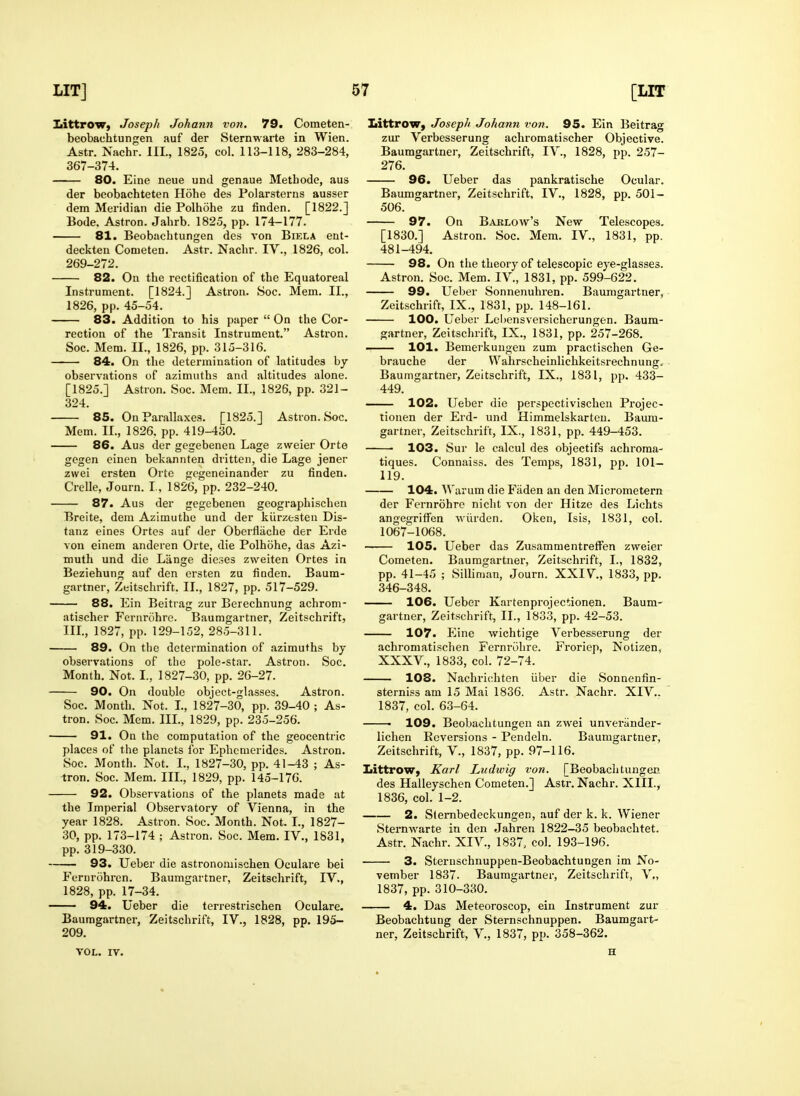 LittroW) Joseph Johann von. 79. Cometen- beobachtungen auf der Sternwarte in Wien. Astr. Nachr. III., 1825, col. 113-118, 283-284, 367-374. 80. Eine neue und genaue Metbode, Jius der beobacbteten Hohe des Polarsterns ausser dem Meridian die Polhohe zu finden. [1822.] Bode. Astron. Jahrb. 1825, pp. 174-177. 81. Beobachtungen des von Biela ent- deckten Cometen. Astr. Nacbr. IV., 1826, col. 269-272. 82. On tbe rectification of tbe Equatoreal Instrument. [1824.] Astron. 8oc. Mem. II., 1826, pp. 45-54. 83. Addition to bis paper  On the Cor- rection of tbe Transit Instrument. Astron. Soc. Mem. II., 1826, pp. 315-316. 84. On tbe determination of latitudes hy observations of azimutbs and altitudes alone. [1825.] Astron. Soc. Mem. II., 1826, pp. 321- 324. 85. On Parallaxes. [1825.] Astron. Soc. Mem. II., 1826. pp. 419-430. 86. Aus der gegebenen Lage zweier Orte gegen cinen bekannten dritten, die Lage jener zwei ersten Orte gegeneinander zu finden. Crelle, Journ. I., 1826, pp. 232-240. 87. Aus der gegebenen geographiscben Breite, dem Azimutlie und der kiirzesten Dis- tanz eines Ortes auf der Oberfliiche der Erde von einem anderen Orte, die Polhobe, das Azi- muth und die Liinge dieses zweiten Ortes in Beziebung auf den ersten zu finden. Baum- gartner, Zeitschrift. II., 1827, pp. 517-529. 88. Ein Beitrag zur Berechnung achrom- atischer Fernrobre. Baumgartner, Zeitschrift, III., 1827, pp. 129-152, 285-311. 89. On the determination of azimuths by observations of the pole-star. Astron. Soc. Month. Not. I., 1827-30, pp. 26-27. 90. On double object-glasses. Astron. Soc. Month. Not. I., 1827-30, pp. 39-40 ; As- tron. Soc. Mem. III., 1829, pp. 235-256. 91. On the computation of the geocentric places of the planets for Ephcmerides. Astron. Soc. Month. Not. I., 1827-30, pp. 41-43 ; As- tron. Soc. Mem. III., 1829, pp. 145-176. 92. Observations of the planets made at the Imperial Observatory of Vienna, in the year 1828. Astron. Soc.'Montb. Not. I., 1827- 30, pp. 173-174 ; Astron. Soc. Mem. IV., 1831, pp. 319-330. 93. Ueber die astronomiscben Oculare bei Fernrobren. Baumgartner, Zeitschrift, IV., 1828, pp. 17-34. 94. Ueber die terrestrischen Oculare. Baumgartner, Zeitschrift, IV., 1828, pp. 195- 209. VOL. IV. Littrow, Joseph Johann von. 95. Ein Beitrag zur Verbesserung achromatischer Objective. Baumgartner, Zeitschrift, IV., 1828, pp. 257- 276. 96. Ueber das pankratiscbe Ocular. Baumgartner, Zeitschrift, IV., 1828, pp. 501- 506. 97. On Barlow's New Telescopes. [1830.] Astron. Soc. Mem. IV., 1831, pp. 481-494. 98. On the theory of telescopic eye-glasses. Astron. Soc. Mem. IV., 1831, pp. 599-622. 99. Ueber Sonnenuhren. Baumgartner, Zeitschrift, IX., 1831, pp. 148-161. 100. Ueber Lchensversicberungen. Baum- gartner, Zeitschrift, IX., 1831, pp. 257-268. 101. Bemerkungeu zum practischen Ge- brauche der VVahrscheinlichkeitsrecbnung, Baumgartner, Zeitschrift, IX., 1831, pp. 433- 449. 102. Ueber die perspectivischen Projec- tionen der Erd- und Himmelskarteu. Baum- gartner, Zeitschrift, IX., 1831, pp. 449-453. • 103. Sur le calcul des objectifs achroma- tiques. Connaiss. des Temps, 1831, pp. 101— 119. 104. Warum die Faden an den Micrometern der Fernrobre nicbt von der Hitze des Licbts angegriffen wilrden. Oken, Isis, 1831, col. 1067-1068. 105. Ueber das Zusammentreffen zweier Cometen. Baumgartner, Zeitschrift, I., 1832, pp. 41-45 ; Silliman, Journ. XXIV., 1833, pp. 346-348. 106. Ueber Kartenprojectionen. Baum- gartner, Zeitschrift, II., 1833, pp. 42-53. 107. Eine wichtige Verbesserung der achromatischen Fernrobre. Froriep, Notizen, XXXV., 1833, col. 72-74. 108. Nachricbten iiber die Sonnenfin- sterniss am 15 Mai 1836. Astr. Nachr. XIV.. 1837, col. 63-64. • 109. Beobachtungen an zwei unveriinder- lichen Ecversions - Pendeln. Baumgartner, Zeitschrift, V., 1837, pp. 97-116. Iiittrow, Karl Ludwig von. [Beobachtungen des Halleyschen Cometen.] Astr. Nachr. XIII.^ 1836, col. 1-2. 2. Stembedeckungen, auf der k. k. Wiener Sternwarte in den Jabren 1822-35 beobacbtet. Astr. Nachr. XIV., 1837. col. 193-196. 3. Sternschnuppen-Beobacbtungen im No- vember 1837. Baumgartner, Zeitschrift, V., 1837, pp. 310-330. 4. Das Meteoroscop, ein Instrument zur Beobacbtung der Sternschnuppen. Baumgart- ner, Zeitschrift, V., 1837, pp. 358-362. H