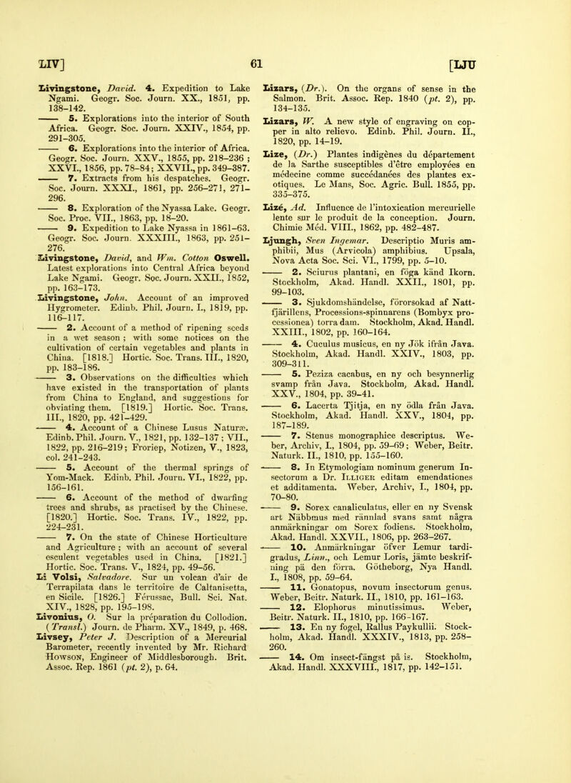 LIV] ( Livingstone, David. 4. Expedition to Lake Ngami. Geogr. Soc. Journ. XX., 1851, pp. 138-142. 5. Explorations into the interior of South Africa. Geogr. Soc, Joum. XXIV., 1854, pp. 291-305. 6. Explorations into the interior of Africa. Geogr. Soc. Journ. XXV., 1855, pp. 218-236 ; XXVI., 1856, pp. 78-84; XXVII., pp. 349-387. —— 7. Extracts from his despatches. Geogr. Soc. Joui-n. XXXI., 1861, pp. 256-271, 271- 296. 8. Exploration of the Nyassa Lake. Geogr. Soc. Proc. VIL, 1863, pp. 18-20. 9. Expedition to Lake Nyassa in 1861-63. Geogr. Soc. Journ. XXXIIL, 1863, pp. 251- 276. Ziivingstone, David, and Win. Cotton Oswell. Latest explorations into Central Africa beyond Lake Ngami. Geogr. Soc Journ. XXII., 1852, pp. 163-173. Ziivingstone, John. Account of an improved Hygrometer. Ediub. Phil. Journ. I., 1819, pp. 116^117. 2. Account of a method of ripening seeds in a wet season ; with some notices on the cultivation of certain vegetables and plants in China. [1818.] Hortic. Soc. Trans. IIL, 1820, pp. 183-186. 3. Observations on the difficulties which have existed in the transportation of plants from China to England, and suggestions for obviating them. [1819.] Hortic. Soc. Trans. III., 1820, pp. 421-429. —— 4. Account of a Chinese Lusus Naturre. Edinb.Phil. Journ. V., 1821, pp. 132-137 ; VIL, 1822, pp. 216-219; Froriep, Notizen, V., 1823, col. 241-243. 5. Account of the thermal springs of Yom-Mack. Edinb. Phil. Journ. VL, 1822, pp. 156-161. 6. Account of the method of dwarfing trees and shrubs, as practised by the Chinese. [1820.] Hortic. Soc. Trans. IV., 1822, pp. 224-231. 7. On the state of Chinese Horticulture and Agriculture ; with an account of several esculent vegetables used in China. [1821.] Hortic. Soc.Trans. V., 1821, pp. 49-56. JA Volsi, Salvadore. Sur un volcan d'air de Terrapilata dans le territoire de Caltanisetta, en Sicile. [1826.] Ferussac, Bull. Sci. Nat. XIV., 1828, pp. 195-198. Ziivonius, 0. Sur la preparation du Collodion. {Transl.) Journ. de Pharm. XV., 1849, p. 468. Livsey, Peter J. Description of a Mercurial Barometer, recently invented by Mr. Richard HowsoN, Engineer of Middlesborough. Brit. Assoc. Rep. 1861 {pt. 2), p. 64. 61 [UU LizarS} {Dr.). On the organs of sense in the Salmon. Brit. Assoc. Rep. 1840 {pt. 2), pp. 134-135. Lizars, W. A new style of engraving on cop- per in alto relievo. Edinb. Phil. Journ. XL, 1820, pp. 14-19. Lize, {Dr.) Plantes indigenes du departement de la Sarthe susceptibles d'etre employees en medecine comme succedanees des plantes ex- otiques. Le Mans, Soc. Agric. Bull. 1855, pp. 335-375. Lize, Ad. Influence de I'intoxication mercurielle lente sur le produit de la conception. Journ. Chimie Med. VIIL, 1862, pp. 482-487. Ljnngh, Sven Tngemar. Descriptio Muris am- phibii, Mus (Arvicola) ampliibius. Upsala, Nova Acta Soc. Sci. VI., 1799, pp. 5-10. 2. Sciurus plantani, en foga kiind Ikorn. Stockholm, Akad. Handl. XXIL, 1801, pp. 99-103. 3. Sjukdomshiindelse, fororsokad af Natt- fjarillens, Processions-spinnarens (Bombyx pro- cessionea) tori'adam. Stockholm, Akad. Handl. XXIIL, 1802, pp. 160-164. 4. Cuculus musicus, en ny Jiik ifrSn Java. Stockholm, Akad. Handl. XXIV., 1803, pp. 309-311. 5. Peziza cacabus, en ny och besynnerlig svamp fr3,n Java. Stockholm, Akad. Handl. XXV., 1804, pp. 39-41. 6. Lacerta Tjitja, en nv odla fran Java. Stockholm, Akad. Handl. XXV., 1804, pp. 187-189. 7. Stenus monograpliice descriptus. We- ber, Archiv, L, 1804, pp. 59-69; Weber, Beitr. Naturk. II., 1810, pp. 155-160. 8. In Etj'mologiam nominum generum In- sectorum a Dr. Illiger editam emendationes et additamenta. Weber, Archiv, I., 1804, pp. 70-80. 9. Sorex canaliculatus, eller en ny Svensk art Niibbmus med riinnlad svans samt nagra anmarkningar om Sorex fodiens. Stockholm, Akad. Handl. XXVIL, 1806, pp. 263-267. 10. Anmarkningar ofver Lemur tardi- gradus, Linn., och Lemur Loris, jamte beskrif- ning pa den forra. Gotheborg, Nya Handl. L, 1808, pp. 59-64. 11. Gonatopus, novum insectorum genus. Weber, Beitr. Naturk. II., 1810, pp. 161-163. 12. Elophorus minutissimus. Weber, Beitr. Naturk. IL, 1810, pp. 166-167. . 13. En ny fogel, Rallus PaykuUii. Stock- holm, Akad. Handl. XXXIV., 1813, pp. 258- 260. 14. Om insect-fangst pa is. Stockholm, Akad. Handl. XXXVIII., 1817, pp. 142-151.