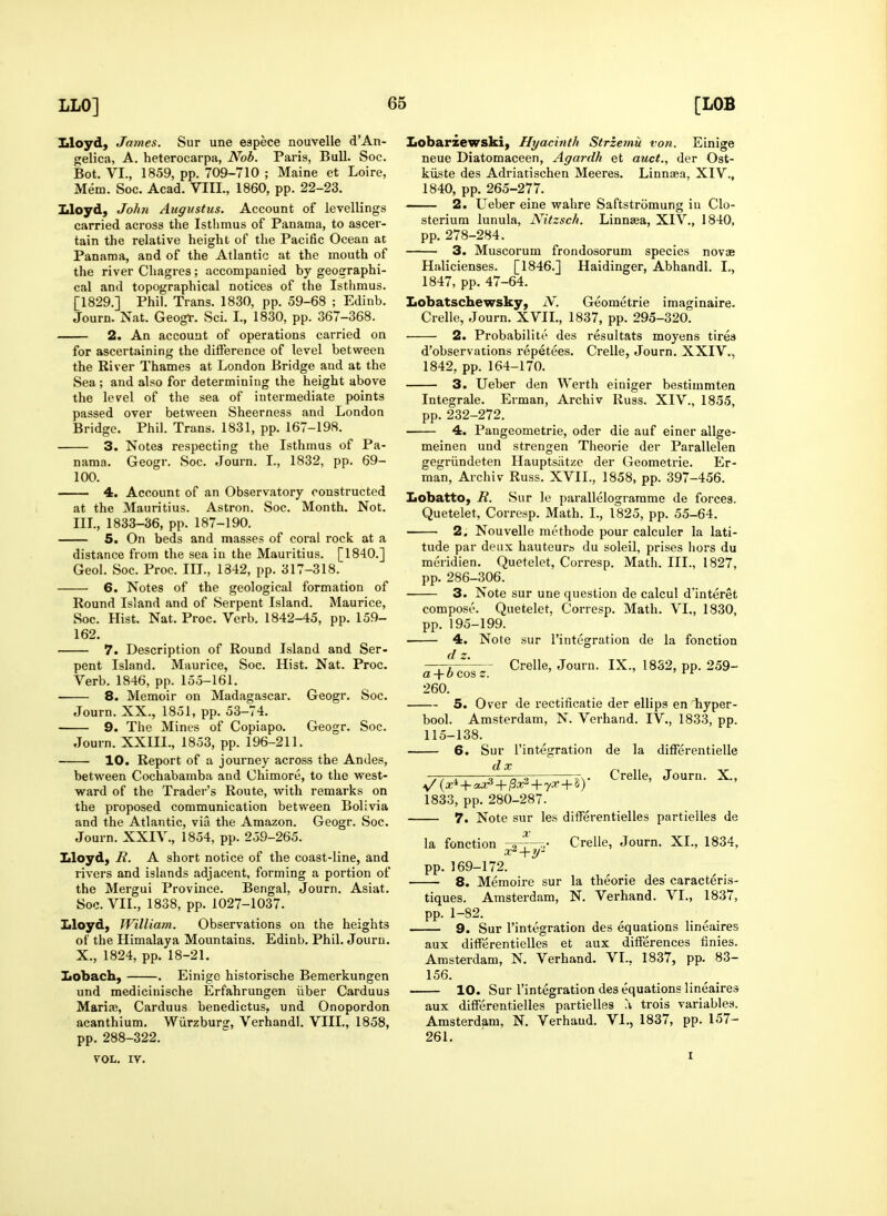 Uoyd, James. Sur une espece nouvelle d'An- gelica, A. heterocarpa, Nob. Paris, Bull. Soc. Bot. VI., 1859, pp. 709-710 ; Maine et Loire, Mem. Soc. Acad. VIII., 1860, pp. 22-23. Uoyd, John Augustus. Account of levellings carried across the Isthmus of Panama, to ascer- tain the relative height of the Pacific Ocean at Panama, and of the Atlantic at the mouth of the river Cliagres ; accompanied by geographi- cal and topographical notices of the Isthmus. [1829.] Phil. Trans. 1830, pp. 59-68 ; Edinb. Journ. Nat. Geogt. Sci. I., 1830, pp. 367-368. 2. An account of operations carried on for ascertaining the difference of level between the River Thames at London Bridge and at the Sea; and also for determining the height above the level of the sea of intermediate points passed over between Sheerness and London Bridge. Phil. Trans. 1831, pp. 167-198. 3. Notes respecting the Isthmus of Pa- nama. Geogr. Soc. Journ. I., 1832, pp. 69- 100. 4. Account of an Observatory constructed at the Mauritius. Astron. Soc. Month. Not. IIL, 1833-36, pp. 187-190. 5. On beds and masses of coral rock at a distance from the sea in the Mauritius. [1840.] Geol. Soc. Proc. III., 1842, pp. 317-318. 6. Notes of the geological formation of Round Island and of Serpent Island. Maurice, Soc. Hist. Nat. Proc. Verb. 1842-45, pp. 159- 162. 7. Description of Round Island and Ser- pent Island. Maurice, Soc. Hist. Nat. Proc. Verb. 1846, pp. 155-161. 8. Memoir on Madagascar. Geogr. Soc. Journ. XX., 1851, pp. 53-74. 9. The Mines of Copiapo. Geogr. Soc. Journ. XXIII., 1853, pp. 196-211. 10. Report of a journey across the Andes, between Cochabamba and Chimore, to the west- ward of the Trader's Route, with remarks on the proposed communication between Bolivia and the Atlantic, via the Amazon. Geogr. Soc. Journ. XXIV., 1854, pp. 259-265. Lloyd, R. A short notice of the coast-line, and rivers and islands adjacent, forming a portion of the Mergui Province. Bengal, Journ. Asiat. Soc. VII., 1838, pp. 1027-1037. Lloyd, William. Observations on the heights of the Himalaya Mountains. Edinb. Phil. Journ. X., 1824, pp. 18-21. Lobach, . Einige historische Bemerkungen und medicinische Erfahrungen iiber Carduus Marire, Carduus benedictus, und Onopordon acanthium. Wiirzburg, Verhandl. VIII., 1858, pp. 288-322. VOL. IV. Lobarzewski, Hyacinth Strzemu von. Einige neue Diatomaceen, Agardh et auct., der Ost- kiiste des Adriatischen Meeres. Linnaea, XIV., 1840, pp. 265-277. — 2. Ueber eine wahre Saftstromung in Clo- sterium lunula, Nitzsch. Linnaea, XIV., 1840, pp. 278-284. 3. Muscorum frondosorum species novae Halicienses. [1846.] Haidinger, Abhandl. I., 1847, pp. 47-64. Lobatschewsky, N. Geometric imaginaire. Crelle, Journ. XVIL, 1837, pp. 295-320. 2. Probabilite des resultats moyens tirea d'observations repetees. Crelle, Journ. XXIV., 1842, pp. 164-170. 3. Ueber den Werth einiger bestimmten Integrale. Erman, Archiv Russ. XIV., 1855, pp. 232-272. 4. Pangeometrie, oder die auf einer allge- meinen und strengen Theorie der Parallelen gegriindeten Hauptsiitze der Geometric. Er- man, Archiv Russ. XVIL, 1858, pp. 397-456. Lobatto, R. Sur le parallelograrame de forces. Quetelet, Corresp. Math. I., 1825, pp. 55-64. 2, Nouvelle methode pour calculer la lati- tude par deux hauteurs du soleil, prises hors du meridien. Quetelet, Corresp. Math. III., 1827, pp. 286-306. 3. Note sur une question de calcul d'interet compose. Quetelet, Corresp. Math. VL, 1830, pp. 195-199. 4. Note sur I'integration de la fonction d z. —7 Crelle, Journ. IX., 1832, pp. 259- a + t< cos z. ' » ' f r 260. 5. Over de rectificatie der ellips en hyper- bool. Amsterdam, N. Verhand. IV., 1833, pp. 115-138. 6. Sur I'integration de la difFerentielle . , o , ,—ttTn- Crelle, Journ. X., 1833, pp. 280-287. 7. Note sur les differentielles partielles de X la fonction ,a ■ ■»• Crelle, Journ. XL, 1834, X -tH' pp. 169-172. 8. Memoire sur la theorie des caracteris- tiques. Amsterdam, N. Verhand. VL, 1837, pp. 1-82. 9. Sur I'integration des equations lineaires aux differentielles et aux differences finies. Amsterdam, N. Verhand. VL, 1837, pp. 83- 156. 10. Sur integration des equations lineaires aux differentielles partielles trois variables. Amsterdam, N. Verhand. VL, 1837, pp. 157- 261. I