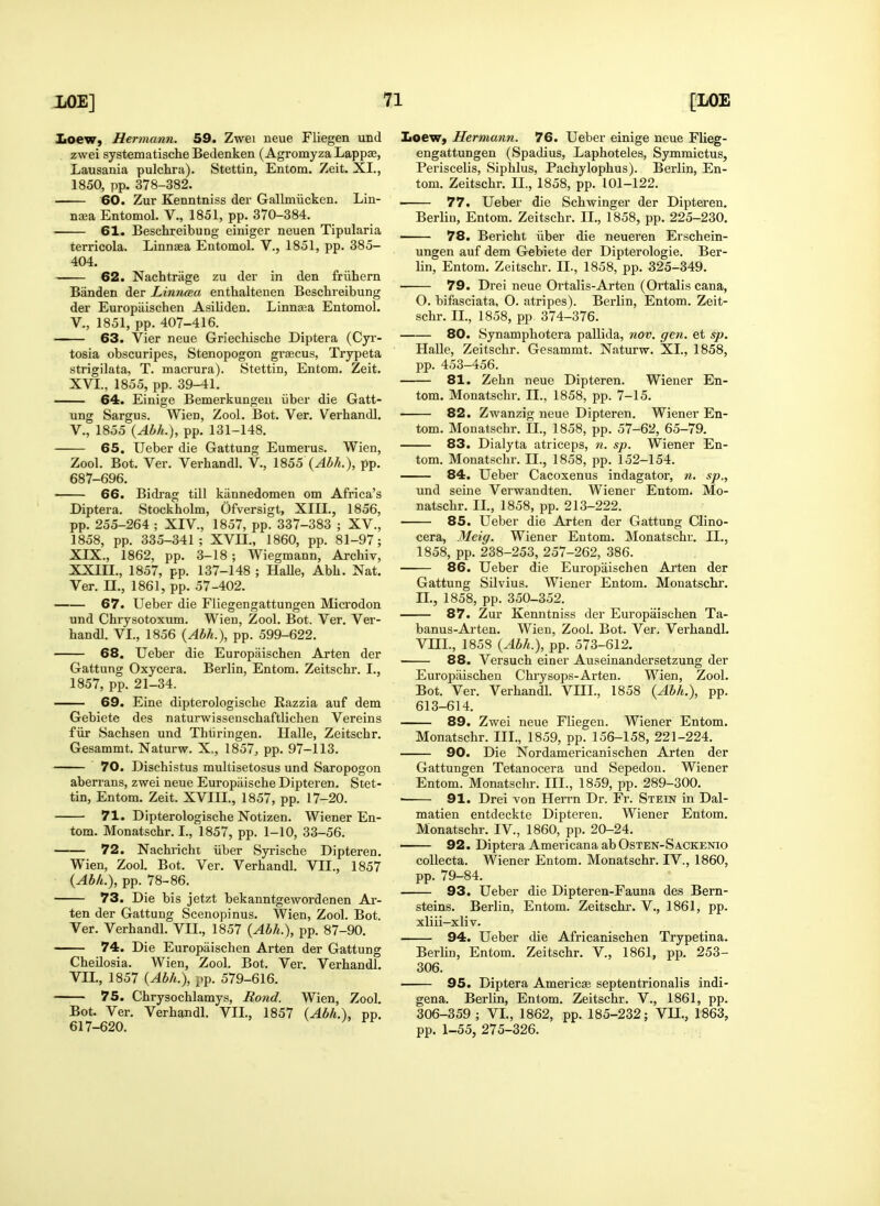 XoeW) Hermann. 59. Zwei neue Fliegen und zwei systematische Bedenken (AgromyzaLappae, Lausania pulchra). Stettin, Entom. Zeit. XL, 1850, pp. 378-382. 60. Zur Kenntniss der Gallmiicken. Lin- naea Entomol. V., 1851, pp. 370-384. 61. Beschreibung einiger neuen Tipularia terricola. Linnaea Entomol. V., 1851, pp. 385- 404. 62. Nachtrage zu der in den friihern Biinden der Linnaa enthaltenen Beschreibung der Europiiischen Asiliden. Linna;a Entomol. v., 1851, pp. 407-416. 63. Vier neue Griecliische Diptera (Cyi'- tosia obscuripes, Stenopogon grajcus, Trypeta strigilata, T. macrura). Stettin, Entom. Zeit. XVI., 1855, pp. 39-41. — 64. Einige Bemerkungeii iiber die Gatt- ung Sargus. Wien, Zool. Bot. Ver. Verhandl. v., 1855 {Abh.), pp. 131-148. 65, Ueber die Gattung Eumerus. Wien, Zool. Bot. Ver. Verhandl. V., 1855 (^M.), pp. 687-696. ■ 66. Bickag till kiinnedomen om Africa's Diptera. Stockholm, Ofversigt, XIII., 1856, pp. 255-264 ; XIV., 1857, pp. 337-383 ; XV., 1858, pp. 335-341; XVII., 1860, pp. 81-97; XIX., 1862, pp. 3-18 ; Wiegmann, Archiv, XXIIL, 1857, pp. 137-148 ; HaUe, Abh. Nat. Ver. n., 1861, pp. 57-402. 67. Ueber die Fliegengattungen Microdon und Chrysotoxum. Wien, Zool. Bot. Ver. Ver- handl. VI., 1856 {Abh.), pp. 599-622. 68. Ueber die Europaischen Arten der Gattung Oxycera. Berlin, Entom. Zeitschr. I., 1857, pp. 21-34. 69. Eine dipterologische Razzia auf dem Gebiete des naturwissenschaftlichen Vereins fiir Sachsen und Thiiringen. Halle, Zeitschr. Gesammt. Naturw. X., 1857, pp. 97-113. 70. Dischistus multisetosus und Saropogon aberrans, zwei neue Europilische Dipteren. Stet- tin, Entom. Zeit. XVIII., 1857, pp. 17-20. 71. Dipterologische Notizen. Wiener En- tom. Monatschr. I., 1857, pp. 1-10, 33-56. 72. Nachrichi iiber Syrische Dipteren. Wien, Zool. Bot. Ver. Verhandl. VII., 1857 {Abh.), pp. 78-86. 73. Die bis jetzt bekanntgewordenen Ar- ten der Gattung Scenopinus. Wien, Zool. Bot. Ver. Verhandl. VII., 1857 {Abh.), pp. 87-90. 74. Die Europaischen Arten der Gattung Cheilosia. Wien, Zool. Bot. Ver. Verhandl. VII., 1857 {Abh.), pp. 579-616. 75. Chrysochlamys, Rond. Wien, Zool. Bot. Ver. Verhandl. VII., 1857 {Abh.), pp. 617-620. Loewj Hermann. 76. Ueber einige neue Flieg- engattungen (Spadius, Laphoteles, Symmictus, Periscelis, Siphlus, Pachylophus). Berlin, En- tom. Zeitschr. II., 1858, pp. 101-122. 77. Ueber die Schwinger der Dipteren. Berlin, Entom. Zeitschr. II., 1858, pp. 225-230. 78. Bericht iiber die neueren Erschein- ungen auf dem Gebiete der Dipterologie. Ber- lin, Entom. Zeitschr. II., 1858, pp. 325-349. 79. Drei neue Ortalis-Arten (Ortalis cana, O. bifasciata, O. atripes). Berlin, Entom. Zeit- schr. IL, 1858, pp, 374-376. 80. Synamphotera pallida, nov. gen. et sp. Halle, Zeitschr. Gesammt. Naturw. XL, 1858, pp. 453-456. 81. Zehn neue Dipteren. Wiener En- tom. Monatschr. II., 1858, pp. 7-15. 82. Zwanzig neue Dipteren. Wiener En- tom. Monatschr. II., 1858, pp. 57-62, 65-79. 83. Dialyta atriceps, n. sp. Wiener En- tom. Monatschr. IL, 1858, pp. 152-154. — 84. Ueber Cacoxenus indagator, n. sp., und seine Verwandten. Wiener Entom. Mo- natschr. IL, 1858, pp. 213-222. 85. Ueber die Arten der Gattung Clino- cera, Meig. Wiener Entom. Monatschr. IL, 1858, pp. 238-253, 257-262, 386. 86. Ueber die Europaischen Arten der Gattung Silvius. Wiener Entom. Monatschr. n., 1858, pp. 350-352. 87. Zur Kenntniss der Europaischen Ta- banus-Arten. Wien, Zool. Bot. Ver. Verhandl. VIIL, 1858 {Abh.), pp. 573-612. 88. Versuch einer Auseinandersetzung der Europaischen Chry sops-Arten. Wien, Zool. Bot. Ver. Verhandl. VIIL, 1858 {Abh.), pp. 613-614. 89. Zwei neue Fliegen. Wiener Entom. Monatschr. III., 1859, pp. 156-158, 221-224. 90. Die Nordamericanischen Arten der Gattungen Tetanocera und Sepedou. Wiener Entom. Monatschr. III., 1859, pp. 289-300. ■ 91. Drei von Herrn Dr. Fr. Stein in Dal- matien entdeckte Dipteren. Wiener Entom. Monatschr. IV., 1860, pp. 20-24. 92. Diptera Americana abOsTEN-SACKENio coUecta. Wiener Entom. Monatschr. IV., 1860, pp. 79-84. 93. Ueber die Dipteren-Fauna des Bern- steins. Berlin, Entom. Zeitschr. V., 1861, pp. xliii-xliv. 94. Ueber die Africanischen Trypetina. Berlin, Entom. Zeitschr. V., 1861, pp. 253- 306. 95. Diptera America septentrionalis indi- gena. Berlin, Entom. Zeitschr. V., 1861, pp. 306-359 ; VL, 1862, pp. 185-232; VU., 1863, pp. 1-55, 275-326.