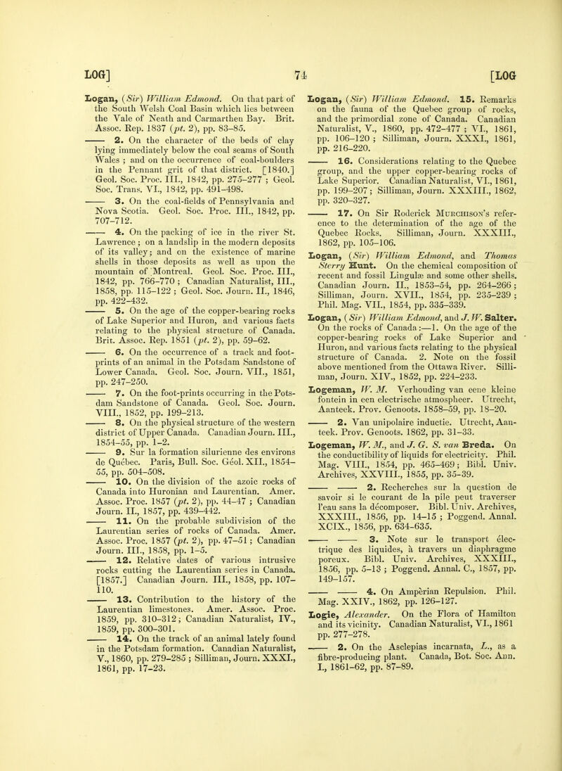 Logan, {Si7') William Edmond. On that part of the South Welsh Coal Basin which lies between the Vale of Neath and Carmarthen Bay. Brit. Assoc. Eep. 1837 {pt. 2), pp. 83-85. 2. On the character of the beds of clay lying immediately below the coal seams of South Wales ; and on the occurrence of coal-boulders in the Pennant grit of that district. [1840.] Geol. Soc. Proc. III., 1842, pp. 275-277 ; Geol. Sec. Trans. VI., 1842, pp. 491-498. 3. On the coal-fields of Pennsylvania and Nova Scotia. Geol. Soc. Proc. III., 1842, pp. 707-712. 4. On the packing of ice in the river St. Lawrence ; on a landslip in the modern deposits of its valley; and on the existence of marine shells in those deposits as well as upon the mountain of 'Montreal. Geol. Soc. Proc. III., 1842, pp. 766-770 ; Canadian Naturalist, III., 1858, pp. 115-122 ; Geol. Soc. Journ. II., 1846, pp. 422-432. 5. On the age of the copper-bearing rocks of Lake Superior and Huron, and various facts relating to the physical structure of Canada. Brit. Assoc. Rep. 1851 {pt. 2), pp. 59-62. 6. On the occurrence of a track and foot- prints of an animal in the Potsdam Sandstone of Lower Canada. Geol. Soc. Journ. VII., 1851, pp. 247-250. 7. On the foot-prints occurring in the Pots- dam Sandstone of Canada. Geol. Soc. Journ. VIIL, 1852, pp. 199-213. 8. On the physical structure of the western district of Upper Canada. Canadian Journ. III., 1854-55, pp. 1-2. — 9. Sur la formation silurienne des environs de Quebec. Paris, Bull. Soc. Geol.XIL, 1854- 55, pp. 504-508. 10. On the division of the azoic rocks of Canada into Huronian and Laurentian. Amer. Assoc. Proc. 1857 (j)t. 2), pp. 44-47 ; Canadian Journ. IL, 1857, pp. 439-442. H. On the probable subdivision of the Laurentian series of rocks of Canada. Amer. Assoc. Proc. 1857 (pf. 2), pp. 47-51 ; Canadian Journ. III., 1858, pp. 1-5. 12. Relative dates of vaiious intrusive rocks cutting the Laurentian series in Canada. [1857.] Canadian Journ. IIL, 1858, pp. 107- 110. 13. Contribution to the history of the Laurentian limestones. Amer. Assoc. Proc. 1859, pp. 310-312; Canadian Naturalist, IV., 1859, pp. 300-301. 14. On the track of an animal lately found in the Potsdam formation. Canadian Naturalist, v., 1860, pp. 279-285 ; Silliman, Jom-n. XXXL, 1861, pp. 17-23. Logan, (Sir) William Edmond. 15. Remarks on the fauna of the Quebec group of rocks, and the primordial zone of Canada. Canadian Naturalist, V., 1860, pp. 472-477 ; VL, 1861, pp. 106-120 ; Silliman, Journ. XXXL, 1861, pp. 216-220. 16. Considerations relating to the Quebec group, and the upper copper-bearing rocks of Lake Superior. Canadian Naturalist, VI., 1861, pp. 199-207; Silliman, Journ. XXXIIL, 1862, pp. 320-327. 17. On Sir Roderick Murchison's refer- ence to the determination of the age of the Quebec Rocks. Silliman, Journ. XXXIIL, 1862, pp. 105-106. Logan, {Sir) William Edmond, and Thomas Sterry Hunt. On the chemical composition of recent and fossil Lingulce and some other shells. Canadian Journ. II., 1853-54, pp. 264-266; Silliman, Journ. XVIL, 1854, pp. 235-239 ; Phil. Mag. VIL, 1854, pp. 335-339. Logan, {Sir) William Edmond, and J. W. Salter. On the rocks of Canada:—1. On the age of the copper-bearing rocks of Lake Superior and Huron, and various facts relating to the physical structure of Canada. 2. Note on the fossil above mentioned fi'om the Ottawa River. Silli- man, Journ. XIV., 1852, pp. 224-233. Logeman, W. M. Verhouding van eene kleine fontein in een electrische atmospheer. Utrecht, Aanteek. Prov. Genoots. 1858-59, pp. 18-20. 2. Van unipolaire inductie. Utrecht, Aan- teek. Prov. Genoots. 1862, pp. 31-33, Logeman, W. M., and J. G. S. van Breda. On the conductibility of liquids for electricity. Phil. Mag. VIIL, 1854, pp. 465-469; Bibl. Univ. Archives, XXVIIL, 1855, pp. 35-39. • 2. Recherches sur la question de savoir si le courant de la pile pent traverser I'eau sans la decomposer. Bibl. Univ. Archives, XXXIIL, 1856, pp. 14-15 ; Poggend. Annal. XCIX., 1856, pp. 634-635. . 3. Note sur le transport elec- trique des liquides, a travers un diaphragme poreux. Bibl. Univ. Archives, XXXIIL, 1856, pp. 5-13 ; Poggend. Annal. C, 1857, pp. 149-157. 4. On Amperian Repulsion. Phil. Mag. XXIV., 1862, pp. 126-127. Logie, Alexander. On the Flora of Hamilton and its vicinity. Canadian Naturalist, VL, 1861 pp. 277-278. — 2. On the Asclepias incarnata, L., as a fibre-producing plant. Canada, Bot. Soc. Ann. L, 1861-62, pp. 87-89.