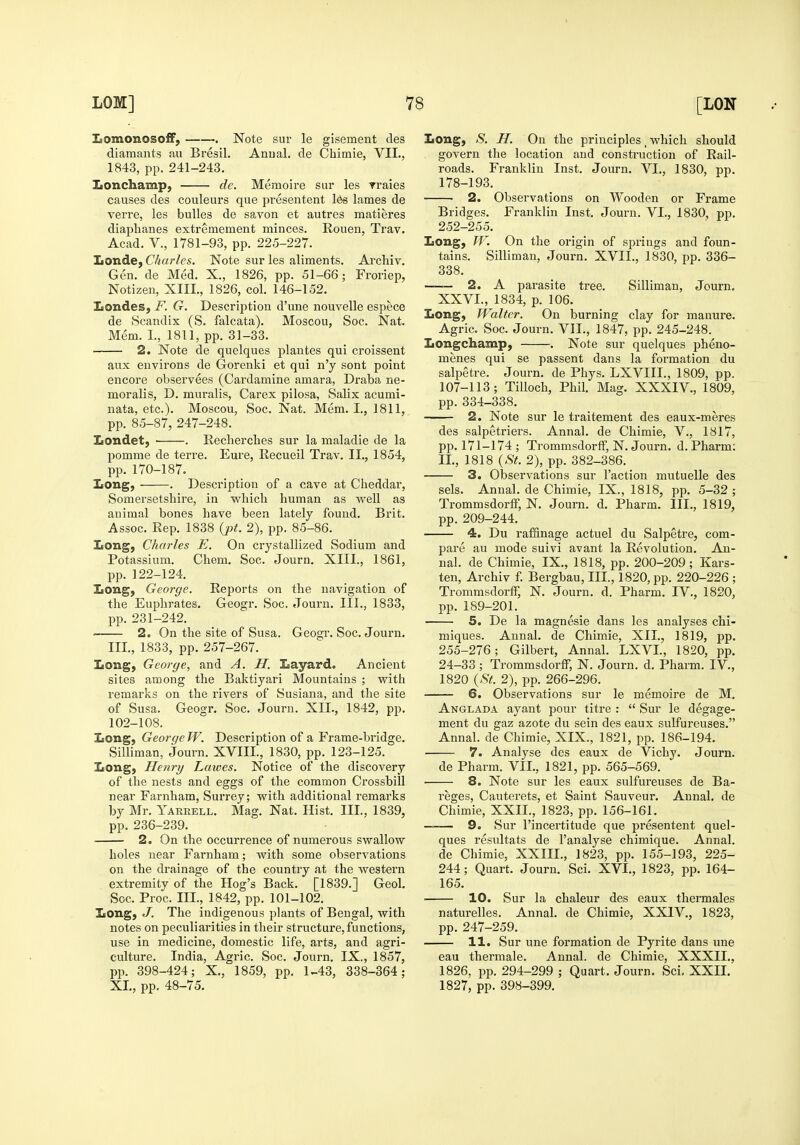 laomonosoff, Note sur le gisement des diamants au Bresil. Anual. de Chimie, VIL, 1843, pp. 241-243. Iionchamp, de. Memoire sur les traies causes des couleurs que jiresentent Ids lames de vei're, les bulles de savon et autres matieres diaplianes extremement minces. Rouen, Trav. Acad, v., 1781-93, pp. 225-227. IiOnde, Charles. Note sur les aliments. Archiv. Gen. de Med. X., 1826, pp. 51-66; Froriep, Notizen, XIII., 1826, col. 146-152. ZiOndes, F. G. Descrijitiou d'une nouvelle espece de Scandix (S. falcata). Moscou, Soc. Nat. Mem. L, 1811, pp. 31-33. 2. Note de quelques plantes qui croissent aux environs de Gorenki et qui n'y sont point encore observees (Cardamine amara, Draba ne- moralis, D. muralis, Carex pilosa, Salix acumi- nata, etc.). Moscou, Soc. Nat. Mem. I., 1811, pp. 85-87, 247-248. Londet, . Keclierches sur la maladle de la pomme de terre. Eure, Recueil Trav. II,, 1854, pp. 170-187. IiOng, . Description of a cave at Cheddar, Somersetshire, in which human as well as animal bones have been lately found. Brit. Assoc. Rep. 1838 {pt. 2), pp. 85-86. Long, Charles E. On crystallized Sodium and Potassium. Chem. Soc. Journ. XIII., 1861, pp. 122-124. IiOng, George. Reports on the navigation of the Euphrates. Geogr. Soc. eTourn. III., 1833, pp. 231-242. • 2. On the site of Susa. Geogr. Soc. Journ. III., 1833, pp. 257-267. Iiong, George, and A. H. Layard. Ancient sites among the Baktiyari Mountains ; with remarks on the rivers of Susiana, and the site of Susa. Geogr. Soc. Journ. XII., 1842, pp. 102-108. Eong, George W. Description of a Frame-bridge. Silliman, Journ. XVIII., 1830, pp. 123-125. Iiong, Henry Laives. Notice of the discovery of the nests and eggs of the common Crossbill near Farnham, Surrey; with additional remarks by Mr. Yarrell. Mag. Nat. Hist. III., 1839, pp. 236-239. 2. On the occurrence of numerous swallow holes near Farnham; with some observations on the drainage of the country at the western extremity of the Hog's Back. [1839.] Geol. Soc. Proc. III., 1842, pp. 101-102. XtOng, J. The indigenous plants of Bengal, with notes on peculiarities in their structure, functions, use in medicine, domestic life, arts, and agri- culture. India, Agric. Soc. Journ. IX., 1857, pp. 398-424; X., 1859, pp. 1^43, 338-364; XL, pp. 48-75. Long, S. H. On the principles, which should govern the location and construction of Rail- roads. Franklin Inst. Journ. VI., 1830, pp. 178-193. 2. Observations on Wooden or Frame Bridges. Franklin Inst. Journ. VI., 1830, pp. 252-255. Long, W. On the origin of springs and foun- tains. Silliman, Journ. XVII., 1830, pp. 336- 338. —— 2. A parasite tree. Silliman, Journ. XXVI., 1834, p. 106. Long, Walter. On burning clay for manure. Agric. Soc. Journ. VIL, 1847, pp. 245-248. Longchamp, . Note sur quelques pheno- menes qui se passent dans la formation du salpetre. Journ. de Phys. LXVIIL, 1809, pp. 107-113; TiUoch, Phil. Mag. XXXIV., 1809, pp. 334-338. 2. Note sur le traitement des eaux-meres des salpetriers. Annal. de Chimie, V., 1817, pp. 171-174 ; Trommsdorff, N. Journ, d. Pharm: IL, 1818 {St. 2), pp. 382-386. 3. Observations sur Taction mutuelle des sels. Annal. de Chimie, IX., 1818, pp. 5-32 ; Trommsdorff, N. Journ. d. Pharm. III., 1819, pp. 209-244. 4. Du rafflnage actuel du Salpetre, com- pare au mode suivi avant la Revolution. An- nal. de Chimie, IX., 1818, pp. 200-209; Kars- ten, Archiv f. Bergbau, III., 1820, pp. 220-226 ; Trommsdorff, N. Journ. d. Pharm. IV., 1820, pp. 189-201. 5. De la magnesie dans les analyses chi- miques. Annal. de Chimie, XIL, 1819, pp. 255-276; Gilbert, Annal. LXVL, 1820, pp. 24-33 ; Trommsdorff, N. Journ. d. Pharm. IV., 1820 {St. 2), pp. 266-296. 6. Observations sur le memoire de M. Anglada ayant pour titre :  Sur le degage- ment du gaz azote du sein des eaux sulfureuses. Annal. de Chimie, XIX., 1821, pp. 186-194. 7. Analyse des eaux de Vichy. Journ. de Pharm. VIL, 1821, pp. 565-569. 8. Note sur les eaux sulfureuses de Ba- reges, Cauterets, et Saint Sauveur. Annal. de Chimie, XXII., 1823, pp. 156-161. —— 9. Sur I'incertitude que presentent quel- ques resultats de I'analyse chimique. Annal. de Chimie, XXIIL, 1823, pp. 155-193, 225- 244; Quart. Journ. Sci. XVL, 1823, pp. 164- 165. 10. Sur la chaleur des eaux thermales naturelles. Annal. de Chimie, XXIV., 1823, pp. 247-259. H. Sur une formation de Pyrite dans une eau thermale. Annal. de Chimie, XXXIL, 1826, pp. 294-299 ; Quart. Journ. Sci, XXIL 1827, pp. 398-399.