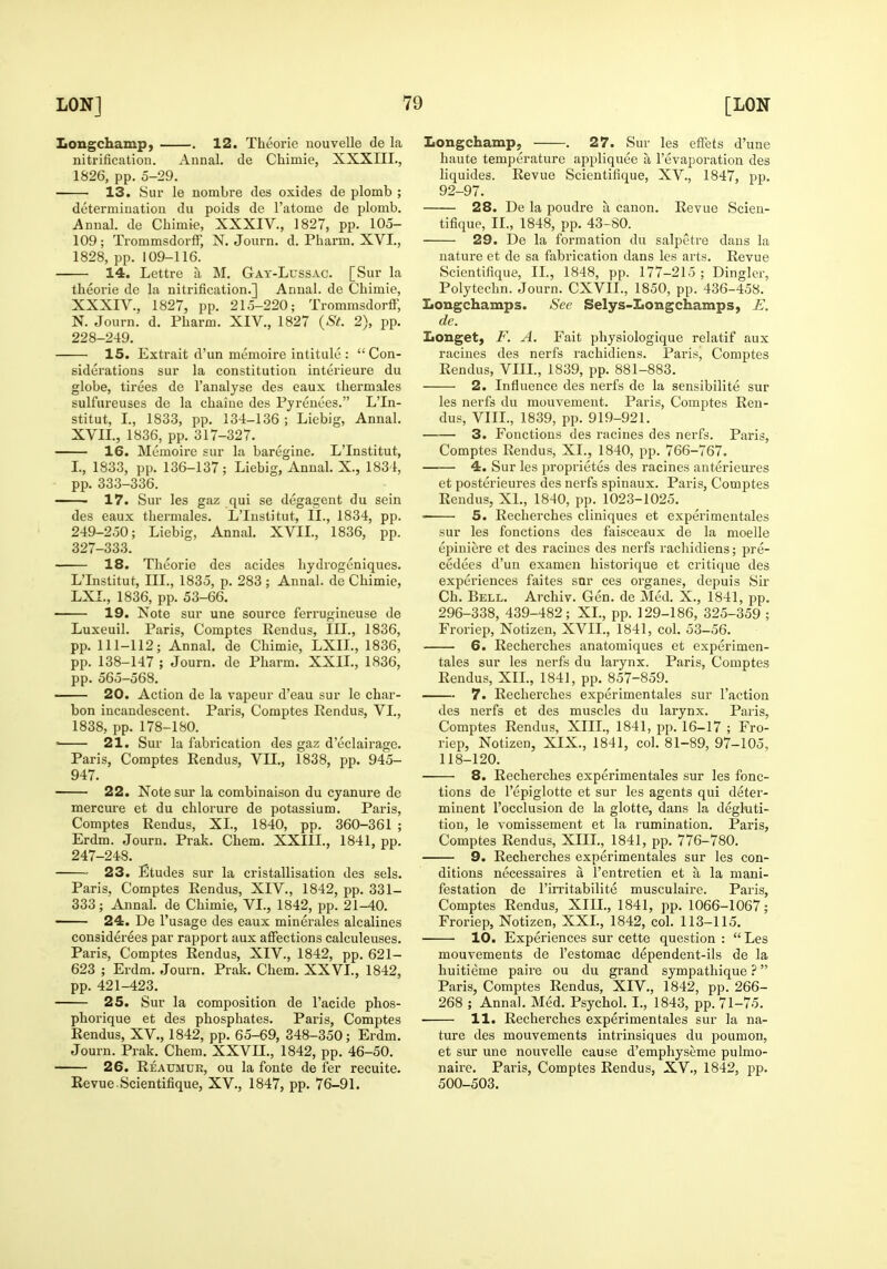 Longchamp, . 12. Theorie uouvelle de la nitrification. Annal. de Chimie, XXXIIL, 1826, pp. 5-29. 13. Sur le nombre des oxides de plomb ; determination du poids de I'atome de plomb. Annal. de Chimie, XXXIV., 1827, pp. 105- 109 ; TrommsdorfF, N. Jonrn. d. Pharm. XVI., 1828, pp. 109-116. 14. Lettre a M. Gay-Lussac. [Sur la theorie de la nitrification.] Annal. de Chimie, XXXIV.. 1827, pp. 215-220; Trommsdorff, N. Journ. d. Pharm. XIV., 1827 {St. 2), pp. 228-249. 15. Extrait d'un memoire intitule :  Con- siderations sur la constitution interieure du globe, tirees de I'analyse des eaux thermales sulfureuses do la chaine des Pyrenees. L'ln- stitut, I., 1833, pp. 134-136 ; Liebig, Annal. XVII., 1836, pp. 317-327. 16. Memoire sur la baregine. L'Institut, I., 1833, pp. 136-137; Liebig, Annal. X., 1834, pp. 333-336. • 17. Sur les gaz qui se degagent du sein des eaux thermales. L'Institut, II., 1834, pp. 249-250; Liebig, Annal. XVII., 1836, pp. 327-333. 18. Theorie des acides hydrogeniques. L'Institut, III., 1835, p. 283 ; Annal. de Chimie, LXL, 1836, pp. 53-66. 19. Note sur une source ferrugiueuse de Luxeuil. Paris, Comptes Rendus, III., 1836, pp. 111-112; Annal. de Chimie, LXIL, 1836, pp. 138-147 ; Journ. de Pharm. XXIL, 1836, pp. 565-568. 20. Action de la vapeur d'eau sur le char- bon incandescent. Paris, Comptes Rendus, VI., 1838, pp. 178-180. ' 21. Sur la fabrication des gaz d'eclairage. Paris, Comptes Rendus, VII., 1838, pp. 945- 947. 22. Note sur la combinaison du cyanure de mercm-e et du chlorure de potassium. Paris, Comptes Rendus, XL, 1840, pp. 360-361 ; Erdm. Journ. Prak. Chem. XXIIL, 1841, pp. 247-248. 23. Etudes sur la cristallisation des sels. Paris, Comptes Rendus, XIV., 1842, pp. 331- 333; Annal. de Chimie, VI., 1842, jjp. 21-40. '■ 24. De I'usage des eaux minerales alcalines considerees par rapport aux affections calculeuses. Paris, Comptes Rendus, XIV., 1842, pp. 621- 623 ; Erdm. Journ. Prak. Chem. XXVI., 1842, pp. 421-423. 25. Sur la composition de I'acide phos- phorique et des phosphates. Paris, Comptes Rendus, XV., 1842, pp. 65-69, 348-350; Erdm. Journ. Prak. Chem. XXVn., 1842, pp. 46-50. 26. Reaumur, ou la fonte de fer recuite. Revue Scientifique, XV., 1847, pp. 76-91. Longchamp, . 27. Sur les effets d'une haute temperature appliquee a revaporation des liquides. Revue Scientifique, XV., 1847, pp. 92-97. 28. De la poudre a canon. Revue Scien- tifique, II., 1848, pp. 43-80. 29. De la formation du salpetre dans la nature et de sa fabrication dans les arts. Revue Scientifique, IL, 1848, pp. 177-215 ; Dingier, Polytechn. Journ. CXVIL, 1850, pp. 436-458. Longchamps. See Selys-Longchamps, J^. de. Longet, F. A. Fait physiologique relatif aux raciues des nerfs rachidiens. Paris, Comptes Rendus, VIIL, 1839, pp. 881-883. 2. Influence des nerfs de la sensibilite sur les nerfs du mouvement. Paris, Comptes Ren- dus, VIIL, 1839, pp. 919-921. 3. Fonctious des racines des nerfs. Paris, Comptes Rendus, XL, 1840, pp. 766-767. 4. Sur les proprietes des racines anterieures et posterieures des nerfs spinaux. Paris, Comptes Rendus, XL, 1840, pp. 1023-1025. 5. Recherches cliniques et experimentales sur les fonctions des faisceaux de la moelle epiniere et des racines des nerfs rachidiens; pre- cedees d'un examen historique et critique des experiences faites snr ces organes, depuis Sir Ch. Bell. Archiv. Gen. de Med. X., 1841, pp. 296-338, 439-482; XL, pp. 129-186, 325-359 ; Froriep, Notizen, XVII., 1841, col. 53-56. 6. Recherches anatomiques et experimen- tales sur les nerfs du larynx. Paris, Comptes Rendus, XIL, 1841, pp. 857-859. 7. Recherches experimentales sur Taction des nerfs et des muscles du larynx. Paris, Comptes Rendus, XIII., 1841, pp. 16-17 ; Fro- riep, Notizen, XIX., 1841, col. 81-89, 97-105, 118-120. 8. Recherches experimentales sur les fonc- tions de I'epiglotte et sur les agents qui deter- minent I'occlusion de la glotte, dans la degluti- tion, le vomissement et la rumination. Paris, Comptes Rendus, XIIL, 1841, pp. 776-780. 9. Recherches experimentales sur les con- ditions necessaires a I'entretien et a la mani- festation de I'imtabilite musculaire. Paris, Comptes Rendus, XIIL, 1841, pp. 1066-1067; Froriep, Notizen, XXL, 1842, col. 113-115. 10. Experiences sur cette question :  Les mouvements de I'estomac dependent-ils de la huitieme paire ou du grand sympathique ? Paris, Comptes Rendus, XIV., 1842, pp. 266- 268 ; Annal. Med. Psychol. I., 1843, pp. 71-75. 11. Recherches experimentales sur la na- ture des mouvements intrinsiques du poumon, et sur une nouvelle cause d'emphyseme pulmo- naire. Paris, Comptes Rendus, XV., 1842, pp. 500-503.