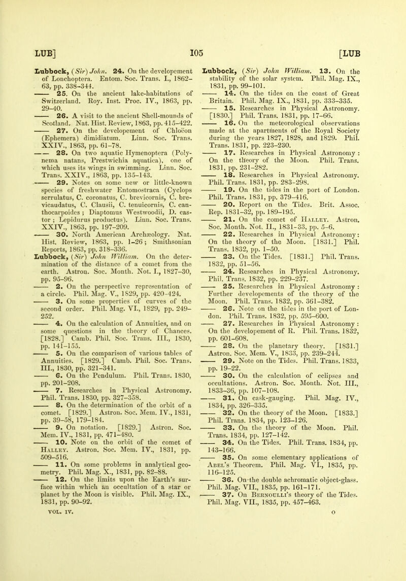 Lubbock, (Sir) John. 24. On the developement of Lonchoptera. Entom. Soc. Trans. I., 1862- 63, pp. 338-344. 25. On the ancient lake-habitations of Switzerland. Roy. Inst. Proc. IV., 1863, pp. 29-40. 26. A visit to the ancient Shell-mounds of Scotland. Nat. Hist. Review, 1863, pp. 41,3-422. 27. On the developement of Chloeon (Ephemera) dimidiatum. Linn. Soc. Trans. XXIV., 1863, pp. 61-78. 28. On two aquatic Hymenoptera (Po!y- nema natans, Prestwichia aquatica), one of which uses its wings in swimming. Linn, Soc, Trans. XXIV., 1863, pp. 135-143. 29. Notes on some new or little-known species of freshwater Entomostraca (Cyclops serrulatus, C. coronatus, C. brevicornis, C. bre- vicaudatus, C. Clausii, C. tenuicornis, C. can- thocarpoides ; Dia23tomus Westwoodii, D. cas- tor ; Lepidurus productus). Linn. Soc. Trans. XXIV., 1863, pp. 197-209. 30. North American Archasology. Nat. Hist. Review, 1863, pp. 1-26; Smithsonian Reports, 1863, pp. 318-336. Lubbock, ('SiV) John William. On the deter- mination of the distance of a comet from the earth. Astron. Soc. Month. Not. I., 1827-30, pp. 95-96. —— 2. On the perspective representation of a circle. Phil. Mag. V., 1S29, pp. 420-424. 3. On some properties of curves of the second order. Phil. Mag, VL, 1829, pp. 249- 252. 4. On the calculation of Annuities, and on some questions in the theory of Chances. [1828.] Camb. Phil. Soc. Trans. IIL, 1830, pp. 141-155. 5. On the comparison of various tables of Annuities. [1829.] Camb. Phil. Soc. Trans. III., 1830, pp. 321-341. 6. On the Pendulum. Phil. Trans. 1830, pp. 201-208. ■ 7. Researches in Physical Astronomy. Phil. Trans. 1830, pp. 327-358. 8. On the determination of the orbit of a comet. [1829.] Astron. Soc. Mem. IV., 1831, pp. 39-58, 179-184. 9. On notation, [1829.] Astron. Soc. Mem. IV., 1831, pp. 471-480. 10. Note on the orbit of the comet of Halley. Astron. Soc. Mem. IV., 1831, pp. 509-516. 11. On some problems in analytical geo- metry. Phil. Mag. X., 1831, pp. 82-88. 12. On the limits upon the Earth's sur- face within which an occultation of a star or planet by the Moon is visible. Phil. Mag. IX., 1831, pp. 90-92. VOL. IV. Lubbock, {Sir') John William. 13. On the stability of the solar system. Phil. Mag. IX., 1831, pp. 99-101. 14. On the tides on the coast of Great Britain. Phil. Mag. IX., 1831, pp. 333-335. 15. Researches in Physical Astronomy. [1830.] Phil. Trans. 1831, pp. 17-66. 16. On the meteorological observations made at the apartments of the Royal Society during the years 1827, 1828, and 1829. Phil. Trans. 1831, pp. 223-230. 17. Researches in Physical Astronomy : On the theory of the Moon, Phil. Trans. 1831, pp.231-282. 18. Researches in Physical Astronomy. Phil. Trans. 1831, pp. 283-298. 19. On the tides in the port of London. Phil. Trans. 1831, pp. 379-416. 20. Report on the Tides. Brit. Assoc. Rep. 1831-32, pp. 189-195. 21. On the comet of Halley. Astron. Soc. Month. Not. II., 1831-33, pp. 5-6. 22. Researches in Physical Astronomy: On the theory of the Moon. [1831.] Phil. Trans. 1832, pp. 1-50. 23. On the Tides. [1831.] Phil. Trans. 1832, pp. 51-56. 24. Researches in Physical Astronomy. Phil. Trans. 1832, pp. 229-237. . 25. Researches in Physical Astronomy : Further developements of the theory of the Moon. Phil. Trans. 1832, pp. 361-382. 26. Note on the tides in the port of Lon- don. Phil. Trans. 1832, pp. 595-600. 27. Researches in Physical Astronomy : On the developement of R. Phil. Trans. 1832, pp. 601-608. 28. On the planetary theory. [1831.] Astron. Soc. Mem. V., 1833, pp. 239-244. 29. Note on the Tides. Phil. Trans. 1833, pp. 19-22. 30. On the calculation of eclipses and occultations. Astron. Soc. Month. Not. III., 1833-36, pp. 107-108. 31. On cask-gauging. Phil. Mag. IV., 1834, pp. 326-335. 32. On the theory of the Moon. [1833.] Phil. Trans. 1834, pp. 123-126. 33. On the theory of the Moon. Phil. Trans. 1834, pp. 127-142. 34. On the Tides. PhU. Trans. 1834, pp. 143-166. 35. On some elementary applications of Abel's Theorem. Phil. Mag. VI., 1835, pp. 116-125. 36. On-the double achromatic object-glass. Phil. Mag. VIL, 1835, pp. 161-171. . 37. On Bernoulli's theory of the Tides. Phil. Mag. VIL, 1835, pp. 457-463. o