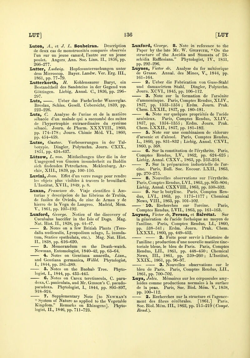 LutoA, A., et J. L. Soubeiran. Description de deux cas de monstruosites compares observes I'un sur uu jeune canaid, I'autre sur un jeune poulet. Angers, Ann. Soc. Linn. II., 1856, pp. 266-277. Iiutter, Ludwig. Hopfenuntersuchungen unter dem Microscop. Bayer. Landw. Ver. Erg. III., 1861, pp. 77-79. Lutterkorth, H. Kohlensaurer Baryt, ein Bestandtheil des Sandsteins in der Gegend von Gottingen. Liebig, Annal. C, 1856, pp. 296- 297. Lutz, Ueber das Fuchs'ische Wasserglas. Breslau, Schles. Gesell. Uebersicht, 1839, pp. 223-226. Lutz, C. Analyse de I'urine et de la matiere sebacee d'un malade qui a succombe des suites de I'hypertrophie extraordinaire du systems sebace. Journ. de Pharm. XXXVIII., 1860, pp. 174-178; Journ. Chimie Med. VI., 1860, pp. 454-459. lautze, Gustav. Verbesserungeu in der Tal- botypie. Dingier, Polytechn. Journ. CXIX., 1851, pp. 434-437. IiutzoW) L. voii. Mittheilungen iiber die in der Umgegend von Gnoien insonderheit zu Boddiu sieh fiudenden Petrefacten. Meklenburg, Ar- chiv, XIII., 1859, pp. 100-110. Luvini, Jean. EfFet d'un verre rouge pour rendre les objets plus visibles a travers le brouillard. L'Institut, XVII., 1849, p. 8. Luxan, Francisco de. Viaje cientifico a Ass- turias y descripcion de las fabricas de Trubia, de fusiles de Oviedo, de zinc de Arnau y de hierro de la Vega de Langreo. Madrid, Mem. v., 1861, pp. 105-192. Iiuxford, George. Notice of the discovery of Cucubalus baccifer in the Isle of Dogs. Mag. Nat. Hist. II., 1838, pp. 44-47. 2. Notes on a few British Plants (Tees- dalia nudicaulis, Lycopodium selago, L. inunda- tum, Statice spathulata, etc.). Mag. Nat. Hist. II., 1838, pp. 616-620. 3. Memorandum on the Death-watch. Newman, Entomologist, 1840-42, pp. 63-64. 4. Notes on Gentiana amarella. Linn., and Gentiana germanica, Willd. Phytologist, I., 1844, pp. 381-389. 5. Notes on the Baobab Tree. Phyto- logist, I., 1844, pp. 433-445. 6. Notes on Carex teretiuscula, C. para- doxa, C. paniculata, and Mr. Gibson's C. pseudo- paradoxa. Phytologist, I., 1844, pp. 895-897, 918-924. 7. Supplementary Note [to Newman's  System of Nature as applied to the Vegetable Kingdom. Remarks on Rhizogensl. Phyto- logist, II., 1846, pp. 711-723. Luxford, George. 8. Note in reference to the Paper by the late Mr. W. Griffith,  On the structure of the Ascidia and Stomata of Di- schidia Rafflesiana. Phytologist, IV., 1851, pp.292-296. Luynes, Victor de. Analyse du fer meteorique de Grasse. Annal. des Mines, V., 1844, pp. 161-164. 2. Ueber die Fabrication von Guss-Stahl uud daraascirtem Stahl. Dingier, Polytechn. Journ. XCVI., 1845, pp. 106-112. 3. Note sur la formation de I'arsenite d'ammoniaque. Paris, Comptes Rendus, XLIV., 1857, pp. 1353-1354 ; Erdm. Journ. Prak. Chem. LXXIL, 1857, pp. 180-181. 4. Note sur quelques proprietes de I'acide arsenieux. Paris, Comptes Rendus, XLIV., 1857, pp. 1354-1355; Erdm. Journ. Prak. Chem. LXXIL, 1857, pp. 181-182. —— 5. Note sur une combinaison de chlorure d'arsenic et d'alcool. Paris, Comptes Rendus, L., 1860, pp. 831-832 ; Liebig, Annal. CXVL, 1860, p. 368. ■ 6. Sur la constitution de I'erythrite. Paris, Comptes Rendus, LV., 1862, pp. 624-625 ; Liebig, Annal. CXXV., 1863, pp. 252-254. 7. Sur la preparation industrielle de I'or- cine. Paris, Bull. Soc. Encour. LXIL, 1863, pp. 270-275. 8. Nouvelles observations sur I'erythrite. Paris, Comptes Rendus, LVL, 1863, pp. 803-804; Liebig, Annal. CXXVIIL, 1863, pp. 330-332. 9. Sur le butylene. Paris, Comptes Ren- dus, LVL, 1863, pp. 1175-1177 ; Chemical News, VIIL, 1863, pp. 101-102. 10. Recherches sur I'orcine. Paris, Comptes Rendus, LVIL, 1863, pp. 161-163. Luynes, Victor de, Persoz, et Salv^tat. Sur la generation de I'acide fuchsique au moyen de I'aniline. Paris, Comptes Rendus, LL, 1860, pp. 538-541 ; Erdm. Journ. Prak. Chem. LXXXL, 1860, pp. 449-452. 2. Faits pour servir a I'histoire de I'aniline ; production d'une nouvelle matiere tinc- toriale bleue, le bleu de Paris. Paris, Comptes Rendus, LIL, 1861, pp. 448-450; Chemical News, IIL, 1861, pp. 259-260; L'Institut, XXIX., 1861, pp. 96-97. 3. Nouvelles observations sur le bleu de Paris. Paris, Comptes Rendus, LIL, 1861, pp. 700-702. Iiuys, Jules. Memoires sur les cdrpuscules amy- loides comme productions normales a la surface de la peau. Paris, Soc. Biol. Mem. V., 1858, pp. 100-112. 2. Recherches sur la structme et I'agence- ment des fibres cerebrales. [1861.] Paris, Soc. Biol. Mem. IIL, 1862, pp. 215-219 {Compt. Rend.).