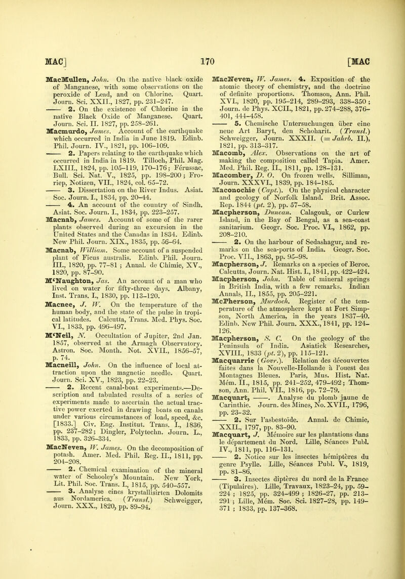 MacMuUen, John. On the native black oxide of Manganese, with some observations on the peroxide of Lead, and on Chlorine. Quart. Jouru. Sci. XXII., 1827, pp. 231-247. 2. On the existence of Chlorine in the native Black Oxide of Manganese. Quart. Journ. Sci. II. 1827, pp. 258-261. Macmardo, James. Account of the earthquake which occurred in India in June 1819. Edinb. Phil. Journ. IV., 1821, pp. 106-109. 2. Papers relating to the earthquake which occurred in India in 1819. Tilloch, Phil. Mag. LXIII, 1824, pp. 105-119, 170-176; Ferussac, Bull. Sci. Nat. v., 1825, pp. 198-200; Fro- riep, Notizen, VII., 1824, col. 65-72. 3. Dissertation on the River Indus. Asiat. Soc. Journ. I., 1834, pp. 20-44. 4. An account of the country of Sindh. Asiat. Soc. Journ. I., 1834, pp. 223-257. Macnab, James. Account of some of the rarer plants observed during an excursion in the United States and the Canadas in 1834. Edinb. New Phil. Journ. XIX., 1835, pp. 56-64. Macnab, William. Some account of a suspended plant of Ficus australis. Edinb. Phil. Journ. m., 1820, pp. 77-81 ; Annal. de Chimie, XV., 1820, pp. 87-90. M<Naughton, Jas. An account of a man who lived on water for fifty-three days. Albany, Inst. Trans. I., 1830, pp. 113-120. IVEacnee, J. W, On the temperature of the human body, and the state of the pulse in tropi- cal latitudes. Calcutta, Trans. Med. Phys. Soc. VI., 1833, pp. 496-497. McNeil, N. Occultation of Jupiter, 2nd Jan. 1857, observed at the Armagh Observatory. Astron. Soc. Month. Not. XVII., 1856-57, p. 74.^ Macneill, John. On the influence of local at- traction upon the magnetic needle. Quart. Journ. Sci. XV., 1823, pp. 22-23. 2. Recent canal-boat experiments.—De- scription and tabulated results of a series of experiments made to ascertain the actual trac- tive power exerted in drawing boats on canals under various circumstances of load, speed, &c. [1833.] Civ. Eng. Institut. Trans. I., 1836, pp. 237-282; Dingier, Polytechn. Journ. L., 1833, pp.326-334. MacNeven, W. James. On the decomposition of potash. Amer. Med. Phil. Reg. IL, 1811, pp. 204-208. 2. Chemical examination of the mineral water of Schooley's Mountain. New York, Lit. Phil. Soc. Trans. I., 1815, pp. 540-557. 3. Analyse eines kiystallisirten Dolomits aus Nordamerica. {Transl.) Schweio-o'er, Journ. XXX., 1820, pp. 89-94. MacNeven, W. James. 4. Exposition of the atomic theory of chemistry, and the doctrine of definite proportions. Thomson, Ann. Phil. XVI., 1820, pp. 195-214, 289-293, 338-350 ; Journ. de Phys. XCIL, 1821, pp. 274-288, 376- 401, 444-458. 5. Chemische Untersuchungen iiber eine neue Art Baryt, den Schoharit. (Transl.) Schweigger, Journ. XXXII. (= Jahrb. II.), 1821, pp. 313-317. Macomb, Alex. Observations on the art of making the composition called Tapia. Amer. Med. Phil. Reg. II., 1811, pp. 128-131. Macomber, D. 0. On frozen wells. SiUiman, Journ. XXXVI., 1839, pp. 184-185. Maconochie (Capi.). On the physical character and geology of Norfolk Island. Brit. Assoc. Rep. 1844 (pt. 2), pp. 57-58. Macpherson, Duncan. Calagouk, or Curlew Island, in the Bay of Bengal, as a sea-coast sanitarium. Geogr. Soc. Proc. VI., 1862, pp. 208-210. 2. On the harbour of Sedashagur, and re- marks on the sea-ports of India. Geogr. Soc. Proc. VIL, 1863, pp. 95-98. Macpherson, J. Remarks on a species of Beroe. Calcutta, Journ. Nat. Hist. I., 1841, pp. 422-424. Macpherson, John. Table of mineral springs in British India, with a few remarks. Indian Annals, II., 1855, pp. 205-221. McFherson, Murdoch. Register of the tem- perature of the atmosphere kept at Fort Simp- sou, North America, in the years 1837-40. Edinb. New Phil. Journ. XXX., 1841, pp. 124- 126. Macpherson, S. C. On the geology of the Peninsula of India. Asiatick Researches, XVIIL, 1833 {pt.2), pp. 115-121. Macquarrie (Govt.). Relation des decouvertes faites dans la Nouvelle-Hollande a I'ouest des Montagues Bleues. Paris, Mus. Hist. Nat. Mem. II., 1815, pp. 241-252, 479-492; Thom- son, Ann. Phil. VIL, 1816, pp. 72-79. Macquartj . Analyse du plomb jaune de Carinthie. Journ. des Mines, No. XVII., 1796, pp. 23-32. 2. Sur I'asbesto'ide. Annal. de Chimie, XXIL, 1797, pp. 83-90. Macquart, J. Memoire sur les plantations dans le departement du Nord. Lille, Seances Publ. IV., 1811, pp. 116-131. 2. Notice sur les insectes hemipteres du genre Psylle. Lille, Seances Publ. V., 1819, pp. 81-86. ■ 3. Insectes dipteres du nord de la France (Tipulaires). Lille, Travaux, 1823-24, pp. 59- 224 ; 1825, pp. 324-499 ; 1826-27, pp. 213- 291 ; Lille, Mem. Soc. Sci. 1827-28, pp. 149- 371 ; 1833, pp. 137-368.