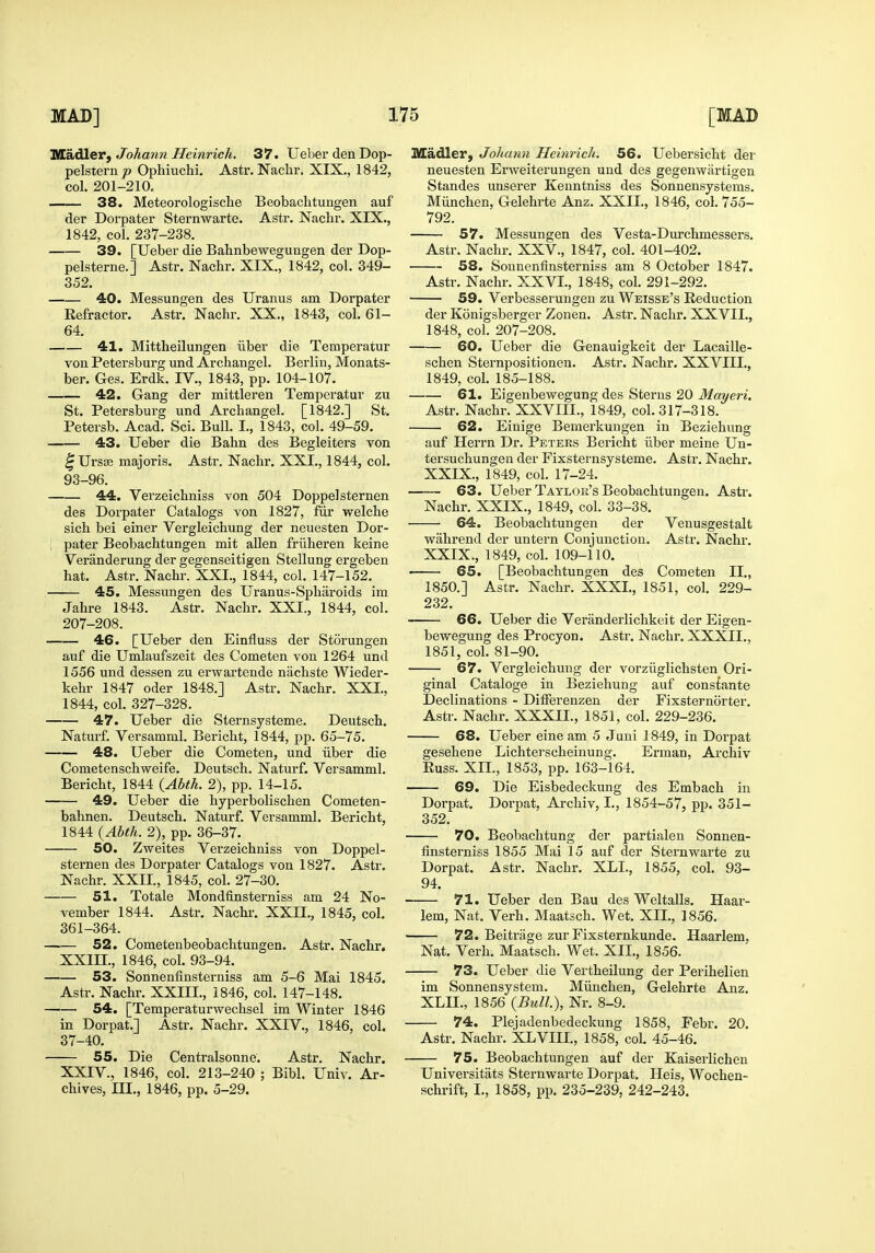 Madler, Johann Heinrich. 37. Ueber den Dop- pelsternp Ophiuchi. Astr. Nachr. XIX,, 1842, col. 201-210. 38. Meteorologische Beobachtungen auf der Dorpater Sternwarte. Astr. Nachr. XIX., 1842, col. 237-238. 39. [Ueber die Bahnbewegungen der Dop- pelsterne.] Astr. Nachr. XIX., 1842, col. 349- 352. 40. Messungen des Uranus am Dorpater Refractor. Astr. Nachr. XX., 1843, col. 61- 64. 41. Mittheilungen iiber die Temperatur von Petersburg und Archangel. Berlin, Monats- ber. Ges. Erdk. IV., 1843, pp. 104-107. 42. Gang der mittleren Temperatur zu St. Petersburg und Archangel. [1842.] St. Petersb. Acad. Sci. Bull. I., 1843, col. 49-59. 43. Ueber die Bahn des Begleiters von ^Ursse majoris. Astr. Nachr. XXL, 1844, col. 93-96. 44. Verzeicbniss von 504 Doppelsternen des Dorpater Catalogs von 1827, fiir welche sich bei einer Vergleichung der neuesten Dor- ; pater Beobachtungen mit alien fruheren keine Veranderung der gegenseitigen Stellung ergeben hat. Astr. Nachr. XXI., 1844, col. 147-152. 45. Messungen des Uranus-Spharoids im Jahre 1843. Astr. Nachr. XXI., 1844, col. 207-208. 46. [Ueber den Einfluss der Storungen auf die Umlaufszeit des Cometen von 1264 und 1556 und dessen zu erwartende nachste Wieder- kehr 1847 oder 1848.] Astr. Nachr. XXL, 1844, col. 327-328. 47. Ueber die Sternsysteme. Deutsch. Naturf. Versamml. Bericht, 1844, pp. 65-75. 48. Ueber die Cometen, und iiber die Cometenschweife. Deutsch. Naturf. Versamml. Bericht, 1844 {_Abth. 2), pp. 14-15. 49. Ueber die hyperbolischen Cometen- bahnen. Deutsch. Naturf. Versamml. Bericht, 1844 {Abth. 2), pp. 36-37. 50. Zweites Verzeichniss von Doppel- sternen des Dorpater Catalogs von 1827. Astr. Nachr. XXIL, 1845, col. 27-30. 51. Totale Mondfinsterniss am 24 No- vember 1844. Astr. Nachr. XXIL, 1845, col. 361-364. 52. Cometenbeobachtungen. Astr. Nachr. XXIIL, 1846, col. 93-94. 53. Sonnenfinsterniss am 5-6 Mai 1845. Astr. Nachr. XXIIL, 1846, col. 147-148. 54. [Temperaturwechsel im Winter 1846 in Dorpat.] Astr. Nachr. XXIV., 1846, col. 37-40. 55. Die Centralsonne. Astr. Nachr. XXIV., 1846, col. 213-240 ; Bibl. Univ. Ar- chives, III., 1846, pp. 5-29. Madler, Johann Heinrich. 56. Uebersicht der neuesten Erweiterungen und des gegenwartigen Standes unserer Keuntniss des Sonnensystems. Miinchen, Gelehrte Anz. XXIL, 1846, col. 755- 792. 57. Messungen des Vesta-Durchmessers. Astr. Nachr. XXV., 1847, col. 401-402. 58. Sonnenfinsterniss am 8 October 1847. Astr. Nachr. XXVL, 1848, col. 291-292. 59. Verbesserungen zu Weisse's Reduction der Konigsberger Zonen. Astr. Nachr. XXVIL, 1848, col. 207-208. 60. Ueber die Genauigkeit der Lacaille- schen Sternpositionen. Astr. Nachr. XXVIII., 1849, col. 185-188. 61. Eigenbewegung des Sterns 20 Mayeri. Astr. Nachr. XXVIIL, 1849, col. 317-318. 62. Einige Bemerkungen in Beziehung auf Herrn Dr. Peters Bericht iiber meine Un- tersuchungen der Fixsternsysteme. Astr. Nachr. XXIX., 1849, col. 17-24. —— 63. Ueber Taylor's Beobachtungen. Astr. Nachr. XXIX., 1849, col. 33-38. 64. Beobachtungen der Venusgestalt wahrend der untern Conjunction. Astr. Nachr. XXIX., 1849, col. 109-110. ■ 65. [Beobachtungen des Cometen II., 1850.] Astr. Nachr. XXXL, 1851, col. 229- 232. 66. Ueber die Veranderlichkeit der Eigen- bewegung des Procyon. Astr. Nachr. XXXIL, 1851, col. 81-90. 67. Vergleichung der vorziiglichsten Ori- ginal Cataloge in Beziehung auf constante Declinations - Ditferenzen der Fixsternorter. Astr. Nachr. XXXIL, 1851, col. 229-236. 68. Ueber eine am 5 Juui 1849, in Dorpat gesehene Lichterscheinung. Erman, Archiv Russ. XIL, 1853, pp. 163-164. 69. Die Eisbedeckung des Embach in Dorpat. Dorpat, Archiv, L, 1854-57, pp. 351- 352. 70. Beobachtung der partialen Sonnen- finsterniss 1855 Mai 15 auf der Sternwarte zu Dorpat. Astr. Nachr. XLL, 1855, col. 93- 94. 71. Ueber den Bau des Weltalls. Haar- lem, Nat. Verb. Maatsch. Wet. XIL, 1856. 72. Beitriige zur Fixsternkunde. Haarlem. Nat. Verb. Maatsch. Wet. XIL, 1856. 73. Ueber die Vertheilung der Perihelien im Sonnensystem. Miinchen, Gelehrte Anz. XLIL, 1856 (Bull.), Nr. 8-9. 74. Plejadenbedeckung 1858, Febr. 20. Astr. Nachr. XLVIIL, 1858, col. 45-46. 75. Beobachtungen auf der Kaiserlichen Universitats Sternwarte Dorpat. Heis, Wochen- schrift, L, 1858, pp. 235-239, 242-243.