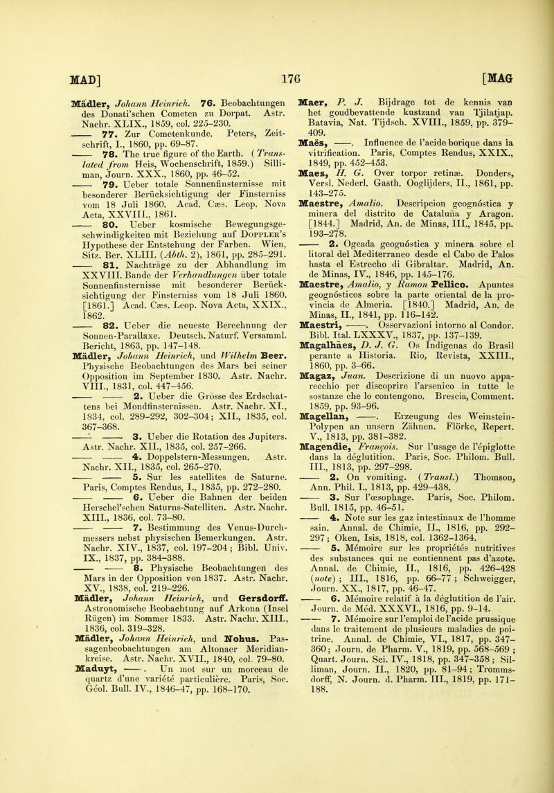 Illladler, Johann Heinrich. 76. Beobachtungen des Donati'schen Cometen zu Dorpat. Astr. Nachr. XLIX., 1859, col. 225-230. 77. Zur Cometenkunde. Peters, Zeit- schrift, I., 1860, pp. 69-87. ■ 78. The true figure of the Earth. (Trans- lated from Heis, Wochenschrift, 1859.) Silli- man, Journ. XXX., 1860, pp. 46-52. 79. Ueber totale Sonnenfinsternisse mit besonderer Beriicksichtigung der Einsterniss vom 18 Juli 1860. Acad. Cses. Leop. Nova Acta, XXVIII., 1861. — 80. Ueber kosmische Bewegungsge- schwindigkeiten mit Bezieliung auf Doppler's Hypothese der Entstehung der Farben. Wien, Sitz. Ber. XLIII. {Abth. 2), 1861, pp. 285-291. — 81. Nachtrage zu der Abhandlung im XXVIII. Bande der Verhandlimgen ilber totale Sonnenfinsternisse rait besonderer Beriick- sichtigung der Finsterniss vom 18 Juli 1860. [1861.] Acad. Cecs. Leop. Nova Acta, XXIX., 1862. 82. Ueber die neueste Berechnung der Sonnen-Parallaxe. Deutsch. Naturf. Versamml. Bericht, 1863, pp. 147-148. Madler, Johann Heinrich, und Wilhelm Beer. Physische Beobachtungen des Mars bei seiner Opposition im September 1830. Astr. Nachr. VIII., 1831, col. 447-456. - 2. Ueber die Grosse des Erdschat- tens bei Mondfinsternisseu. Astr. Nachr. XI., 1834, col. 289-292, 302-304; XXL, 1835, col. 367-368. 3. Ueber die Rotation des Jupiters. Astr. Nachr. XII., 1835, col. 257-266. 4. Doppelstern-Messungen. Astr. Nachr. XII., 1835, col. 265-270. 5. Sur les satellites de Saturne. Paris, Comptes Eendus, I., 1835, pp. 272-280. 6. Ueber die Bahnen der beiden Herschel'schen Saturns-Satelliten. Astr. Nachr. XIII., 1836, col. 73-80. 7. Bestimmung des Venus-Durch- messers nebst physischen Bemerkungen. Astr. Nachr. XIV., 1837, col. 197-204 ; Bibl. Univ. IX., 1837, pp. 384-388. 8. Physische Beobachtungen des Mars in der Opposition von 1837. Astr. Nachr. XV., 1838, col. 219-226. Madler, Johann Heinrich, und Gersdorff. Astronomische Beobachtung auf Arkona (Insel Riigen) im Sommer 1833. Astr. Nachr. XIII., 1836, col. 319-328. Madler, Johann Heinrich, und Nohus. Pas- sagenbeobachtungen am Altonaer Meridian- kreise. Astr. Nachr. XVII., 1840, col, 79-80. Maduyt, . Un mot sur un morceau de quartz d'une variete particuliere. Paris, Soc. Geol. Bull. IV., 1846-47, pp. 168-170. niaer, P. J. Bijdrage tot de kennis van het goudbevattende kustzand van Tjilatjap. Batavia, Nat. Tijdsch. XVIII., 1859, pp. 379- 409. Maes, . Influence de I'acide borique dans ia vitrification. Paris, Comptes Rendus, XXIX., 1849, pp. 452-453. Maes, H. G. Over torpor retina. Donders, Versl. Nederl. Gasth. Ooglijders, II., 1861, pp. 143-275. Maestre, Amalio. Descripcion geognostica y minera del distrito de Cataluiia y Aragon. [1844.] Madrid, An. de Minas, III., 1845, pp. 193-278. 2. Ogeada geognostica y minera sobre el litoral del Mediterraneo desde el Cabo de Palos hasta el Estrecho di Gibraltar. Madrid, An. de Minas, IV., 1846, pp. 145-176. Maestre, Amalio, y Ramon Fellico. Apuntes geognosticos sobre la parte oriental de la pro- vincia de Almeria. [1840.] Madrid, An. de Mmas, II., 1841, pp. 116-142. Maestri, . Osservazioni intorno al Condor. Bibl. ItaLLXXXV., 1837, pp. 137-139. Magalhaes, D. J. G. Os Indigenas do Brasil perante a Historia. Rio, Revista, XXIII., 1860, pp. 3-66. Magaz, Juan. Descrizione di un nuovo appa- recchio per discoprire I'arsenico in tutte le sostanze che lo coutengono. Brescia, Comment. 1859, pp. 93-96. Magellan, . Erzeugung des Weinstein- Polypen an unsern Zahnen. Florke, Repert. v., 1813, pp. 381-382. Magendie, Francois. Sur I'usage de I'epiglotte dans la deglutition. Paris, Soc. Philom. Bull. III., 1813, pp. 297-298. — 2. On vomiting. (Transl.) Thomson^ Ann. Phil. I., 1813, pp. 429-438. — 3. Sur I'cesophage. Paris, Soc. Philom. Bull. 1815, pp. 46-51. —- 4. Note sur les gaz intestinaux de I'homme sain. Annal. de Chimie, II., 1816, pp. 292- 297; Oken, Isis, 1818, col. 1362-1364. 5. Memoire sur les proprietes nutiitives des substances qui ne contiennent pas d'azote. Annal. de Chimie, II., 1816, pp. 426-428 {note) ; III., 1816, pp. 66-77; Schweigger, Journ. XX., 1817, pp. 46-47. 6. Memoire relatif a la deglutition de Fair. Journ. de Med. XXXVL, 1816, pp. 9-14. 7. Memoire sur I'emploi de I'acide prussique dans le traitement de plusieurs maladies de poi- trine. Aunal. de Chimie, VI., 1817, pp. 347- 360; Journ. de Pharm. V., 1819, pp. 568-569 ; Quart. Journ. Sci. IV., 1818, pp. 347-358 ; Sil- liman, Journ. II., 1820, pp. 81-94; Tromms- dorfF, N. Journ. d. Pharm. III., 1819, pp. 171- 188.