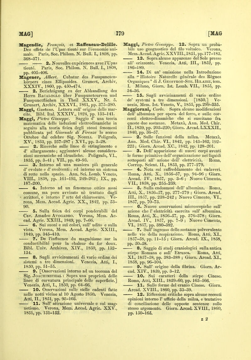 IKCageudie, Frangois, et Haffeneau-Delille. Des efFets de I'Upas tieute sur reconomie ani- male. Paris, Soc. Philom. N. Bull. L, 1808, pp. 368-371. 2. NouveUes experiences avecl'Upas tieute. Paris, Soc. Philom. N. Bull. I., 1808, pp. 405-406. Magener, Albert. Cubatur des Fusspuncten- koroers eines EUipsoides. Grunert, Archiv, XXXIV., 1860, pp. 450-474. . 2. Berichtigung zu der Abhandlung des Herrn Bacaloglo iiber Fusspunctcurven und Fusspunctflachen in Theil XXXV., Nr. 5. Grunert, Archiv, XXXVI., 1861, pp. 375-380. Maggi) Gaetano. Lettera sull' origiue delle mar- cite. Bibl. Ital. XXXIV., 1824, pp. 133-141. Maggi, Pietro Giuseppe. Saggio d' una teoria matematica delle induzioni elettrodinamiche in seguito alia teoria fisica degli stessi fenomeni pubblicata pel Giornale di Firenze lo scorso Ottobre dal celebre Sig. Nobili. Poligrafo, XV., 1833, pp. 257-287 ; XVI., pp. 3-28. 2. Eicerche sulle linee di stringimento e d' allargamento; aggiuntevi alcune considera- zioni meccaniche ed idrauliche. Poligrafo, VI., 1835, pp. 3-41 ; VII., pp. 49-93. — 3. Intorno ad una maniera piu generale d' evolute e d' evolventi; ed intorno un sistema di rette nello spazio. Ann. Sci. Lomb. Veneto, VIII., 1838, pp. 161-193, 249-262; IX., pp. 187-200. 4. Intorno ad un fenoraeno ottico assai comune, ma poco avvisato ne trattato dagli • scrittori, e intorno 1' arte del chiaroscuro. Ve- rona, Mem. Accad. Agric. XX.^ 1842, pp. 53- 90. 5. Sulla fisica dei corpi ponderabili del Cav. Amadeo Avogadro. Verona, Mem. Ac- cad. Agric. XXllL, 1849, pp. 7-66. 6. Sui suoni e sui colori, sull' udito e suUa vista. Verona, Mem. Accad. Agric. XXIII., 1849, pp. 345-410. 7. De I'influence du magnetisme sur la conductibilite pour la chaleur du fer doux. Bibl. Univ. Archives, XIV., 1850, pp. 132- 134. 8. Sugli avvicinamenti di vario ordine dei sistemi a tre dimensioni. Venezia, Atti, I., 1850, pp. 51-55. 9. [Osservazioni intorno ad un teorema del Sig. Joachimsthal : Sopra una proprieta delle linee di curvatura principale delle superficie.] Venezia, Atti, I., 1850, pp. 64-66. 10. Osservazioni sulle stelle cadenti fatte nelle notti vicine al 10 Agosto 1850. Venezia, Atti, II., 1851, pp. 93-103. 11. Sull' attrazione universale e sui mag- netismo. Verona, Mem. Accad. Agric. XXV., 1851, pp. 131-152. Maggi} Pietro Giuseppe. 12. Sopra un proba- bile uso geognostico del filo voltaico. Verona, Mem. Accad. Agric.XXVIIL, 1851, pp. 177-183. —— 13. Sopra alcune appareuze del Sole presso air orizzonte. Venezia, Atti, III., 1852, pp. 186-189. 14. Di un' omissione nella Introduzione aUa  Histoire Naturelle generale des Regnes Organiques di J. Geoffroy-Ste. Hilaire, torn. I. Milano, Giorn. 1st. Lomb. VII., 1855, pp. 34-36. 15. Sugli avvicinamenti di vario ordine de' systemi a tre dimensioni. [1850.] Ve- nezia, Mem. 1st. Veneto, V., 1855, pp. 299-335. Maggiorani, Carlo. Sopra alcune modificazioni deir albumina per opera del ferro, e sulle cor- renti elettro-dinamiche che si suscitano fra queste due sostauze. Metaxa, Ann. Med. Chir. II. , 1839, pp. 203-220; Giorn. Arcad. LXXXIL, 1840, pp. 36-57. 2. Sulle funzioni della milza. Metaxa, Ann. Med. Chir. VI., 1842, pp. 143-162, 192- 223; Giorn. Arcad. XC., 1842, pp. 128-201. 3. Deir apparizione di nuovi corpi aventi le forme primitive dell' organizzazione nei liquidi sottoposti air azione dell' elettricita. Roma, Corrisp. Scient. II., 1853, pp. 277-279. 4. Nota sui raffreddamento dei cadaveri. Roma, Atti, X., 1856-57, pp. 94-96 ; Giorn. Arcad. IV., 18517, pp. 3-6 ; Nuovo Cimento, VII., 1858, pp. 255-259. —— 5. Sulla endosmosi dell' albumina. Roma, Atti, X., 1856-57, pp. 277-279 ; Giorn. Arcad. III. 1857, pp. 238-242 ; Nuovo Cimento, VI., 1857, pp. 70-73. 6. Nuove osservazioni microscopiche suU' azione che 1' elettricita esercita sull' albumina. Roma, Atti, X., 1856-57, pp. 376-378; Giorn. Ai-cad. IV., 1857, pp. 7-9 ; Nuovo Cimento, VI., 1857, pp. 380-382. 7. Suir ingresso delle sostanze polverulente nelle vie della respivazione. Roma, Atti, XI., 1857-58, pp. 11-15 ; Giorn. Arcad. IX., 1858, pp. 50-58. 8. Saggio di studj craniologici suUa antica stirpe Romana e sull' Etrusca. Roma, Atti, XI., 1857-58, pp. 383-388 ; Giorn. Arcad. XI., 1858, pp. 96-104. 9. Suir origine della fibrina. Giorn. Ar- cad. XIV., 1859, pp. 3-12. 10. Sui caratteri della stirpe Cinese. Roma, Atti, XIH., 1859-60, pp. 163-166. 11. Sulle forme del cranio Cinese. Giorn. Arcad. XVIII., 1860, pp. 33-39. 12. Rifiessioni critiche sopra alcune recent! opinioni intorno 1' uffizio della milza, e tentative di conciliazione delle opposte sentenze sullo stesso argomento. Giorn. Arcad. XVIII., 1860, pp. 150-165. z 2